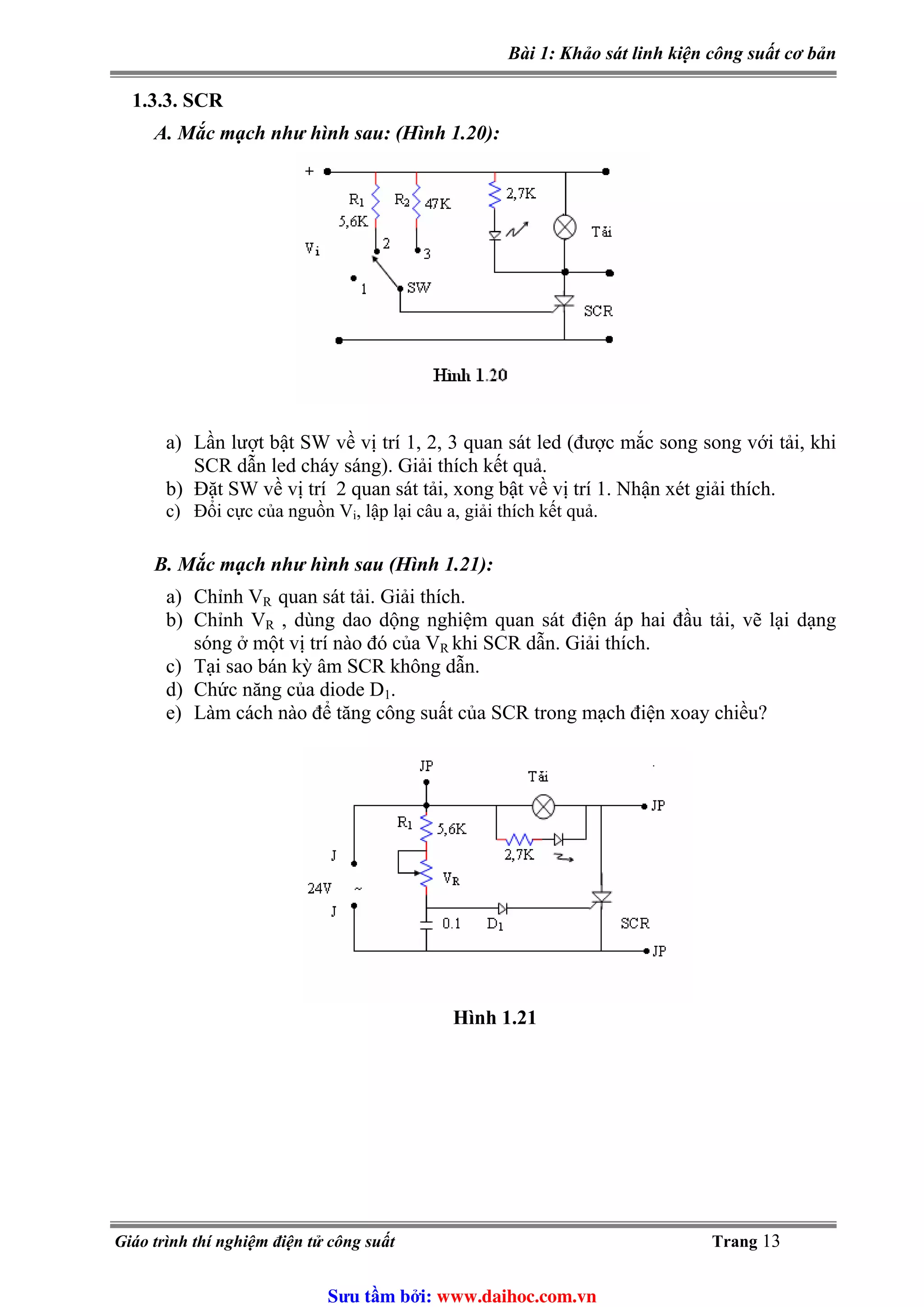Bài 1: Khảo sát linh kiện công suất cơ bản
1.3.3. SCR
A. Mắc mạch như hình sau: (Hình 1.20):
a) Lần lượt bật SW về vị trí 1, 2, 3 quan sát led (được mắc song song với tải, khi
SCR dẫn led cháy sáng). Giải thích kết quả.
b) Đặt SW về vị trí 2 quan sát tải, xong bật về vị trí 1. Nhận xét giải thích.
c) Đổi cực của nguồn V , lập lại câu a, giải thích kết quả.i
B. Mắc mạch như hình sau (Hình 1.21):
a) Chỉnh VR quan sát tải. Giải thích.
b) Chỉnh VR , dùng dao dộng nghiệm quan sát điện áp hai đầu tải, vẽ lại dạng
sóng ở một vị trí nào đó của VR khi SCR dẫn. Giải thích.
c) Tại sao bán kỳ âm SCR không dẫn.
d) Chức năng của diode D1.
e) Làm cách nào để tăng công suất của SCR trong mạch điện xoay chiều?
Hình 1.21
Giáo trình thí nghiệm điện tử công suất Trang 13
Sưu t m b i: www.daihoc.com.vn
 
