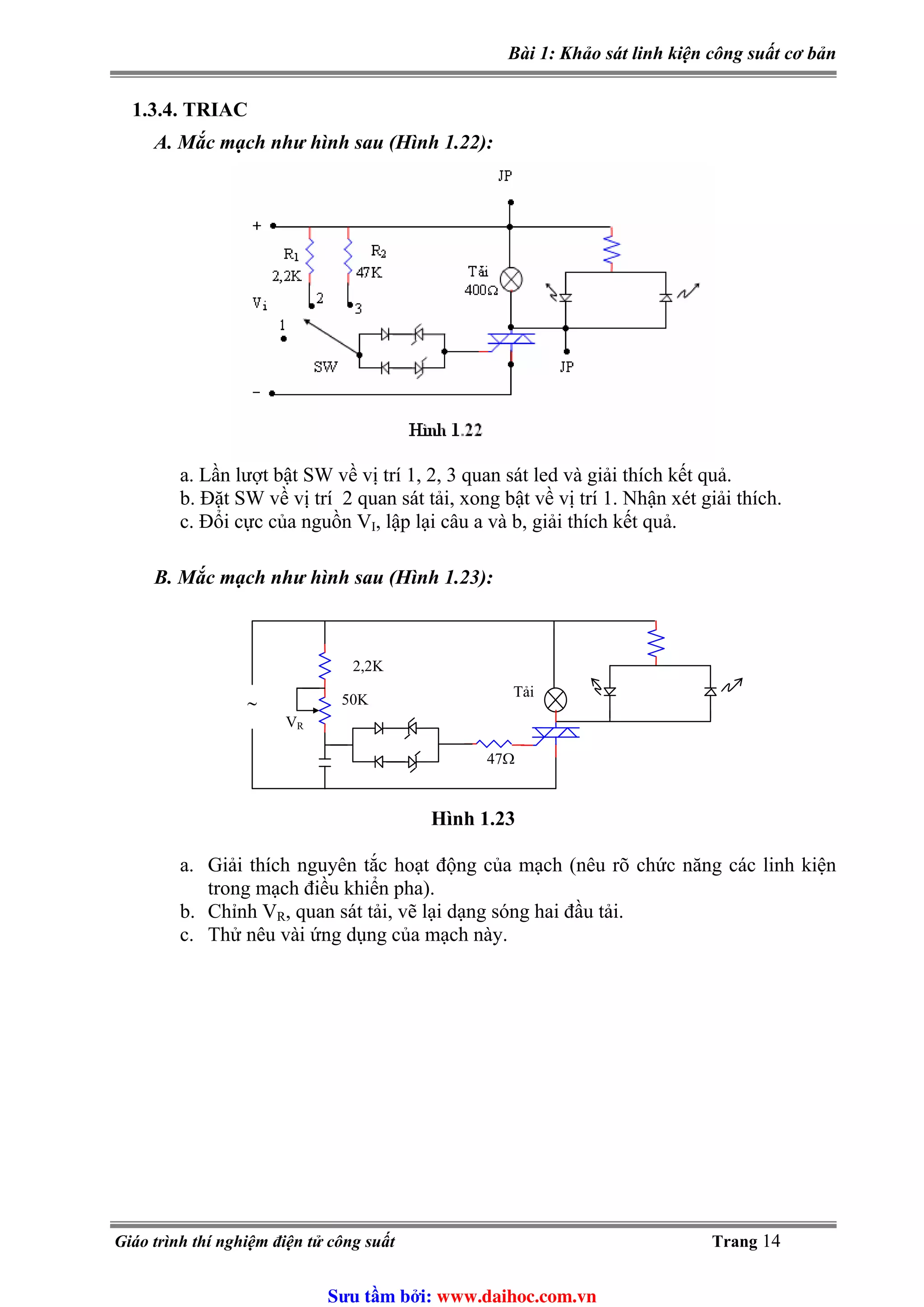 Bài 1: Khảo sát linh kiện công suất cơ bản
1.3.4. TRIAC
A. Mắc mạch như hình sau (Hình 1.22):
a. Lần lượt bật SW về vị trí 1, 2, 3 quan sát led và giải thích kết quả.
b. Đặt SW về vị trí 2 quan sát tải, xong bật về vị trí 1. Nhận xét giải thích.
c. Đổi cực của nguồn VI, lập lại câu a và b, giải thích kết quả.
B. Mắc mạch như hình sau (Hình 1.23):
∼
Tải
VR
2,2K
50K
47Ω
Hình 1.23
a. Giải thích nguyên tắc hoạt động của mạch (nêu rõ chức năng các linh kiện
trong mạch điều khiển pha).
, quan sát tải, vẽ lại dạng sóng hai đầu tải.b. Chỉnh VR
c. Thử nêu vài ứng dụng của mạch này.
Giáo trình thí nghiệm điện tử công suất Trang 14
Sưu t m b i: www.daihoc.com.vn
 