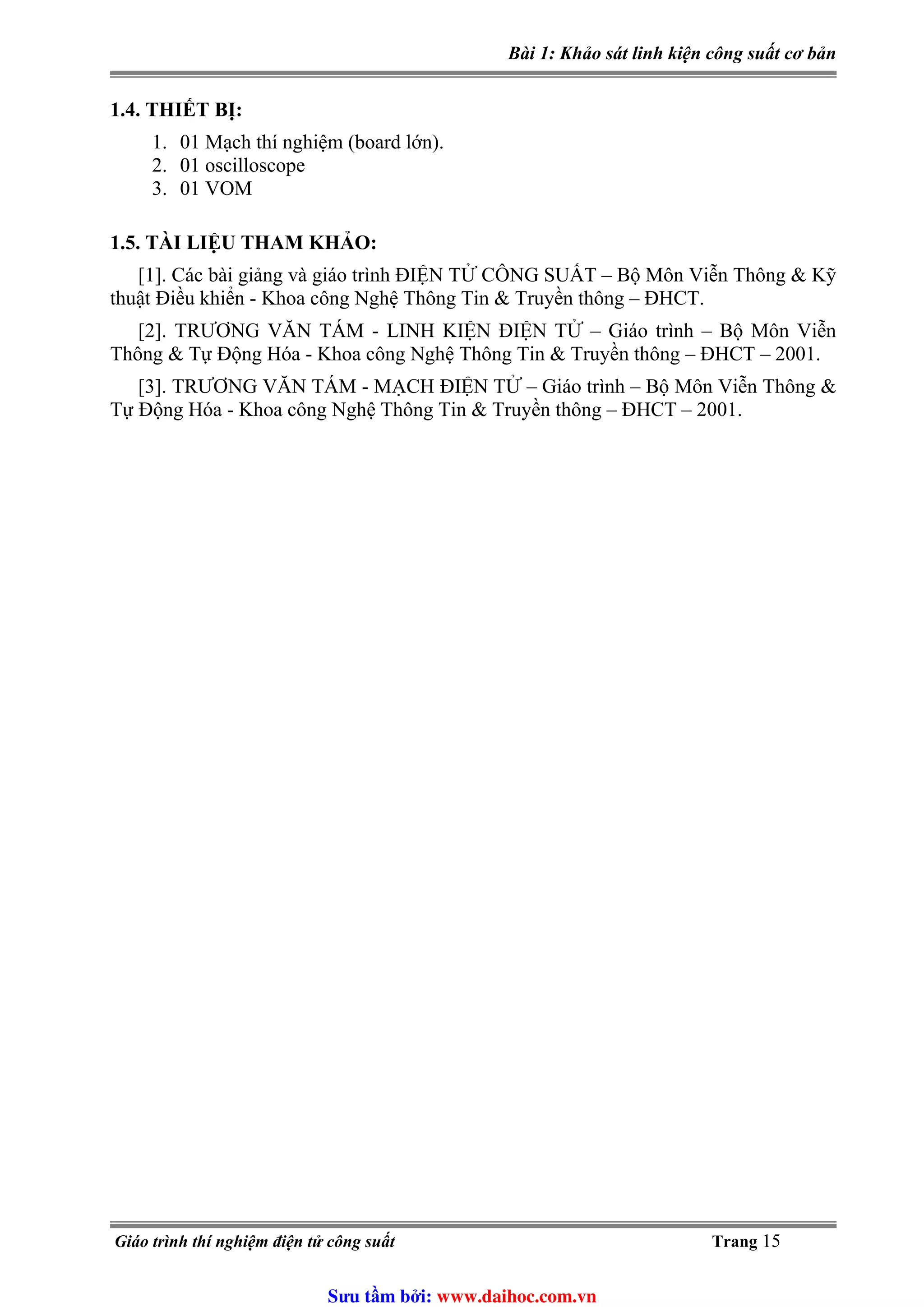 Bài 1: Khảo sát linh kiện công suất cơ bản
1.4. THIẾT BỊ:
1. 01 Mạch thí nghiệm (board lớn).
2. 01 oscilloscope
3. 01 VOM
1.5. TÀI LIỆU THAM KHẢO:
[1]. Các bài giảng và giáo trình ĐIỆN TỬ CÔNG SUẤT – Bộ Môn Viễn Thông & Kỹ
thuật Điều khiển - Khoa công Nghệ Thông Tin & Truyền thông – ĐHCT.
[2]. TRƯƠNG VĂN TÁM - LINH KIỆN ĐIỆN TỬ – Giáo trình – Bộ Môn Viễn
Thông & Tự Động Hóa - Khoa công Nghệ Thông Tin & Truyền thông – ĐHCT – 2001.
[3]. TRƯƠNG VĂN TÁM - MẠCH ĐIỆN TỬ – Giáo trình – Bộ Môn Viễn Thông &
Tự Động Hóa - Khoa công Nghệ Thông Tin & Truyền thông – ĐHCT – 2001.
Giáo trình thí nghiệm điện tử công suất Trang 15
Sưu t m b i: www.daihoc.com.vn
 