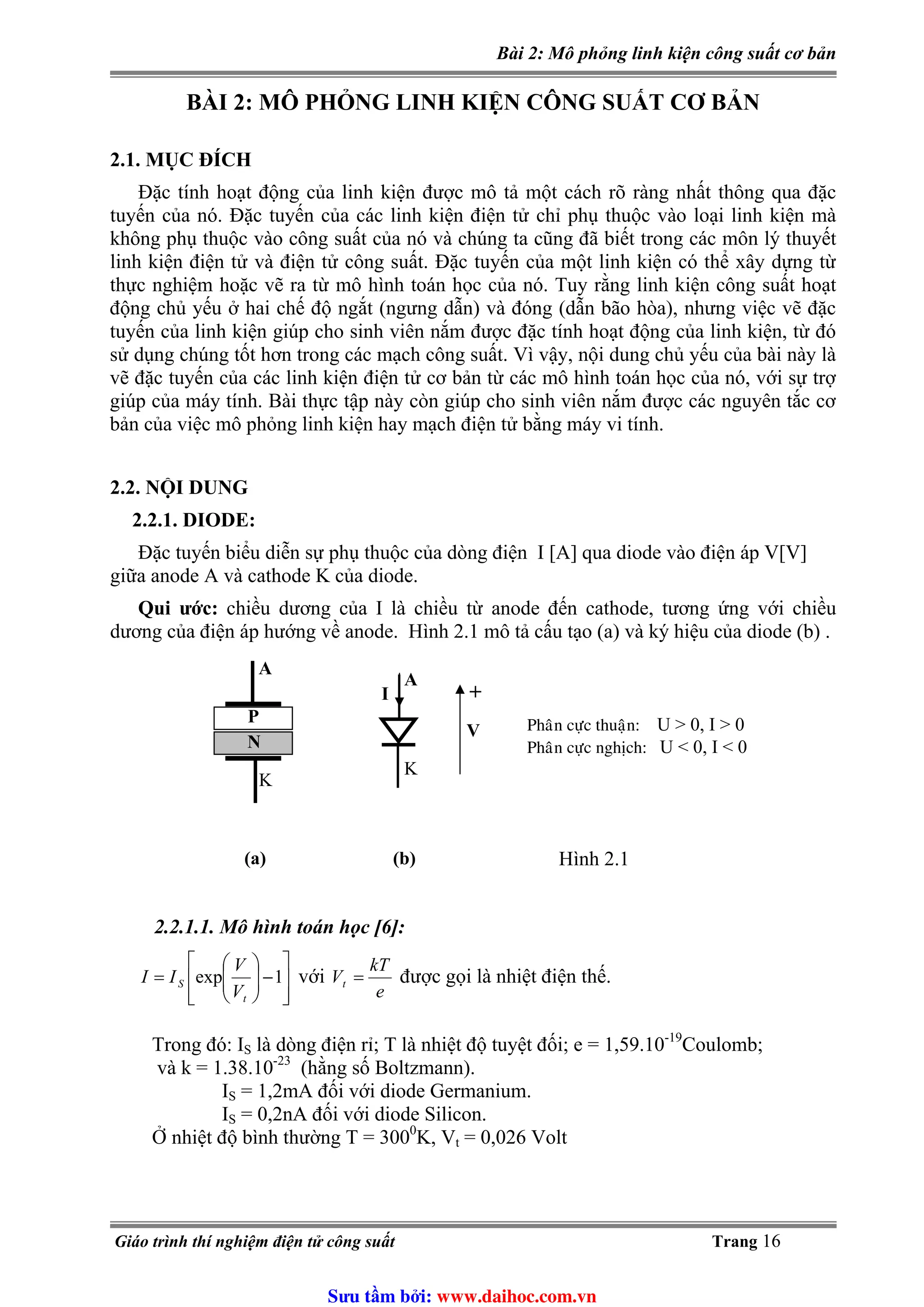 Bài 2: Mô phỏng linh kiện công suất cơ bản
BÀI 2: MÔ PHỎNG LINH KIỆN CÔNG SUẤT CƠ BẢN
2.1. MỤC ĐÍCH
Đặc tính hoạt động của linh kiện được mô tả một cách rõ ràng nhất thông qua đặc
tuyến của nó. Đặc tuyến của các linh kiện điện tử chỉ phụ thuộc vào loại linh kiện mà
không phụ thuộc vào công suất của nó và chúng ta cũng đã biết trong các môn lý thuyết
linh kiện điện tử và điện tử công suất. Đặc tuyến của một linh kiện có thể xây dựng từ
thực nghiệm hoặc vẽ ra từ mô hình toán học của nó. Tuy rằng linh kiện công suất hoạt
động chủ yếu ở hai chế độ ngắt (ngưng dẫn) và đóng (dẫn bão hòa), nhưng việc vẽ đặc
tuyến của linh kiện giúp cho sinh viên nắm được đặc tính hoạt động của linh kiện, từ đó
sử dụng chúng tốt hơn trong các mạch công suất. Vì vậy, nội dung chủ yếu của bài này là
vẽ đặc tuyến của các linh kiện điện tử cơ bản từ các mô hình toán học của nó, với sự trợ
giúp của máy tính. Bài thực tập này còn giúp cho sinh viên nắm được các nguyên tắc cơ
bản của việc mô phỏng linh kiện hay mạch điện tử bằng máy vi tính.
2.2. NỘI DUNG
2.2.1. DIODE:
Đặc tuyến biểu diễn sự phụ thuộc của dòng điện I [A] qua diode vào điện áp V[V]
giữa anode A và cathode K của diode.
Qui ước: chiều dương của I là chiều từ anode đến cathode, tương ứng với chiều
dương của điện áp hướng về anode. Hình 2.1 mô tả cấu tạo (a) và ký hiệu của diode (b) .
Phaân cöïc thuaän: U > 0, I > 0
Phaân cöïc nghòch: U < 0, I < 0
P
N
A
K
(a)
A
K
I
V
(b)
+
Hình 2.1
2.2.1.1. Mô hình toán học [6]:
⎥
⎥
⎦
⎤
⎢
⎢
⎣
⎡
−⎟⎟
⎠
⎞
⎜⎜
⎝
⎛
= 1exp
t
S
V
V
II
e
kT
Vt =với được gọi là nhiệt điện thế.
-19
là dòng điện rỉ; T là nhiệt độ tuyệt đối; e = 1,59.10 Coulomb;Trong đó: IS
và k = 1.38.10-23
(hằng số Boltzmann).
= 1,2mA đối với diode Germanium.IS
= 0,2nA đối với diode Silicon.IS
Ở nhiệt độ bình thường T = 3000
K, Vt = 0,026 Volt
Giáo trình thí nghiệm điện tử công suất Trang 16
Sưu t m b i: www.daihoc.com.vn
 
