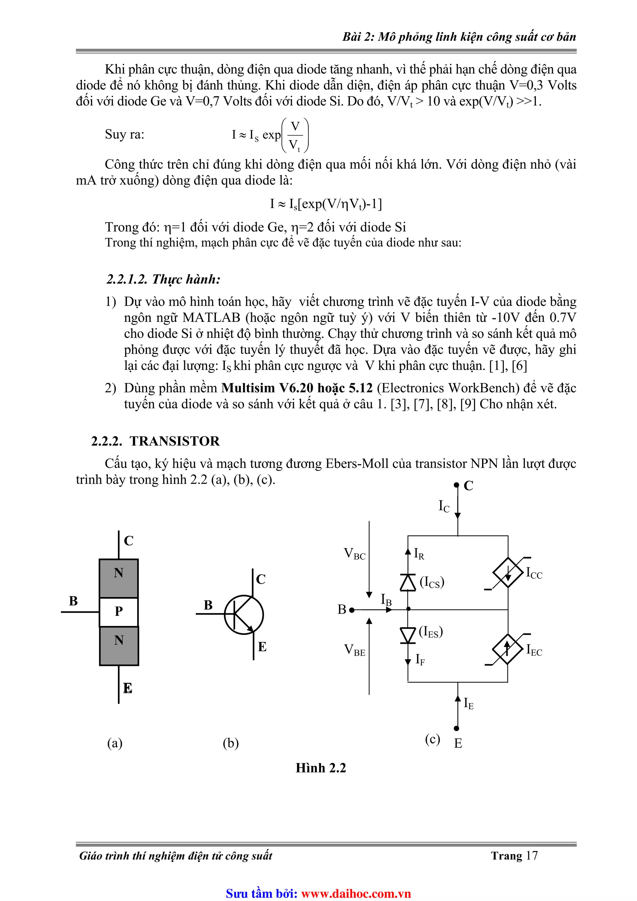 Bài 2: Mô phỏng linh kiện công suất cơ bản
Khi phân cực thuận, dòng điện qua diode tăng nhanh, vì thế phải hạn chế dòng điện qua
diode để nó không bị đánh thủng. Khi diode dẫn diện, điện áp phân cực thuận V=0,3 Volts
đối với diode Ge và V=0,7 Volts đối với diode Si. Do đó, V/Vt > 10 và exp(V/Vt) >>1.
⎟⎟
⎠
⎞
⎜⎜
⎝
⎛
≈
t
S
V
V
expIISuy ra:
Công thức trên chỉ đúng khi dòng điện qua mối nối khá lớn. Với dòng điện nhỏ (vài
mA trở xuống) dòng điện qua diode là:
I ≈ Is[exp(V/ηVt)-1]
Trong đó: η=1 đối với diode Ge, η=2 đối với diode Si
Trong thí nghiệm, mạch phân cực để vẽ đặc tuyến của diode như sau:
2.2.1.2. Thực hành:
1) Dự vào mô hình toán học, hãy viết chương trình vẽ đặc tuyến I-V của diode bằng
ngôn ngữ MATLAB (hoặc ngôn ngữ tuỳ ý) với V biến thiên từ -10V đến 0.7V
cho diode Si ở nhiệt độ bình thường. Chạy thử chương trình và so sánh kết quả mô
phỏng được với đặc tuyến lý thuyết đã học. Dựa vào đặc tuyến vẽ được, hãy ghi
lại các đại lượng: I khi phân cực ngược và V khi phân cực thuận. [1], [6]S
2) Dùng phần mềm Multisim V6.20 hoặc 5.12 (Electronics WorkBench) để vẽ đặc
tuyến của diode và so sánh với kết quả ở câu 1. [3], [7], [8], [9] Cho nhận xét.
2.2.2. TRANSISTOR
Cấu tạo, ký hiệu và mạch tương đương Ebers-Moll của transistor NPN lần lượt được
trình bày trong hình 2.2 (a), (b), (c).
(a)
•
IC
IRVBC
BE
IB
IF
IEC
(ICS)
(IES)
IE
V
E
•
C
B
ICC
•
N
•
N
P
C
B
C
B
Hình 2.2
E
EE
(b) (c)
Giáo trình thí nghiệm điện tử công suất Trang 17
Sưu t m b i: www.daihoc.com.vn
 