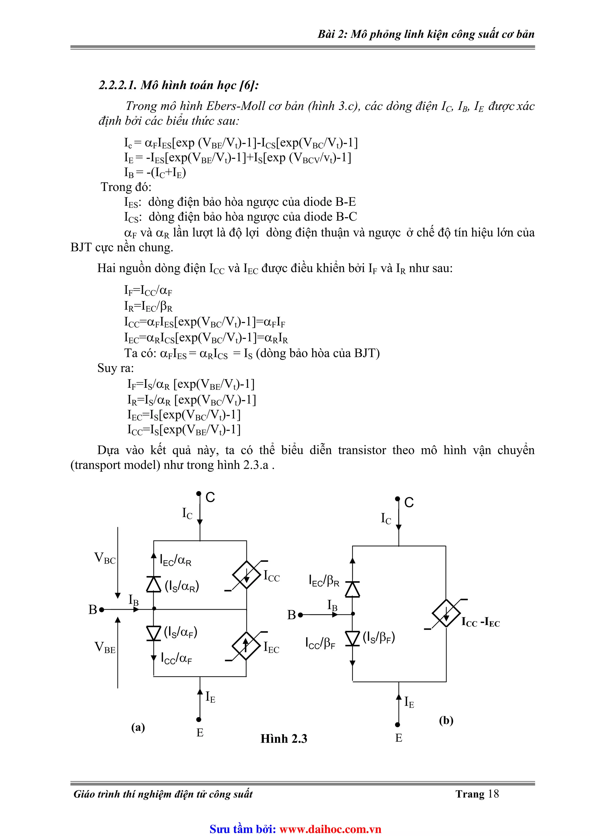 Bài 2: Mô phỏng linh kiện công suất cơ bản
2.2.2.1. Mô hình toán học [6]:
, I , ITrong mô hình Ebers-Moll cơ bản (hình 3.c), các dòng điện IC B E được xác
định bởi các biểu thức sau:
Ic = α IF ES[exp (VBE/Vt)-1]-ICS[exp(VBC/Vt)-1]
IE = -IES[exp(VBE/Vt)-1]+I [exp (VS BCV/vt)-1]
IB = -(I +I )C E
Trong đó:
IES: dòng điện bảo hòa ngược của diode B-E
ICS: dòng điện bảo hòa ngược của diode B-C
αF và α lần lượt là độ lợi dòng điện thuận và ngượcR ở chế độ tín hiệu lớn của
BJT cực nền chung.
Hai nguồn dòng điện ICC và IEC được điều khiển bởi IF và IR như sau:
I =IF CC/αF
I =IR EC/βR
ICC=α IF ES[exp(VBC/Vt)-1]=α IF F
IEC=α IR CS[exp(VBC/Vt)-1]=α IR R
ITa có: αF ES = α IR CS = I (dòng bảo hòa của BJT)S
Suy ra:
=I /α [exp(VIF S R BE/Vt)-1]
=I /αIR S R [exp(VBC/Vt)-1]
IEC=I [exp(VS BC/Vt)-1]
ICC=I [exp(VS BE/Vt)-1]
Dựa vào kết quả này, ta có thể biểu diễn transistor theo mô hình vận chuyển
(transport model) như trong hình 2.3.a .
IC
IEC/αRBC
VBE
IB
CC
V
I /α
IEC
S
F
(I /αR)
S(I /αF)
IE
E
•
•
C
ICC
•
(a)
•
IC
IEC
B •
/βR
IB
ICC/βF
(IS/βF)
IE
E
•
C
B ICC -IEC
•
•
Hình 2.3
(b)
Giáo trình thí nghiệm điện tử công suất Trang 18
Sưu t m b i: www.daihoc.com.vn
 