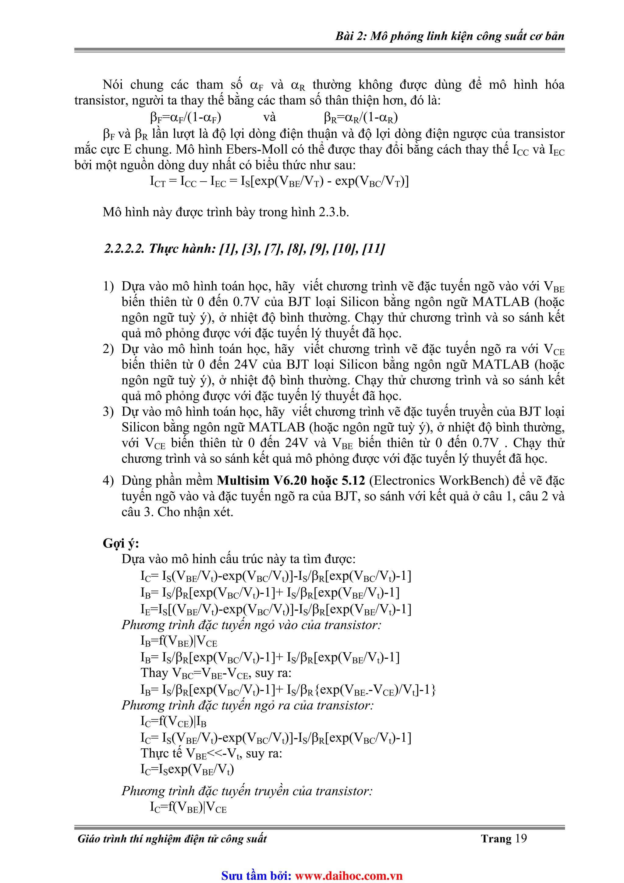 Bài 2: Mô phỏng linh kiện công suất cơ bản
và αNói chung các tham số αF R thường không được dùng để mô hình hóa
transistor, người ta thay thế bằng các tham số thân thiện hơn, đó là:
=αβF F/(1-α ) và βF R=α /(1-αR R)
và ββF R lần lượt là độ lợi dòng điện thuận và độ lợi dòng điện ngược của transistor
mắc cực E chung. Mô hình Ebers-Moll có thể được thay đổi bằng cách thay thế ICC và IEC
bởi một nguồn dòng duy nhất có biểu thức như sau:
ICT = I – ICC EC = I [exp(VS BE/V ) - exp(VT BC/V )]T
Mô hình này được trình bày trong hình 2.3.b.
2.2.2.2. Thực hành: [1], [3], [7], [8], [9], [10], [11]
1) Dựa vào mô hình toán học, hãy viết chương trình vẽ đặc tuyến ngõ vào với VBE
biến thiên từ 0 đến 0.7V của BJT loại Silicon bằng ngôn ngữ MATLAB (hoặc
ngôn ngữ tuỳ ý), ở nhiệt độ bình thường. Chạy thử chương trình và so sánh kết
quả mô phỏng được với đặc tuyến lý thuyết đã học.
2) Dự vào mô hình toán học, hãy viết chương trình vẽ đặc tuyến ngõ ra với VCE
biến thiên từ 0 đến 24V của BJT loại Silicon bằng ngôn ngữ MATLAB (hoặc
ngôn ngữ tuỳ ý), ở nhiệt độ bình thường. Chạy thử chương trình và so sánh kết
quả mô phỏng được với đặc tuyến lý thuyết đã học.
3) Dự vào mô hình toán học, hãy viết chương trình vẽ đặc tuyến truyền của BJT loại
Silicon bằng ngôn ngữ MATLAB (hoặc ngôn ngữ tuỳ ý), ở nhiệt độ bình thường,
với VCE biến thiên từ 0 đến 24V và VBE biến thiên từ 0 đến 0.7V . Chạy thử
chương trình và so sánh kết quả mô phỏng được với đặc tuyến lý thuyết đã học.
4) Dùng phần mềm Multisim V6.20 hoặc 5.12 (Electronics WorkBench) để vẽ đặc
tuyến ngõ vào và đặc tuyến ngõ ra của BJT, so sánh với kết quả ở câu 1, câu 2 và
câu 3. Cho nhận xét.
Gợi ý:
Dựa vào mô hinh cấu trúc này ta tìm được:
= I (VIC S BE/Vt)-exp(VBC/Vt)]-I /β [exp(VS R BC/Vt)-1]
I = I /β [exp(VB S R BC/Vt)-1]+ I /β [exp(VS R BE/Vt)-1]
=I [(VIE S BE/Vt)-exp(VBC/Vt)]-I /β [exp(VS R BE/Vt)-1]
Phương trình đặc tuyến ngỏ vào của transistor:
=f(VIB BE)|VCE
I = I /β [exp(VB S R BC/Vt)-1]+ I /β [exp(VS R BE/Vt)-1]
Thay VBC=VBE-VCE, suy ra:
I = I /β [exp(VB S R BC/Vt)-1]+ I /β {exp(VS R BE--VCE)/Vt]-1}
Phương trình đặc tuyến ngỏ ra của transistor:
I =f(VC CE)|IB
I = I (VC S BE/Vt)-exp(VBC/Vt)]-I /β [exp(VS R BC/Vt)-1]
Thực tế VBE<<-Vt, suy ra:
=I exp(VIC S BE/Vt)
Phương trình đặc tuyến truyền của transistor:
I =f(VC BE)|VCE
Giáo trình thí nghiệm điện tử công suất Trang 19
Sưu t m b i: www.daihoc.com.vn
 