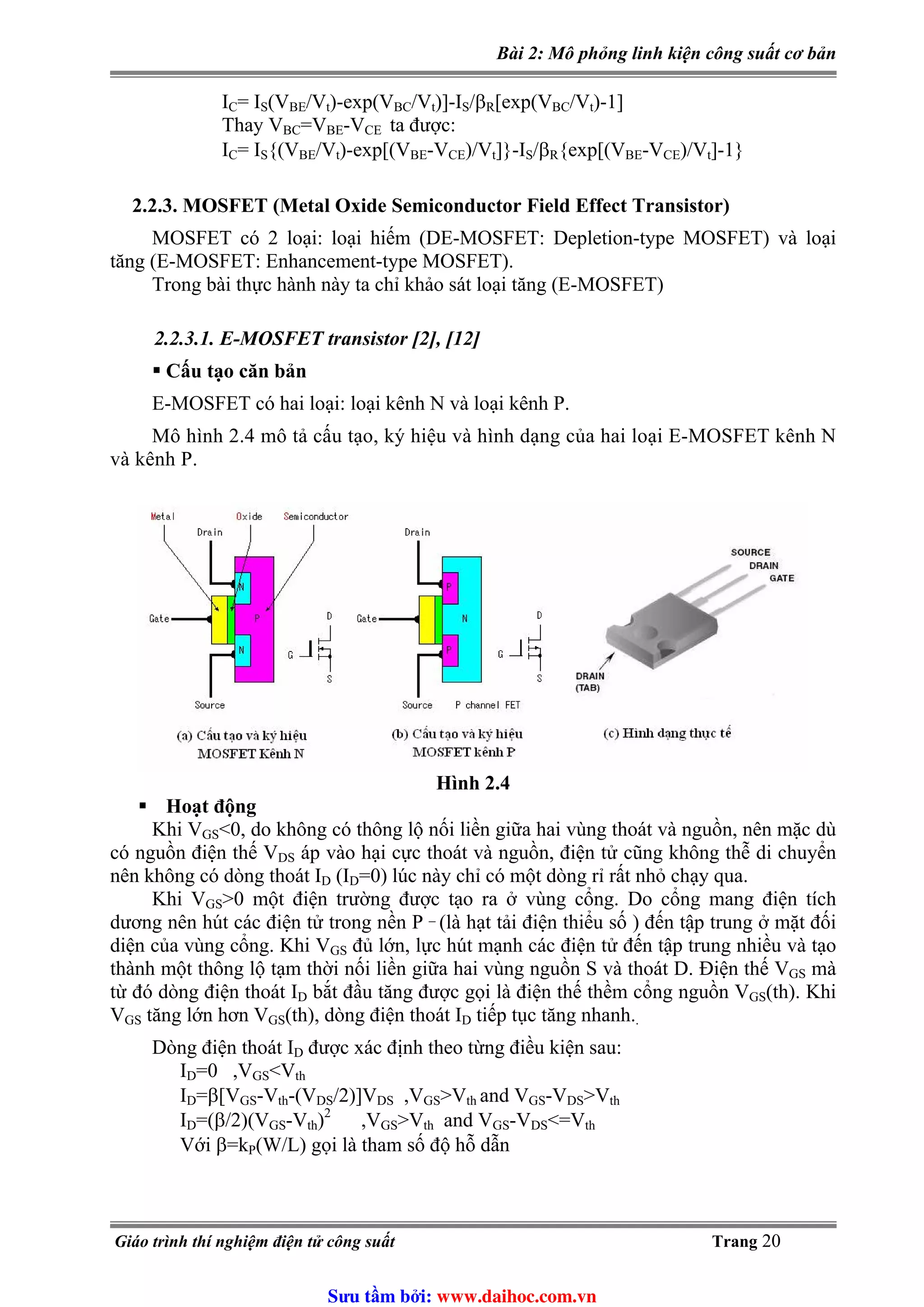 Bài 2: Mô phỏng linh kiện công suất cơ bản
I = I (VC S BE/Vt)-exp(VBC/Vt)]-I /β [exp(VS R BC/Vt)-1]
Thay VBC=VBE-VCE ta được:
I = I {(VC S BE/Vt)-exp[(VBE-VCE)/V ]}-I /β {exp[(Vt S R BE-VCE)/Vt]-1}
2.2.3. MOSFET (Metal Oxide Semiconductor Field Effect Transistor)
MOSFET có 2 loại: loại hiếm (DE-MOSFET: Depletion-type MOSFET) và loại
tăng (E-MOSFET: Enhancement-type MOSFET).
Trong bài thực hành này ta chỉ khảo sát loại tăng (E-MOSFET)
2.2.3.1. E-MOSFET transistor [2], [12]
Cấu tạo căn bản
E-MOSFET có hai loại: loại kênh N và loại kênh P.
Mô hình 2.4 mô tả cấu tạo, ký hiệu và hình dạng của hai loại E-MOSFET kênh N
và kênh P.
Hình 2.4
Hoạt động
Khi VGS<0, do không có thông lộ nối liền giữa hai vùng thoát và nguồn, nên mặc dù
có nguồn điện thế VDS áp vào hại cực thoát và nguồn, điện tử cũng không thễ di chuyển
nên không có dòng thoát I (I =0) lúc này chỉ có một dòng rỉ rất nhỏ chạy qua.D D
Khi VGS>0 một điện trường được tạo ra ở vùng cổng. Do cổng mang điện tích
dương nên hút các điện tử trong nền P _
(là hạt tải điện thiểu số ) đến tập trung ở mặt đối
diện của vùng cổng. Khi VGS đủ lớn, lực hút mạnh các điện tử đến tập trung nhiều và tạo
thành một thông lộ tạm thời nối liền giữa hai vùng nguồn S và thoát D. Điện thế VGS mà
từ đó dòng điện thoát ID bắt đầu tăng được gọi là điện thế thềm cổng nguồn VGS(th). Khi
VGS tăng lớn hơn VGS(th), dòng điện thoát ID tiếp tục tăng nhanh..
Dòng điện thoát I được xác định theo từng điều kiện sau:D
ID=0 ,VGS<Vth
ID=β[VGS-V -(Vth DS/2)]VDS ,VGS>Vth and VGS-VDS>Vth
ID=(β/2)(VGS-V )2
,Vth GS>V and Vth GS-VDS<=Vth
Với β=k (W/L) gọi là tham số độ hỗ dẫnP
Giáo trình thí nghiệm điện tử công suất Trang 20
Sưu t m b i: www.daihoc.com.vn
 