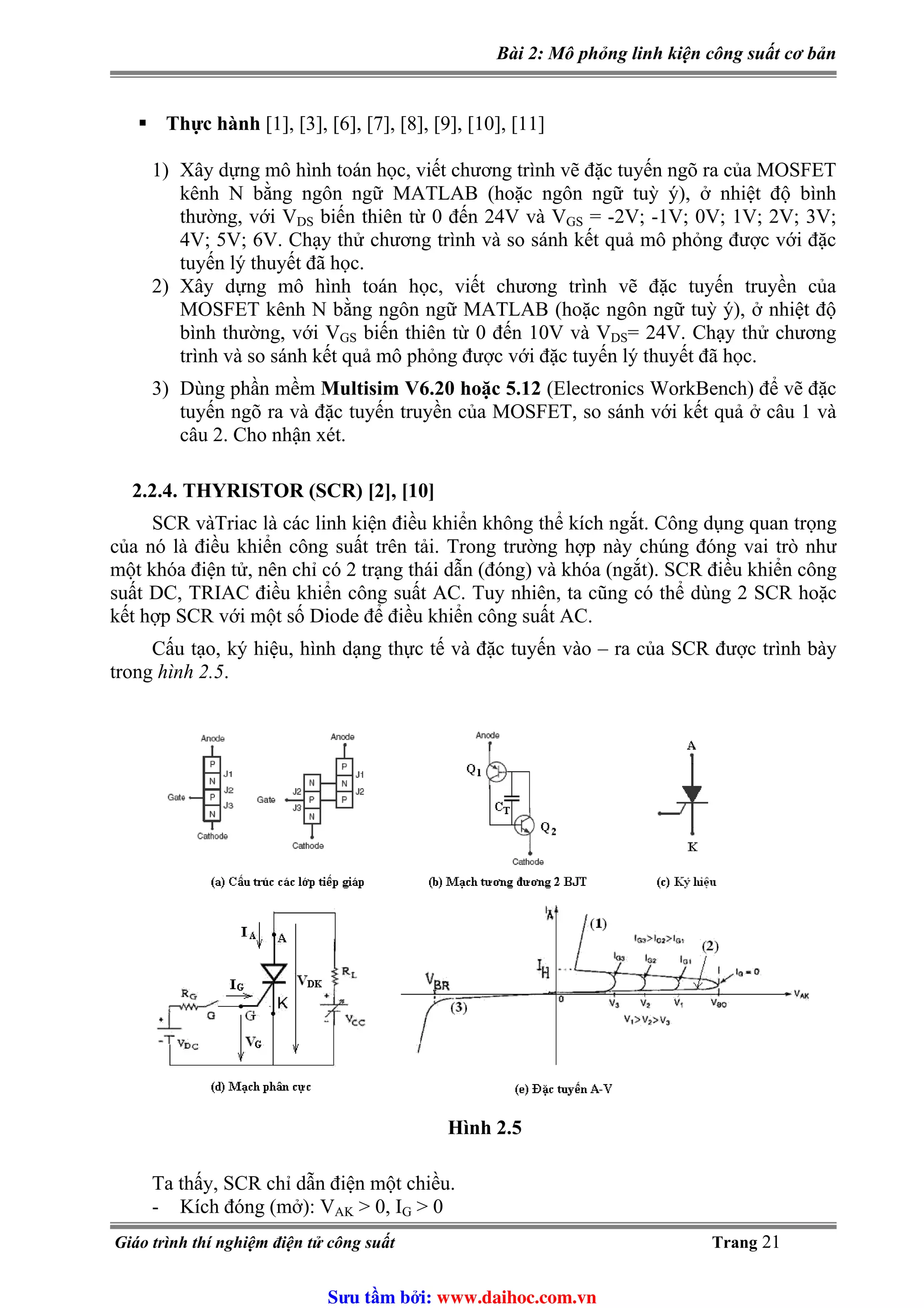Bài 2: Mô phỏng linh kiện công suất cơ bản
Thực hành [1], [3], [6], [7], [8], [9], [10], [11]
1) Xây dựng mô hình toán học, viết chương trình vẽ đặc tuyến ngõ ra của MOSFET
kênh N bằng ngôn ngữ MATLAB (hoặc ngôn ngữ tuỳ ý), ở nhiệt độ bình
thường, với VDS biến thiên từ 0 đến 24V và VGS = -2V; -1V; 0V; 1V; 2V; 3V;
4V; 5V; 6V. Chạy thử chương trình và so sánh kết quả mô phỏng được với đặc
tuyến lý thuyết đã học.
2) Xây dựng mô hình toán học, viết chương trình vẽ đặc tuyến truyền của
MOSFET kênh N bằng ngôn ngữ MATLAB (hoặc ngôn ngữ tuỳ ý), ở nhiệt độ
bình thường, với VGS biến thiên từ 0 đến 10V và VDS= 24V. Chạy thử chương
trình và so sánh kết quả mô phỏng được với đặc tuyến lý thuyết đã học.
3) Dùng phần mềm Multisim V6.20 hoặc 5.12 (Electronics WorkBench) để vẽ đặc
tuyến ngõ ra và đặc tuyến truyền của MOSFET, so sánh với kết quả ở câu 1 và
câu 2. Cho nhận xét.
2.2.4. THYRISTOR (SCR) [2], [10]
SCR vàTriac là các linh kiện điều khiển không thể kích ngắt. Công dụng quan trọng
của nó là điều khiển công suất trên tải. Trong trường hợp này chúng đóng vai trò như
một khóa điện tử, nên chỉ có 2 trạng thái dẫn (đóng) và khóa (ngắt). SCR điều khiển công
suất DC, TRIAC điều khiển công suất AC. Tuy nhiên, ta cũng có thể dùng 2 SCR hoặc
kết hợp SCR với một số Diode để điều khiển công suất AC.
Cấu tạo, ký hiệu, hình dạng thực tế và đặc tuyến vào – ra của SCR được trình bày
trong hình 2.5.
Hình 2.5
Ta thấy, SCR chỉ dẫn điện một chiều.
- Kích đóng (mở): VAK > 0, IG > 0
Giáo trình thí nghiệm điện tử công suất Trang 21
Sưu t m b i: www.daihoc.com.vn
 
