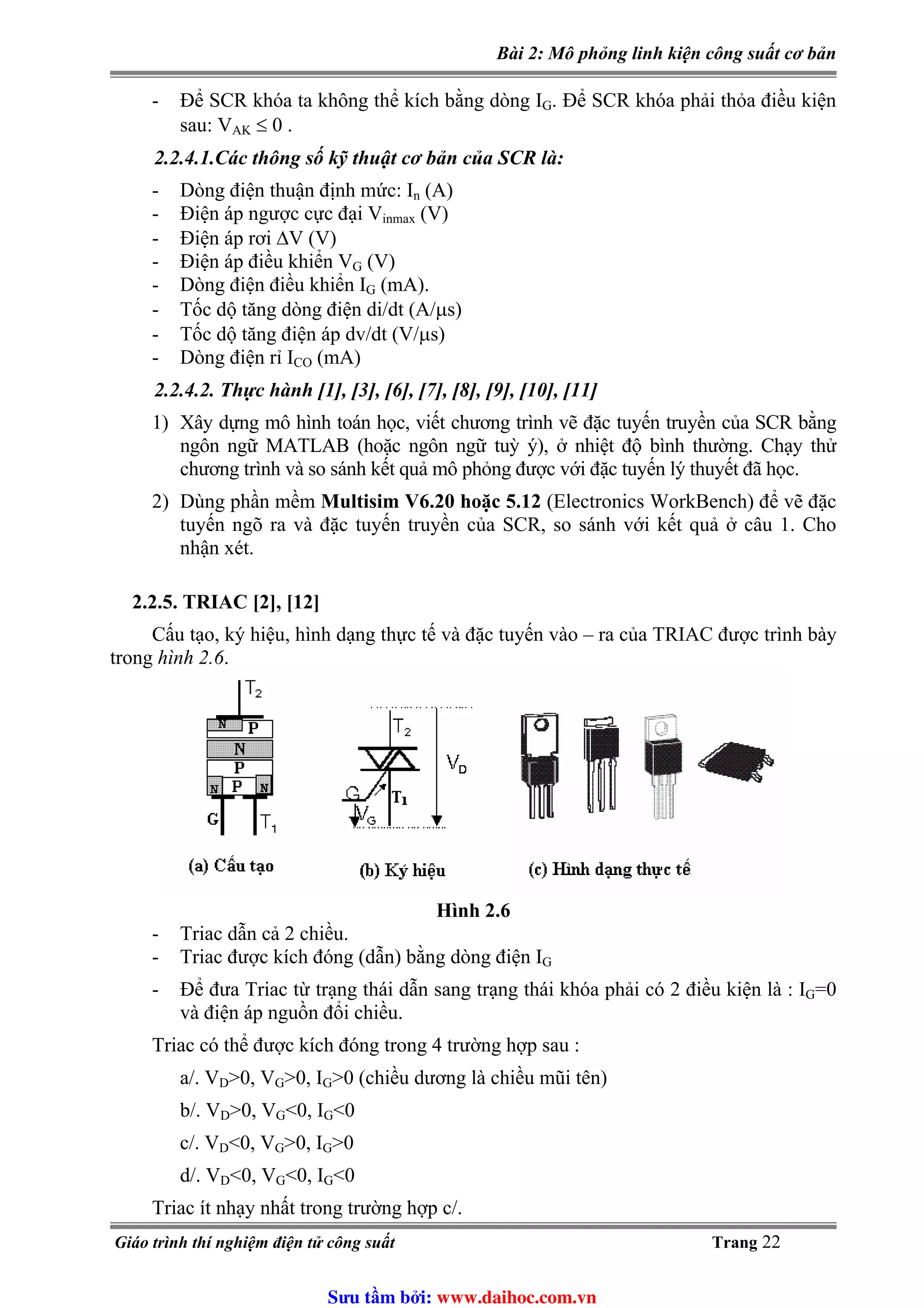 Bài 2: Mô phỏng linh kiện công suất cơ bản
- Để SCR khóa ta không thể kích bằng dòng IG. Để SCR khóa phải thỏa điều kiện
sau: V ≤ 0 .AK
2.2.4.1.Các thông số kỹ thuật cơ bản của SCR là:
- Dòng điện thuận định mức: In (A)
(V)- Điện áp ngược cực đại Vinmax
- Điện áp rơi ΔV (V)
(V)- Điện áp điều khiển VG
- Dòng điện điều khiển IG (mA).
- Tốc dộ tăng dòng điện di/dt (A/μs)
- Tốc dộ tăng điện áp dv/dt (V/μs)
- Dòng điện rỉ ICO (mA)
2.2.4.2. Thực hành [1], [3], [6], [7], [8], [9], [10], [11]
1) Xây dựng mô hình toán học, viết chương trình vẽ đặc tuyến truyền của SCR bằng
ngôn ngữ MATLAB (hoặc ngôn ngữ tuỳ ý), ở nhiệt độ bình thường. Chạy thử
chương trình và so sánh kết quả mô phỏng được với đặc tuyến lý thuyết đã học.
2) Dùng phần mềm Multisim V6.20 hoặc 5.12 (Electronics WorkBench) để vẽ đặc
tuyến ngõ ra và đặc tuyến truyền của SCR, so sánh với kết quả ở câu 1. Cho
nhận xét.
2.2.5. TRIAC [2], [12]
Cấu tạo, ký hiệu, hình dạng thực tế và đặc tuyến vào – ra của TRIAC được trình bày
trong hình 2.6.
Hình 2.6
- Triac dẫn cả 2 chiều.
- Triac được kích đóng (dẫn) bằng dòng điện IG
- Để đưa Triac từ trạng thái dẫn sang trạng thái khóa phải có 2 điều kiện là : IG=0
và điện áp nguồn đổi chiều.
Triac có thể được kích đóng trong 4 trường hợp sau :
a/. VD>0, VG>0, I >0 (chiều dương là chiều mũi tên)G
>0, V <0, Ib/. VD G G<0
c/. VD<0, VG>0, I >0G
<0, V <0, Id/. VD G G<0
Triac ít nhạy nhất trong trường hợp c/.
Giáo trình thí nghiệm điện tử công suất Trang 22
Sưu t m b i: www.daihoc.com.vn
 