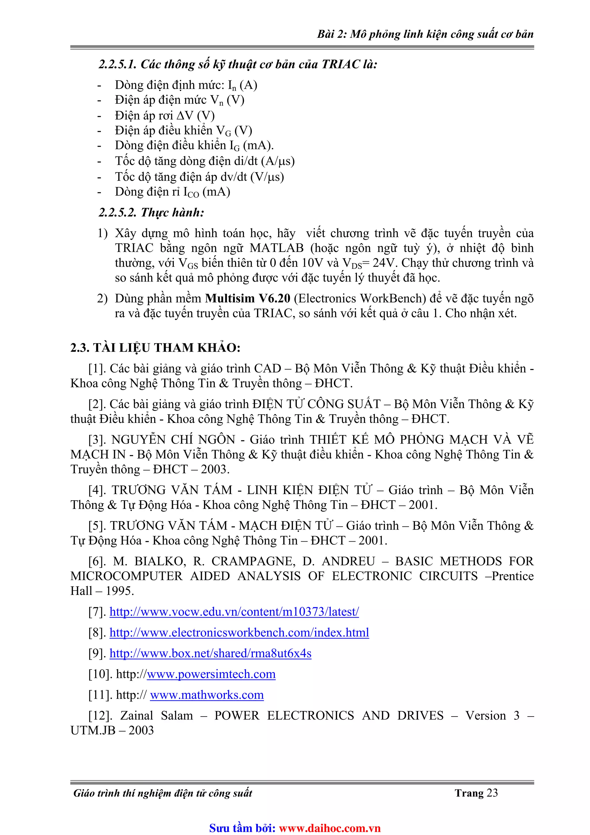 Bài 2: Mô phỏng linh kiện công suất cơ bản
2.2.5.1. Các thông số kỹ thuật cơ bản của TRIAC là:
- Dòng điện định mức: In (A)
- Điện áp điện mức Vn (V)
- Điện áp rơi ΔV (V)
(V)- Điện áp điều khiển VG
- Dòng điện điều khiển IG (mA).
- Tốc dộ tăng dòng điện di/dt (A/μs)
- Tốc dộ tăng điện áp dv/dt (V/μs)
- Dòng điện rỉ ICO (mA)
2.2.5.2. Thực hành:
1) Xây dựng mô hình toán học, hãy viết chương trình vẽ đặc tuyến truyền của
TRIAC bằng ngôn ngữ MATLAB (hoặc ngôn ngữ tuỳ ý), ở nhiệt độ bình
thường, với VGS biến thiên từ 0 đến 10V và VDS= 24V. Chạy thử chương trình và
so sánh kết quả mô phỏng được với đặc tuyến lý thuyết đã học.
2) Dùng phần mềm Multisim V6.20 (Electronics WorkBench) để vẽ đặc tuyến ngõ
ra và đặc tuyến truyền của TRIAC, so sánh với kết quả ở câu 1. Cho nhận xét.
2.3. TÀI LIỆU THAM KHẢO:
[1]. Các bài giảng và giáo trình CAD – Bộ Môn Viễn Thông & Kỹ thuật Điều khiển -
Khoa công Nghệ Thông Tin & Truyền thông – ĐHCT.
[2]. Các bài giảng và giáo trình ĐIỆN TỬ CÔNG SUẤT – Bộ Môn Viễn Thông & Kỹ
thuật Điều khiển - Khoa công Nghệ Thông Tin & Truyền thông – ĐHCT.
[3]. NGUYỄN CHÍ NGÔN - Giáo trình THIẾT KẾ MÔ PHỎNG MẠCH VÀ VẼ
MẠCH IN - Bộ Môn Viễn Thông & Kỹ thuật điều khiển - Khoa công Nghệ Thông Tin &
Truyền thông – ĐHCT – 2003.
[4]. TRƯƠNG VĂN TÁM - LINH KIỆN ĐIỆN TỬ – Giáo trình – Bộ Môn Viễn
Thông & Tự Động Hóa - Khoa công Nghệ Thông Tin – ĐHCT – 2001.
[5]. TRƯƠNG VĂN TÁM - MẠCH ĐIỆN TỬ – Giáo trình – Bộ Môn Viễn Thông &
Tự Động Hóa - Khoa công Nghệ Thông Tin – ĐHCT – 2001.
[6]. M. BIALKO, R. CRAMPAGNE, D. ANDREU – BASIC METHODS FOR
MICROCOMPUTER AIDED ANALYSIS OF ELECTRONIC CIRCUITS –Prentice
Hall – 1995.
http://www.vocw.edu.vn/content/m10373/latest/[7].
[8]. http://www.electronicsworkbench.com/index.html
http://www.box.net/shared/rma8ut6x4s[9].
[10]. http://www.powersimtech.com
www.mathworks.com[11]. http://
[12]. Zainal Salam – POWER ELECTRONICS AND DRIVES – Version 3 –
UTM.JB – 2003
Giáo trình thí nghiệm điện tử công suất Trang 23
Sưu t m b i: www.daihoc.com.vn
 