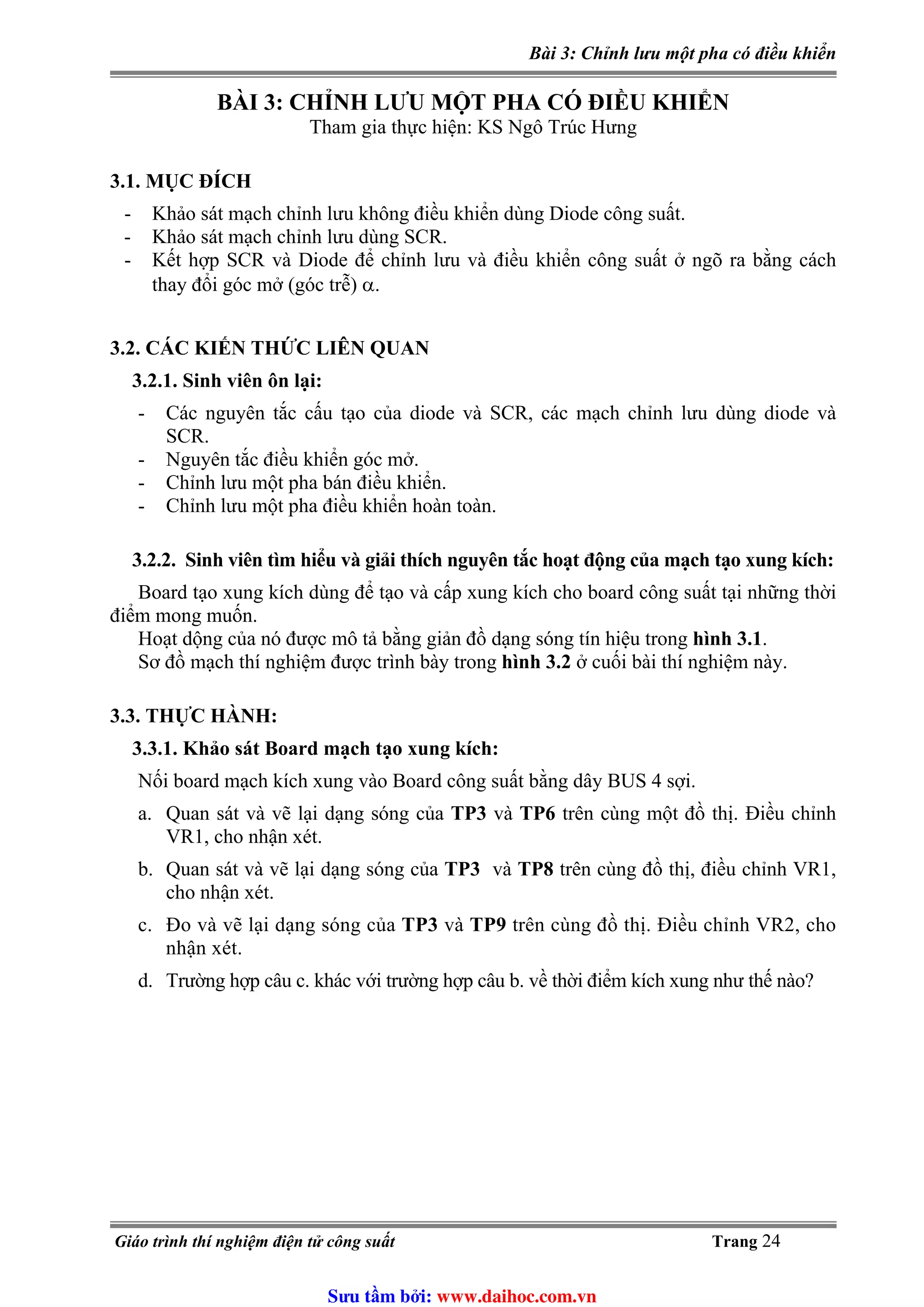 Bài 3: Chỉnh lưu một pha có điều khiển
BÀI 3: CHỈNH LƯU MỘT PHA CÓ ĐIỀU KHIỂN
Tham gia thực hiện: KS Ngô Trúc Hưng
3.1. MỤC ĐÍCH
- Khảo sát mạch chỉnh lưu không điều khiển dùng Diode công suất.
- Khảo sát mạch chỉnh lưu dùng SCR.
- Kết hợp SCR và Diode để chỉnh lưu và điều khiển công suất ở ngõ ra bằng cách
thay đổi góc mở (góc trễ) α.
3.2. CÁC KIẾN THỨC LIÊN QUAN
3.2.1. Sinh viên ôn lại:
- Các nguyên tắc cấu tạo của diode và SCR, các mạch chỉnh lưu dùng diode và
SCR.
- Nguyên tắc điều khiển góc mở.
- Chỉnh lưu một pha bán điều khiển.
- Chỉnh lưu một pha điều khiển hoàn toàn.
3.2.2. Sinh viên tìm hiểu và giải thích nguyên tắc hoạt động của mạch tạo xung kích:
Board tạo xung kích dùng để tạo và cấp xung kích cho board công suất tại những thời
điểm mong muốn.
Hoạt dộng của nó được mô tả bằng giản đồ dạng sóng tín hiệu trong hình 3.1.
Sơ đồ mạch thí nghiệm được trình bày trong hình 3.2 ở cuối bài thí nghiệm này.
3.3. THỰC HÀNH:
3.3.1. Khảo sát Board mạch tạo xung kích:
Nối board mạch kích xung vào Board công suất bằng dây BUS 4 sợi.
a. Quan sát và vẽ lại dạng sóng của TP3 và TP6 trên cùng một đồ thị. Điều chỉnh
VR1, cho nhận xét.
b. Quan sát và vẽ lại dạng sóng của TP3 và TP8 trên cùng đồ thị, điều chỉnh VR1,
cho nhận xét.
c. Đo và vẽ lại dạng sóng của TP3 và TP9 trên cùng đồ thị. Điều chỉnh VR2, cho
nhận xét.
d. Trường hợp câu c. khác với trường hợp câu b. về thời điểm kích xung như thế nào?
Giáo trình thí nghiệm điện tử công suất Trang 24
Sưu t m b i: www.daihoc.com.vn
 
