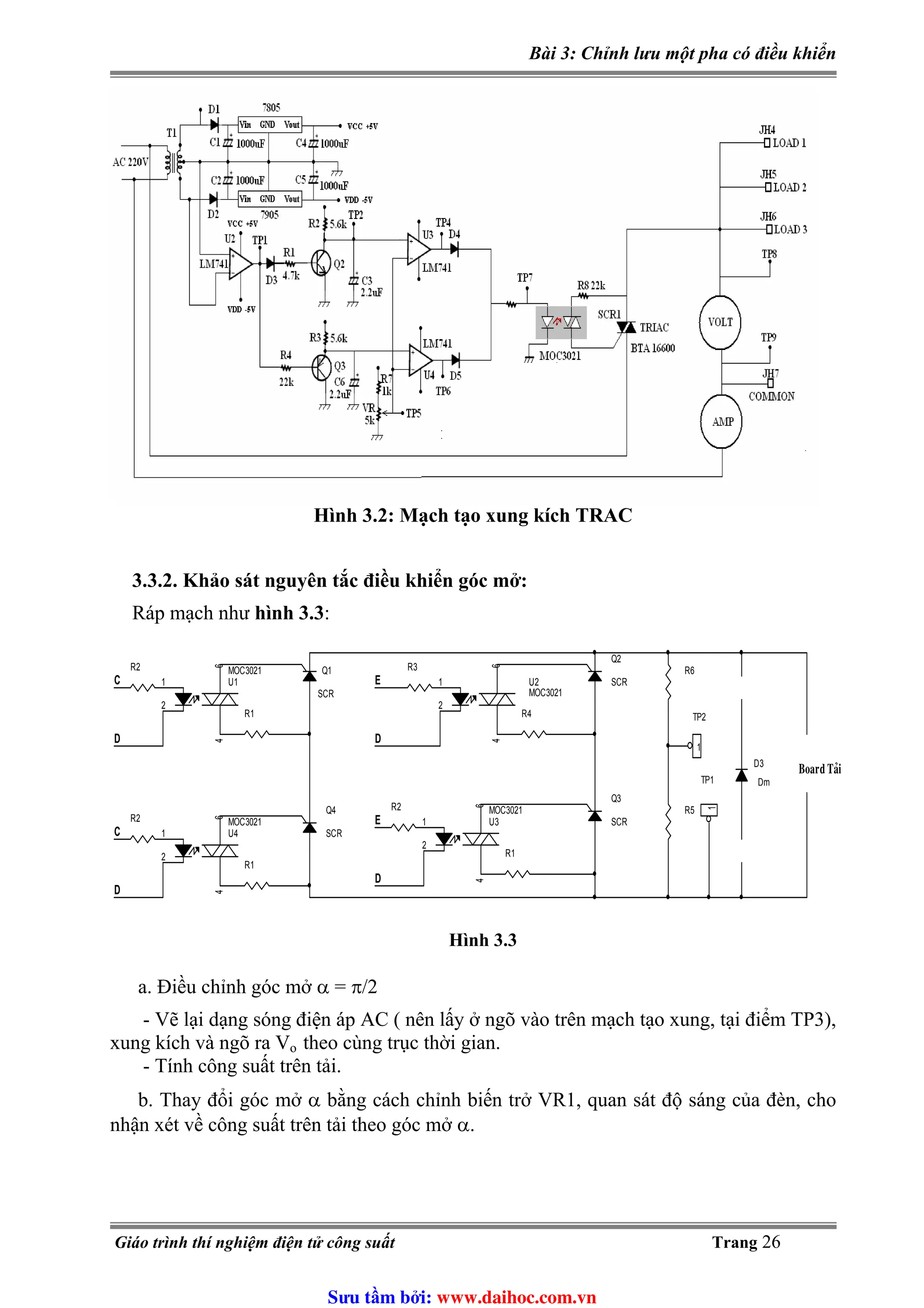 Bài 3: Chỉnh lưu một pha có điều khiển
Hình 3.2: Mạch tạo xung kích TRAC
3.3.2. Khảo sát nguyên tắc điều khiển góc mở:
Ráp mạch như hình 3.3:
R6
R1
U3
MOC3021
1
2
64
R4
R1
D
U1
MOC3021
1
2
64
Q1
SCR
Q4
SCR
D
D
U2
MOC3021
1
2
64
U4
MOC3021
1
2
64
R3
E
C
R2
R2
R5
TP2
1
Q2
SCR
D
TP1
1
R1
Board Taûi
C
R2
Q3
SCRE
D3
Dm
Hình 3.3
a. Điều chỉnh góc mở α = π/2
- Vẽ lại dạng sóng điện áp AC ( nên lấy ở ngõ vào trên mạch tạo xung, tại điểm TP3),
xung kích và ngõ ra Vo theo cùng trục thời gian.
- Tính công suất trên tải.
b. Thay đổi góc mở α bằng cách chỉnh biến trở VR1, quan sát độ sáng của đèn, cho
nhận xét về công suất trên tải theo góc mở α.
Giáo trình thí nghiệm điện tử công suất Trang 26
Sưu t m b i: www.daihoc.com.vn
 