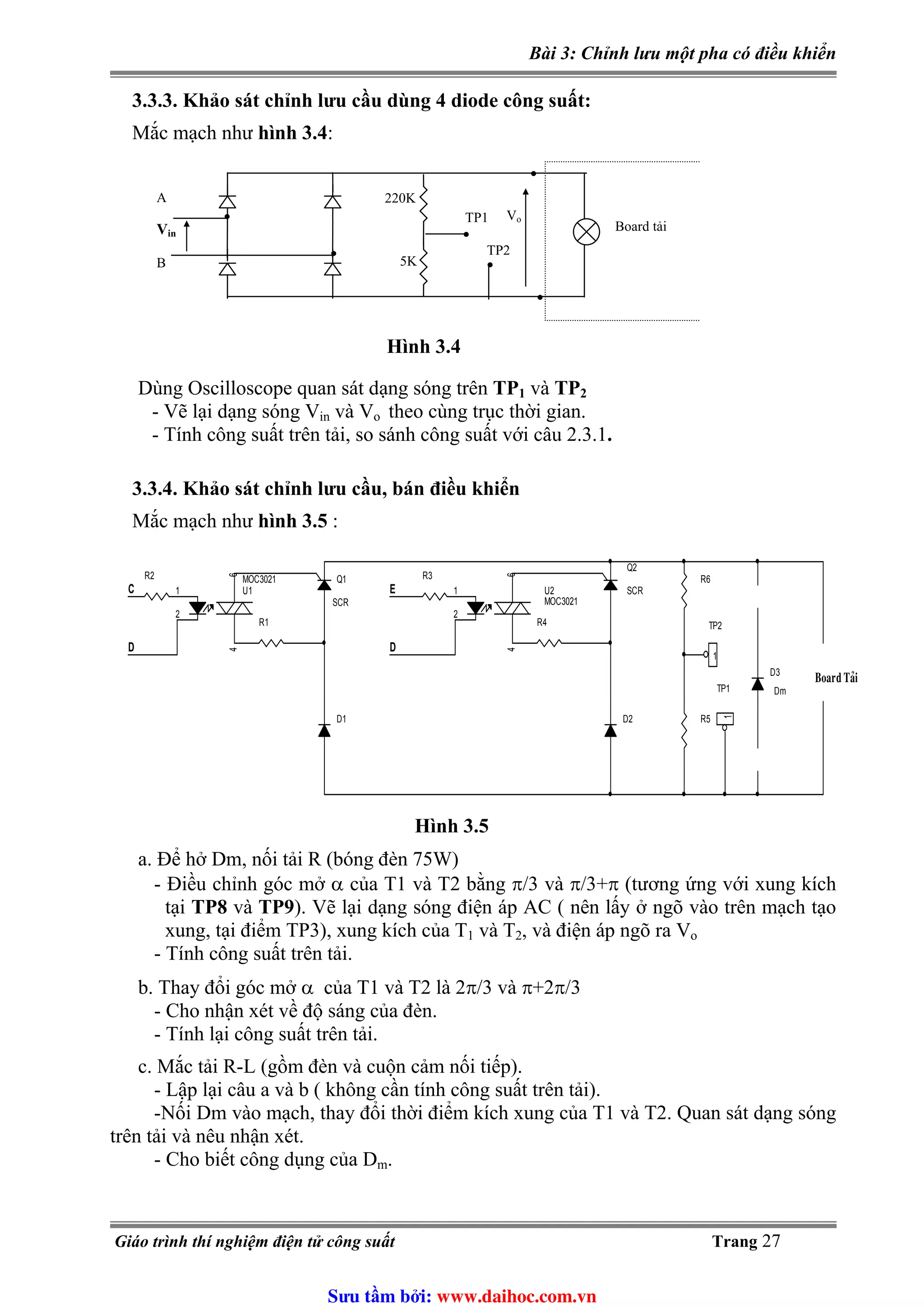 Bài 3: Chỉnh lưu một pha có điều khiển
3.3.3. Khảo sát chỉnh lưu cầu dùng 4 diode công suất:
Mắc mạch như hình 3.4:
Board tải
A
B
•
•
•
•
•
•
TP1
TP2
5K
220K
Vo
Vin
Hình 3.4
Dùng Oscilloscope quan sát dạng sóng trên TP1 và TP2
- Vẽ lại dạng sóng V và Vin o theo cùng trục thời gian.
- Tính công suất trên tải, so sánh công suất với câu 2.3.1.
3.3.4. Khảo sát chỉnh lưu cầu, bán điều khiển
Mắc mạch như hình 3.5 :
a. Để hở Dm, nối tải R (bóng đèn 75W)
bằng π/3 và π/3+π (tương ứng với xung kích
-
b. 1 và T2 là 2π/3 và π+2π/3
c. ộn cảm nối tiếp).
rên tải).
và T2. Quan sát dạng sóng
trên t
g của Dm.
D1
R6
R1 R4
D
U1
MOC3021
1
2
64
Q1
SCR
U2
MOC3021
1
2
64
R3
E
R2
R5
TP2
1
D2
Q2
SCR
TP1
1
Board Taûi
C
D
D3
Dm
Hình 3.5
- Điều chỉnh góc mở α của T1 và T2
tại TP8 và TP9). Vẽ lại dạng sóng điện áp AC ( nên lấy ở ngõ vào trên mạch tạo
xung, tại điểm TP3), xung kích của T1 và T2, và điện áp ngõ ra Vo
Tính công suất trên tải.
Thay đổi góc mở α của T
- Cho nhận xét về độ sáng của đèn.
- Tính lại công suất trên tải.
Mắc tải R-L (gồm đèn và cu
- Lập lại câu a và b ( không cần tính công suất t
-Nối Dm vào mạch, thay đổi thời điểm kích xung của T1
ải và nêu nhận xét.
- Cho biết công dụn
Giáo trình thí nghiệm điện tử công suất Trang 27
Sưu t m b i: www.daihoc.com.vn
 