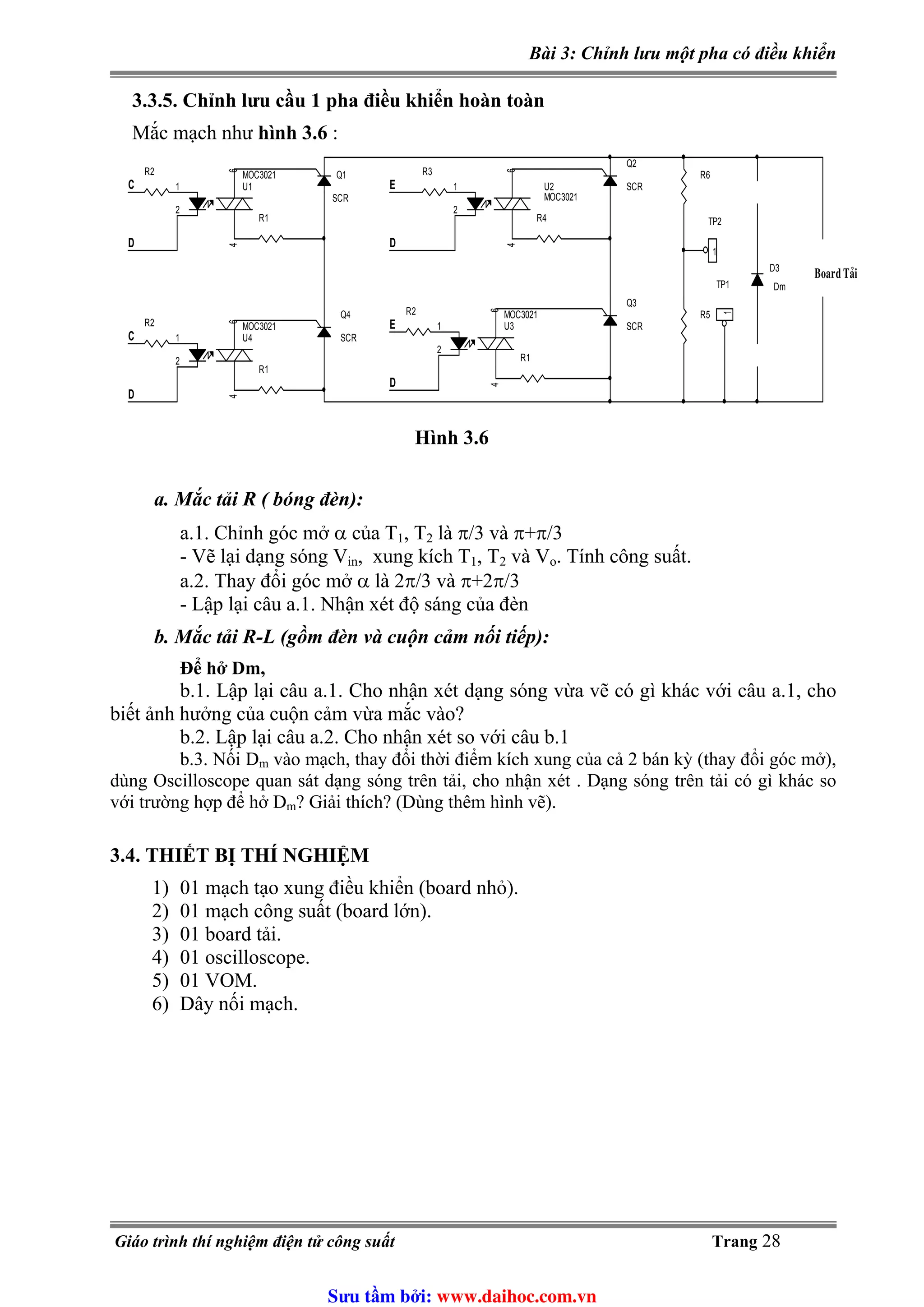 Bài 3: Chỉnh lưu một pha có điều khiển
3.3.5. Chỉnh lưu cầu 1 pha điều khiển hoàn toàn
Mắc mạch như hình 3.6 :
R6
R1
U3
MOC3021
1
2
64
R4
R1
D
U1
MOC3021
1
2
64
Q1
SCR
Q4
SCR
D
D
U2
MOC3021
1
2
64
U4
MOC3021
1
2
64
R3
E
C
R2
R2
R5
TP2
1
Q2
SCR
D
TP1
1
R1
Board Taûi
C
R2
Q3
SCRE
D3
Dm
Hình 3.6
a. Mắc tải R ( bóng đèn):
a.1. Chỉnh góc mở α của T1, T2 là π/3 và π+π/3
, xung kích T- Vẽ lại dạng sóng Vin 1, T2 và Vo. Tính công suất.
a.2. Thay đổi góc mở α là 2π/3 và π+2π/3
- Lập lại câu a.1. Nhận xét độ sáng của đèn
b. Mắc tải R-L (gồm đèn và cuộn cảm nối tiếp):
Để hở Dm,
b.1. Lập lại câu a.1. Cho nhận xét dạng sóng vừa vẽ có gì khác với câu a.1, cho
biết ảnh hưởng của cuộn cảm vừa mắc vào?
b.2. Lập lại câu a.2. Cho nhận xét so với câu b.1
b.3. Nối Dm vào mạch, thay đổi thời điểm kích xung của cả 2 bán kỳ (thay đổi góc mở),
dùng Oscilloscope quan sát dạng sóng trên tải, cho nhận xét . Dạng sóng trên tải có gì khác so
với trường hợp để hở Dm? Giải thích? (Dùng thêm hình vẽ).
3.4. THIẾT BỊ THÍ NGHIỆM
1) 01 mạch tạo xung điều khiển (board nhỏ).
2) 01 mạch công suất (board lớn).
3) 01 board tải.
4) 01 oscilloscope.
5) 01 VOM.
6) Dây nối mạch.
Giáo trình thí nghiệm điện tử công suất Trang 28
Sưu t m b i: www.daihoc.com.vn
 