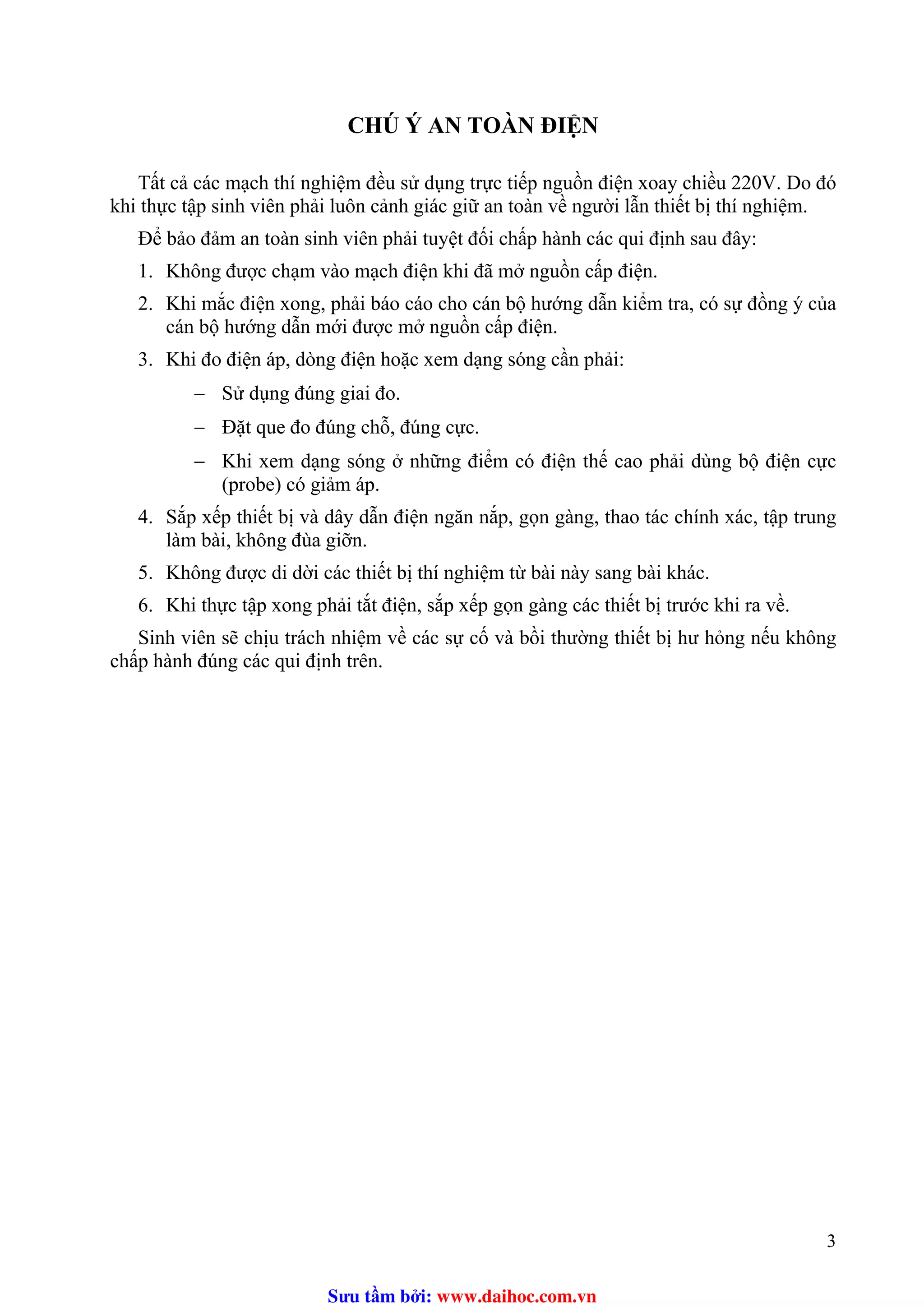 CHÚ Ý AN TOÀN ĐIỆN
Tất cả các mạch thí nghiệm đều sử dụng trực tiếp nguồn điện xoay chiều 220V. Do đó
khi thực tập sinh viên phải luôn cảnh giác giữ an toàn về người lẫn thiết bị thí nghiệm.
Để bảo đảm an toàn sinh viên phải tuyệt đối chấp hành các qui định sau đây:
1. Không được chạm vào mạch điện khi đã mở nguồn cấp điện.
2. Khi mắc điện xong, phải báo cáo cho cán bộ hướng dẫn kiểm tra, có sự đồng ý của
cán bộ hướng dẫn mới được mở nguồn cấp điện.
3. Khi đo điện áp, dòng điện hoặc xem dạng sóng cần phải:
− Sử dụng đúng giai đo.
− Đặt que đo đúng chỗ, đúng cực.
− Khi xem dạng sóng ở những điểm có điện thế cao phải dùng bộ điện cực
(probe) có giảm áp.
4. Sắp xếp thiết bị và dây dẫn điện ngăn nắp, gọn gàng, thao tác chính xác, tập trung
làm bài, không đùa giỡn.
5. Không được di dời các thiết bị thí nghiệm từ bài này sang bài khác.
6. Khi thực tập xong phải tắt điện, sắp xếp gọn gàng các thiết bị trước khi ra về.
Sinh viên sẽ chịu trách nhiệm về các sự cố và bồi thường thiết bị hư hỏng nếu không
chấp hành đúng các qui định trên.
3
Sưu t m b i: www.daihoc.com.vn
 