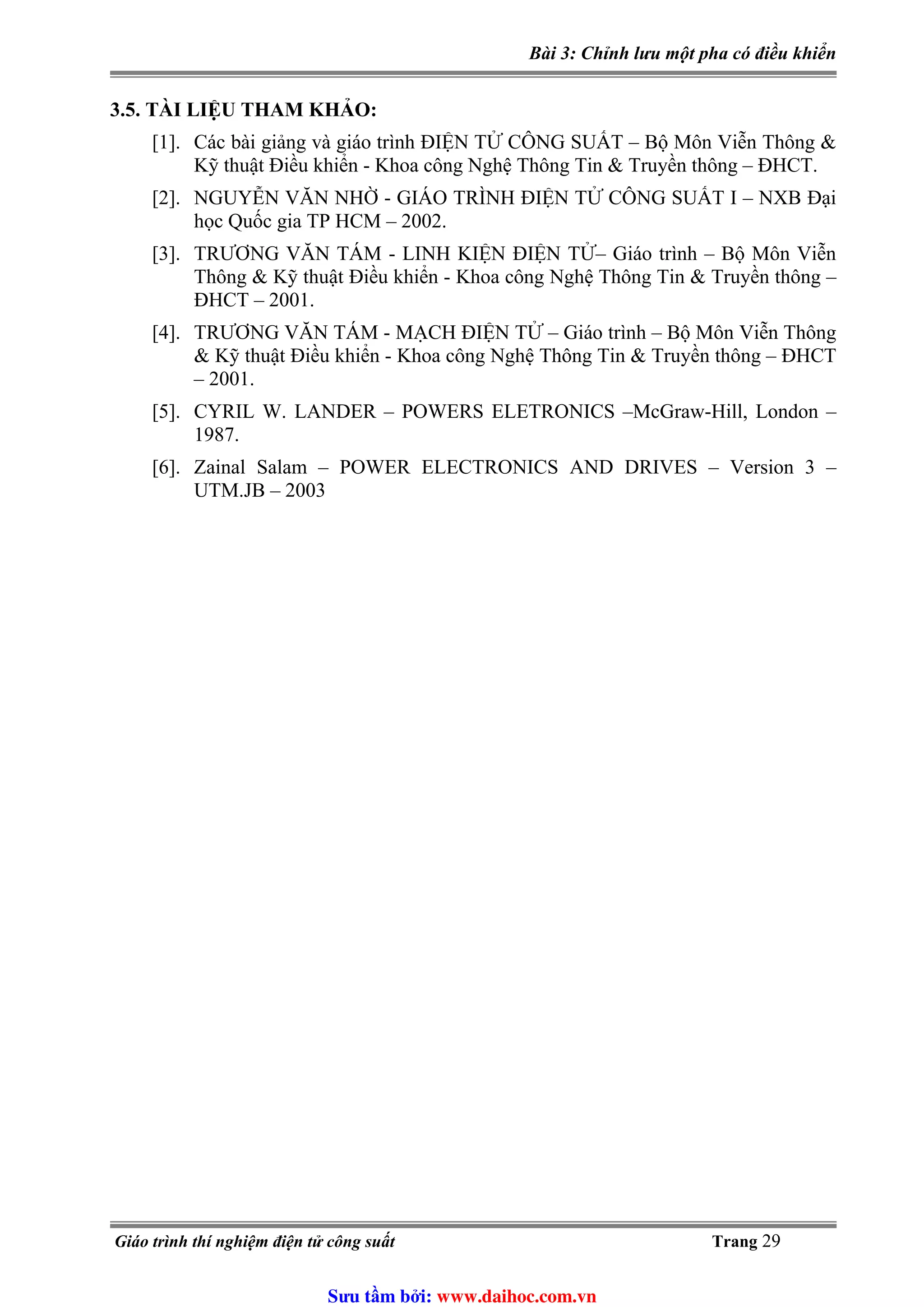 Bài 3: Chỉnh lưu một pha có điều khiển
3.5. TÀI LIỆU THAM KHẢO:
[1]. Các bài giảng và giáo trình ĐIỆN TỬ CÔNG SUẤT – Bộ Môn Viễn Thông &
Kỹ thuật Điều khiển - Khoa công Nghệ Thông Tin & Truyền thông – ĐHCT.
[2]. NGUYỄN VĂN NHỜ - GIÁO TRÌNH ĐIỆN TỬ CÔNG SUẤT I – NXB Đại
học Quốc gia TP HCM – 2002.
[3]. TRƯƠNG VĂN TÁM - LINH KIỆN ĐIỆN TỬ– Giáo trình – Bộ Môn Viễn
Thông & Kỹ thuật Điều khiển - Khoa công Nghệ Thông Tin & Truyền thông –
ĐHCT – 2001.
[4]. TRƯƠNG VĂN TÁM - MẠCH ĐIỆN TỬ – Giáo trình – Bộ Môn Viễn Thông
& Kỹ thuật Điều khiển - Khoa công Nghệ Thông Tin & Truyền thông – ĐHCT
– 2001.
[5]. CYRIL W. LANDER – POWERS ELETRONICS –McGraw-Hill, London –
1987.
[6]. Zainal Salam – POWER ELECTRONICS AND DRIVES – Version 3 –
UTM.JB – 2003
Giáo trình thí nghiệm điện tử công suất Trang 29
Sưu t m b i: www.daihoc.com.vn
 