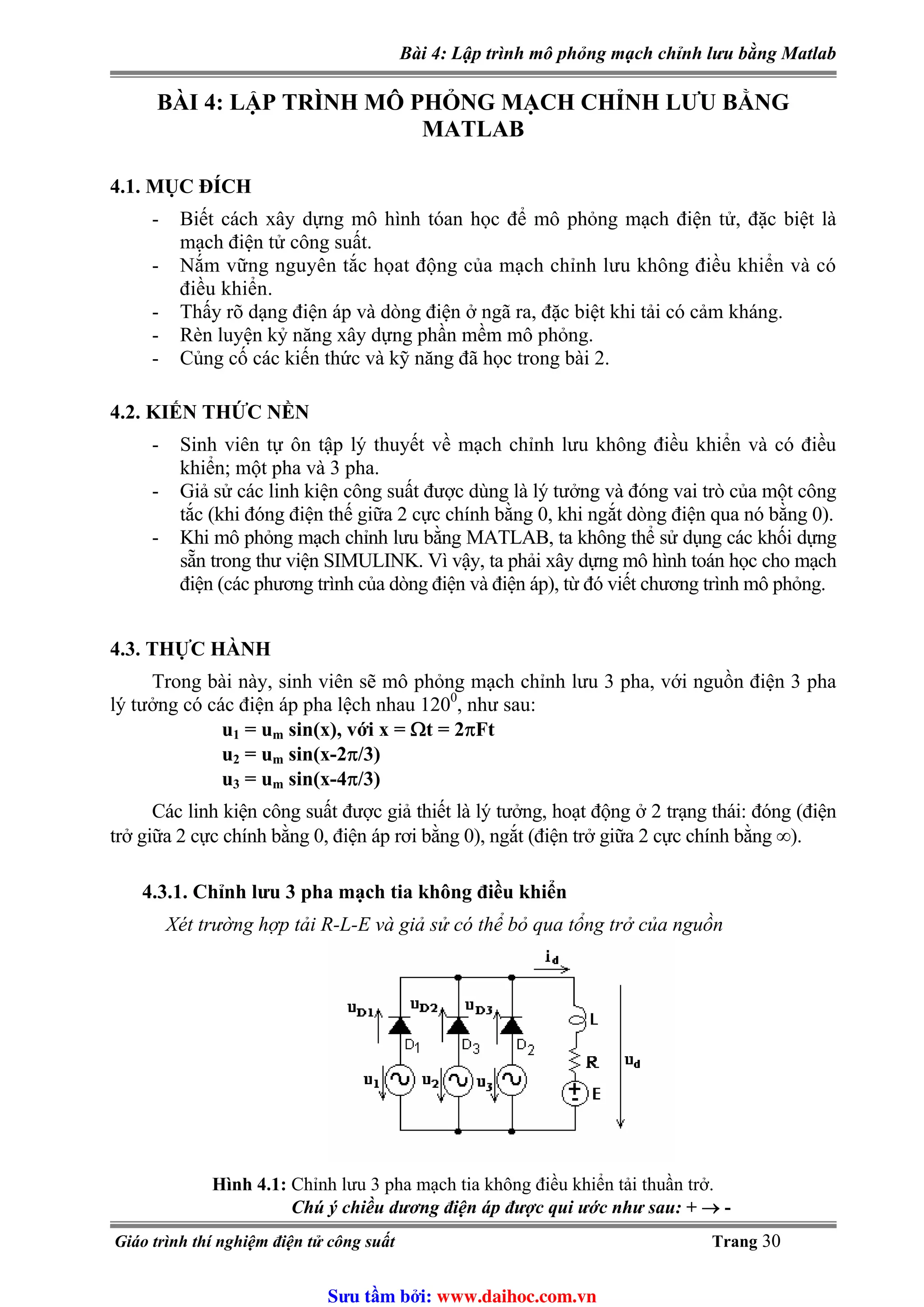 Bài 4: Lập trình mô phỏng mạch chỉnh lưu bằng Matlab
BÀI 4: LẬP TRÌNH MÔ PHỎNG MẠCH CHỈNH LƯU BẰNG
MATLAB
4.1. MỤC ĐÍCH
- Biết cách xây dựng mô hình tóan học để mô phỏng mạch điện tử, đặc biệt là
mạch điện tử công suất.
- Nắm vững nguyên tắc họat động của mạch chỉnh lưu không điều khiển và có
điều khiển.
- Thấy rõ dạng điện áp và dòng điện ở ngã ra, đặc biệt khi tải có cảm kháng.
- Rèn luyện kỷ năng xây dựng phần mềm mô phỏng.
- Củng cố các kiến thức và kỹ năng đã học trong bài 2.
4.2. KIẾN THỨC NỀN
- Sinh viên tự ôn tập lý thuyết về mạch chỉnh lưu không điều khiển và có điều
khiển; một pha và 3 pha.
- Giả sử các linh kiện công suất được dùng là lý tưởng và đóng vai trò của một công
tắc (khi đóng điện thế giữa 2 cực chính bằng 0, khi ngắt dòng điện qua nó bằng 0).
- Khi mô phỏng mạch chỉnh lưu bằng MATLAB, ta không thể sử dụng các khối dựng
sẵn trong thư viện SIMULINK. Vì vậy, ta phải xây dựng mô hình toán học cho mạch
điện (các phương trình của dòng điện và điện áp), từ đó viết chương trình mô phỏng.
4.3. THỰC HÀNH
Trong bài này, sinh viên sẽ mô phỏng mạch chỉnh lưu 3 pha, với nguồn điện 3 pha
lý tưởng có các điện áp pha lệch nhau 1200
, như sau:
u1 = um sin(x), với x = Ωt = 2πFt
u2 = um sin(x-2π/3)
u3 = um sin(x-4π/3)
Các linh kiện công suất được giả thiết là lý tưởng, hoạt động ở 2 trạng thái: đóng (điện
trở giữa 2 cực chính bằng 0, điện áp rơi bằng 0), ngắt (điện trở giữa 2 cực chính bằng ∞).
4.3.1. Chỉnh lưu 3 pha mạch tia không điều khiển
Xét trường hợp tải R-L-E và giả sử có thể bỏ qua tổng trở của nguồn
Hình 4.1: Chỉnh lưu 3 pha mạch tia không điều khiển tải thuần trở.
Chú ý chiều dương điện áp được qui ước như sau: + → -
Giáo trình thí nghiệm điện tử công suất Trang 30
Sưu t m b i: www.daihoc.com.vn
 