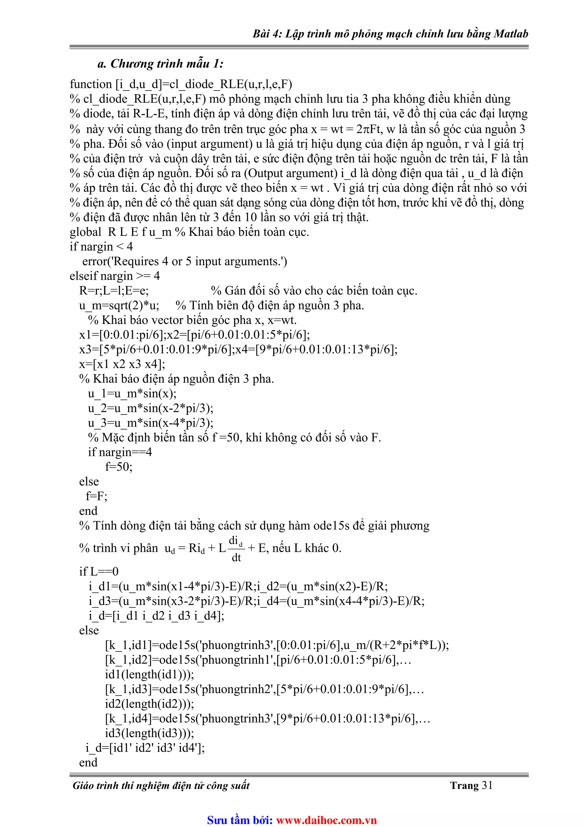 Bài 4: Lập trình mô phỏng mạch chỉnh lưu bằng Matlab
a. Chương trình mẫu 1:
function [i_d,u_d]=cl_diode_RLE(u,r,l,e,F)
% cl_diode_RLE(u,r,l,e,F) mô phỏng mạch chỉnh lưu tia 3 pha không điều khiển dùng
% diode, tải R-L-E, tính điện áp và dòng điện chỉnh lưu trên tải, vẽ đồ thị của các đại lượng
% này với cùng thang đo trên trên trục góc pha x = wt = 2πFt, w là tần số góc của nguồn 3
% pha. Đối số vào (input argument) u là giá trị hiệu dụng của điện áp nguồn, r và l giá trị
% của điện trở và cuộn dây trên tải, e sức điện động trên tải hoặc nguồn dc trên tải, F là tần
% số của điện áp nguồn. Đối số ra (Output argument) i_d là dòng điện qua tải , u_d là điện
% áp trên tải. Các đồ thị được vẽ theo biến x = wt . Vì giá trị của dòng điện rất nhỏ so với
% điện áp, nên để có thể quan sát dạng sóng của dòng điện tốt hơn, trước khi vẽ đồ thị, dòng
% điện đã được nhân lên từ 3 đến 10 lần so với giá trị thật.
global R L E f u_m % Khai báo biến toàn cục.
if nargin < 4
error('Requires 4 or 5 input arguments.')
elseif nargin >= 4
R=r;L=l;E=e; % Gán đối số vào cho các biến toàn cục.
u_m=sqrt(2)*u; % Tính biên độ điện áp nguồn 3 pha.
% Khai báo vector biến góc pha x, x=wt.
x1=[0:0.01:pi/6];x2=[pi/6+0.01:0.01:5*pi/6];
x3=[5*pi/6+0.01:0.01:9*pi/6];x4=[9*pi/6+0.01:0.01:13*pi/6];
x=[x1 x2 x3 x4];
% Khai báo điện áp nguồn điện 3 pha.
u_1=u_m*sin(x);
u_2=u_m*sin(x-2*pi/3);
u_3=u_m*sin(x-4*pi/3);
% Mặc định biến tần số f =50, khi không có đối số vào F.
if nargin==4
f=50;
else
f=F;
end
% Tính dòng điện tải bằng cách sử dụng hàm ode15s để giải phương
dt
did
% trình vi phân ud = Rid + L + E, nếu L khác 0.
if L==0
i_d1=(u_m*sin(x1-4*pi/3)-E)/R;i_d2=(u_m*sin(x2)-E)/R;
i_d3=(u_m*sin(x3-2*pi/3)-E)/R;i_d4=(u_m*sin(x4-4*pi/3)-E)/R;
i_d=[i_d1 i_d2 i_d3 i_d4];
else
[k_1,id1]=ode15s('phuongtrinh3',[0:0.01:pi/6],u_m/(R+2*pi*f*L));
[k_1,id2]=ode15s('phuongtrinh1',[pi/6+0.01:0.01:5*pi/6],…
id1(length(id1)));
[k_1,id3]=ode15s('phuongtrinh2',[5*pi/6+0.01:0.01:9*pi/6],…
id2(length(id2)));
[k_1,id4]=ode15s('phuongtrinh3',[9*pi/6+0.01:0.01:13*pi/6],…
id3(length(id3)));
i_d=[id1' id2' id3' id4'];
end
Giáo trình thí nghiệm điện tử công suất Trang 31
Sưu t m b i: www.daihoc.com.vn
 