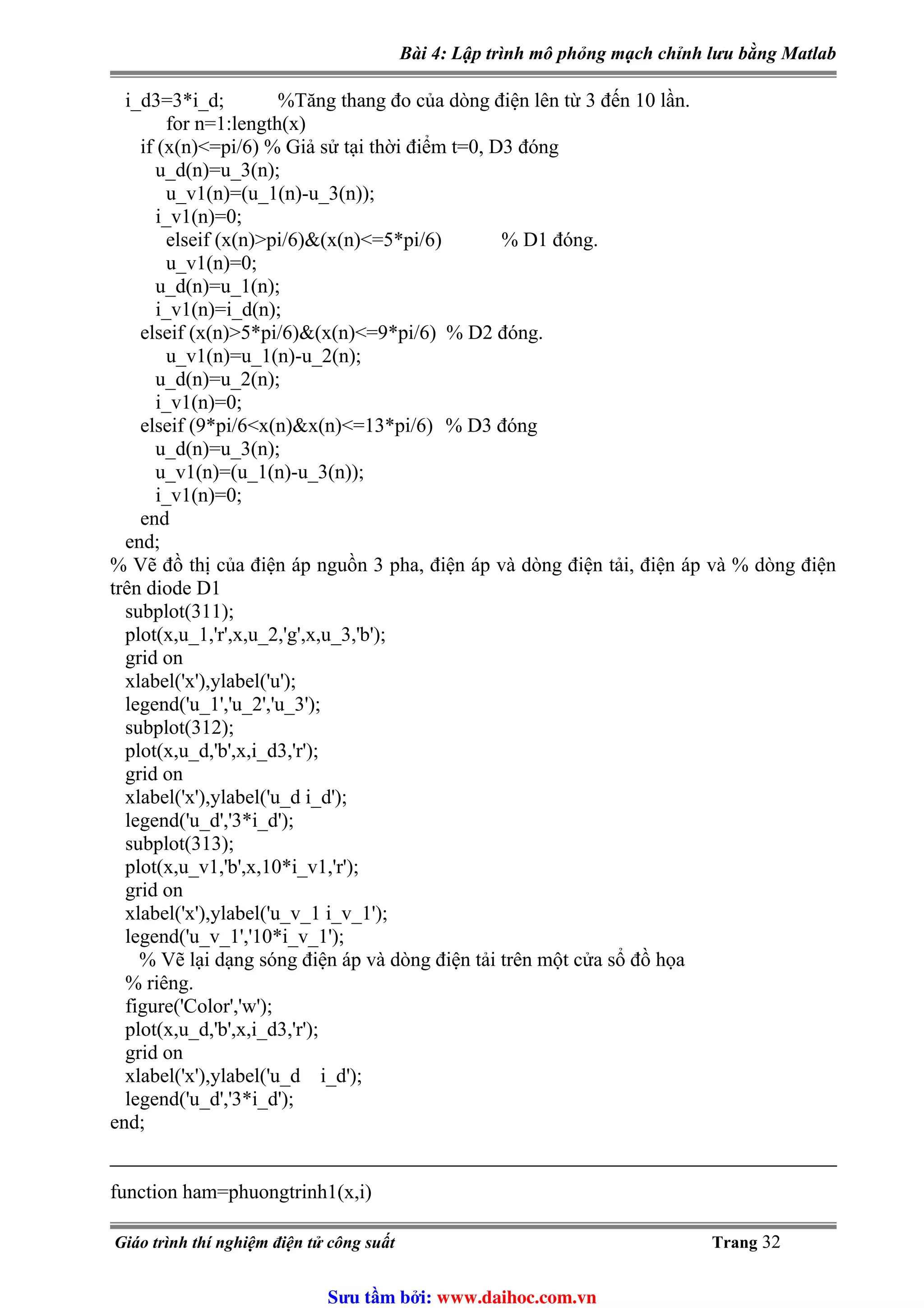 Bài 4: Lập trình mô phỏng mạch chỉnh lưu bằng Matlab
i_d3=3*i_d; %Tăng thang đo của dòng điện lên từ 3 đến 10 lần.
for n=1:length(x)
if (x(n)<=pi/6) % Giả sử tại thời điểm t=0, D3 đóng
u_d(n)=u_3(n);
u_v1(n)=(u_1(n)-u_3(n));
i_v1(n)=0;
elseif (x(n)>pi/6)&(x(n)<=5*pi/6) % D1 đóng.
u_v1(n)=0;
u_d(n)=u_1(n);
i_v1(n)=i_d(n);
elseif (x(n)>5*pi/6)&(x(n)<=9*pi/6) % D2 đóng.
u_v1(n)=u_1(n)-u_2(n);
u_d(n)=u_2(n);
i_v1(n)=0;
elseif (9*pi/6<x(n)&x(n)<=13*pi/6) % D3 đóng
u_d(n)=u_3(n);
u_v1(n)=(u_1(n)-u_3(n));
i_v1(n)=0;
end
end;
% Vẽ đồ thị của điện áp nguồn 3 pha, điện áp và dòng điện tải, điện áp và % dòng điện
trên diode D1
subplot(311);
plot(x,u_1,'r',x,u_2,'g',x,u_3,'b');
grid on
xlabel('x'),ylabel('u');
legend('u_1','u_2','u_3');
subplot(312);
plot(x,u_d,'b',x,i_d3,'r');
grid on
xlabel('x'),ylabel('u_d i_d');
legend('u_d','3*i_d');
subplot(313);
plot(x,u_v1,'b',x,10*i_v1,'r');
grid on
xlabel('x'),ylabel('u_v_1 i_v_1');
legend('u_v_1','10*i_v_1');
% Vẽ lại dạng sóng điện áp và dòng điện tải trên một cửa sổ đồ họa
% riêng.
figure('Color','w');
plot(x,u_d,'b',x,i_d3,'r');
grid on
xlabel('x'),ylabel('u_d i_d');
legend('u_d','3*i_d');
end;
function ham=phuongtrinh1(x,i)
Giáo trình thí nghiệm điện tử công suất Trang 32
Sưu t m b i: www.daihoc.com.vn
 