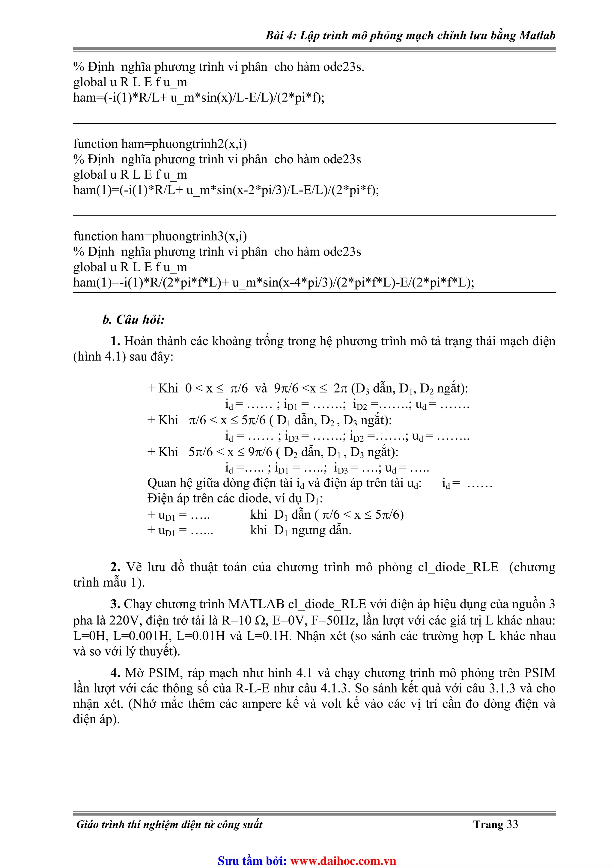 Bài 4: Lập trình mô phỏng mạch chỉnh lưu bằng Matlab
% Định nghĩa phương trình vi phân cho hàm ode23s.
global u R L E f u_m
ham=(-i(1)*R/L+ u_m*sin(x)/L-E/L)/(2*pi*f);
function ham=phuongtrinh2(x,i)
% Định nghĩa phương trình vi phân cho hàm ode23s
global u R L E f u_m
ham(1)=(-i(1)*R/L+ u_m*sin(x-2*pi/3)/L-E/L)/(2*pi*f);
function ham=phuongtrinh3(x,i)
% Định nghĩa phương trình vi phân cho hàm ode23s
global u R L E f u_m
ham(1)=-i(1)*R/(2*pi*f*L)+ u_m*sin(x-4*pi/3)/(2*pi*f*L)-E/(2*pi*f*L);
b. Câu hỏi:
1. Hoàn thành các khoảng trống trong hệ phương trình mô tả trạng thái mạch điện
(hình 4.1) sau đây:
+ Khi 0 < x ≤ π/6 và 9π/6 <x ≤ 2π (D3 dẫn, D1, D2 ngắt):
i = …… ; id D1 = …….; iD2 =…….; ud = …….
+ Khi π/6 < x ≤ 5π/6 ( D1 dẫn, D2 , D3 ngắt):
id = …… ; iD3 = …….; iD2 =…….; u = ……..d
+ Khi 5π/6 < x ≤ 9π/6 ( D2 dẫn, D , D1 3 ngắt):
id =….. ; iD1 = …..; iD3 = ….; ud = …..
Quan hệ giữa dòng điện tải id và điện áp trên tải ud: i = ……d
Điện áp trên các diode, ví dụ D1:
+ uD1 = ….. khi D1 dẫn ( π/6 < x ≤ 5π/6)
+ uD1 = …... khi D1 ngưng dẫn.
2. Vẽ lưu đồ thuật toán của chương trình mô phỏng cl_diode_RLE (chương
trình mẫu 1).
3. Chạy chương trình MATLAB cl_diode_RLE với điện áp hiệu dụng của nguồn 3
pha là 220V, điện trở tải là R=10 Ω, E=0V, F=50Hz, lần lượt với các giá trị L khác nhau:
L=0H, L=0.001H, L=0.01H và L=0.1H. Nhận xét (so sánh các trường hợp L khác nhau
và so với lý thuyết).
4. Mở PSIM, ráp mạch như hình 4.1 và chạy chương trình mô phỏng trên PSIM
lần lượt với các thông số của R-L-E như câu 4.1.3. So sánh kết quả với câu 3.1.3 và cho
nhận xét. (Nhớ mắc thêm các ampere kế và volt kế vào các vị trí cần đo dòng điện và
điện áp).
Giáo trình thí nghiệm điện tử công suất Trang 33
Sưu t m b i: www.daihoc.com.vn
 
