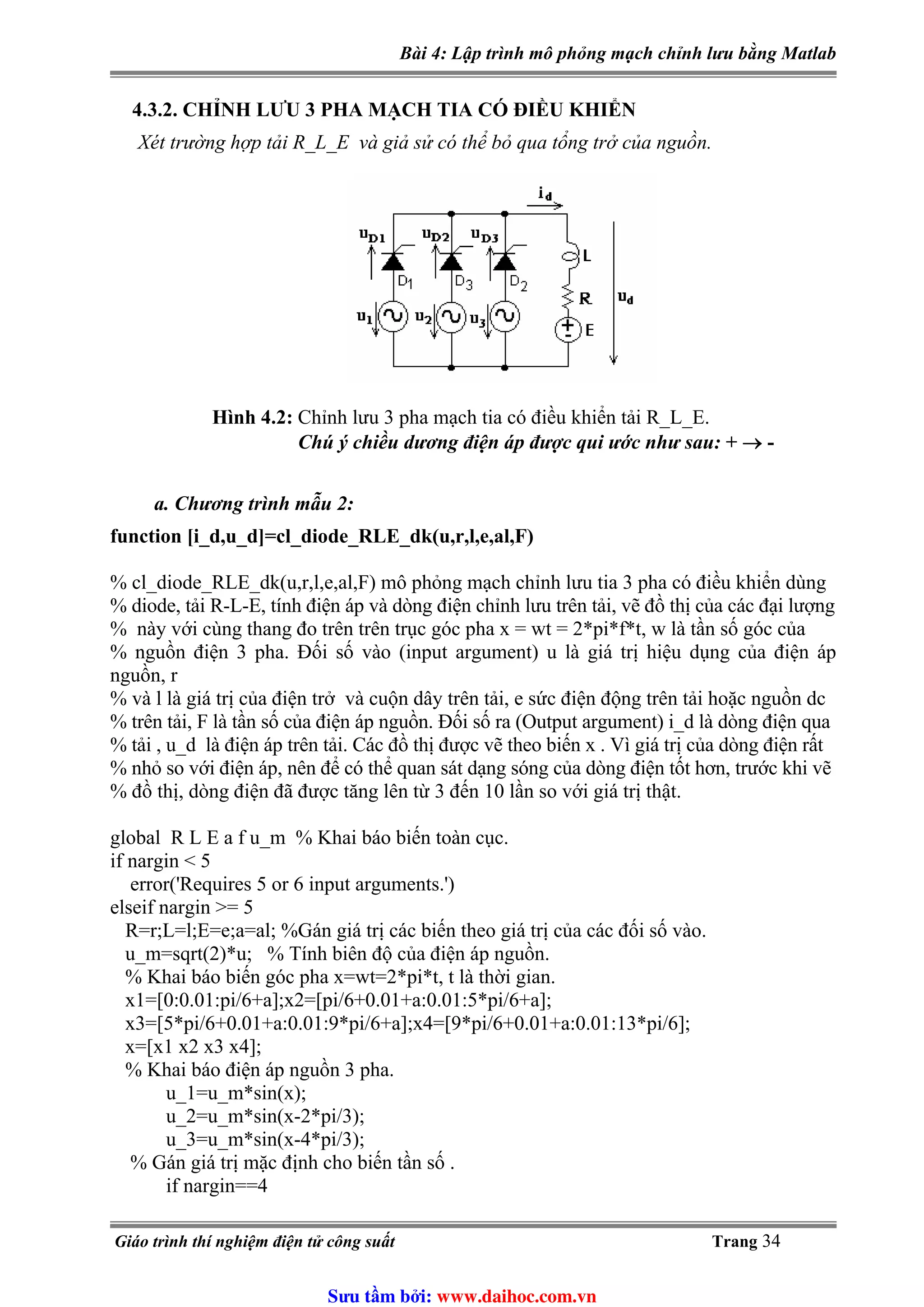 Bài 4: Lập trình mô phỏng mạch chỉnh lưu bằng Matlab
4.3.2. CHỈNH LƯU 3 PHA MẠCH TIA CÓ ĐIỀU KHIỂN
Xét trường hợp tải R_L_E và giả sử có thể bỏ qua tổng trở của nguồn.
Hình 4.2: Chỉnh lưu 3 pha mạch tia có điều khiển tải R_L_E.
Chú ý chiều dương điện áp được qui ước như sau: + → -
a. Chương trình mẫu 2:
function [i_d,u_d]=cl_diode_RLE_dk(u,r,l,e,al,F)
% cl_diode_RLE_dk(u,r,l,e,al,F) mô phỏng mạch chỉnh lưu tia 3 pha có điều khiển dùng
% diode, tải R-L-E, tính điện áp và dòng điện chỉnh lưu trên tải, vẽ đồ thị của các đại lượng
% này với cùng thang đo trên trên trục góc pha x = wt = 2*pi*f*t, w là tần số góc của
% nguồn điện 3 pha. Đối số vào (input argument) u là giá trị hiệu dụng của điện áp
nguồn, r
% và l là giá trị của điện trở và cuộn dây trên tải, e sức điện động trên tải hoặc nguồn dc
% trên tải, F là tần số của điện áp nguồn. Đối số ra (Output argument) i_d là dòng điện qua
% tải , u_d là điện áp trên tải. Các đồ thị được vẽ theo biến x . Vì giá trị của dòng điện rất
% nhỏ so với điện áp, nên để có thể quan sát dạng sóng của dòng điện tốt hơn, trước khi vẽ
% đồ thị, dòng điện đã được tăng lên từ 3 đến 10 lần so với giá trị thật.
global R L E a f u_m % Khai báo biến toàn cục.
if nargin < 5
error('Requires 5 or 6 input arguments.')
elseif nargin >= 5
R=r;L=l;E=e;a=al; %Gán giá trị các biến theo giá trị của các đối số vào.
u_m=sqrt(2)*u; % Tính biên độ của điện áp nguồn.
% Khai báo biến góc pha x=wt=2*pi*t, t là thời gian.
x1=[0:0.01:pi/6+a];x2=[pi/6+0.01+a:0.01:5*pi/6+a];
x3=[5*pi/6+0.01+a:0.01:9*pi/6+a];x4=[9*pi/6+0.01+a:0.01:13*pi/6];
x=[x1 x2 x3 x4];
% Khai báo điện áp nguồn 3 pha.
u_1=u_m*sin(x);
u_2=u_m*sin(x-2*pi/3);
u_3=u_m*sin(x-4*pi/3);
% Gán giá trị mặc định cho biến tần số .
if nargin==4
Giáo trình thí nghiệm điện tử công suất Trang 34
Sưu t m b i: www.daihoc.com.vn
 
