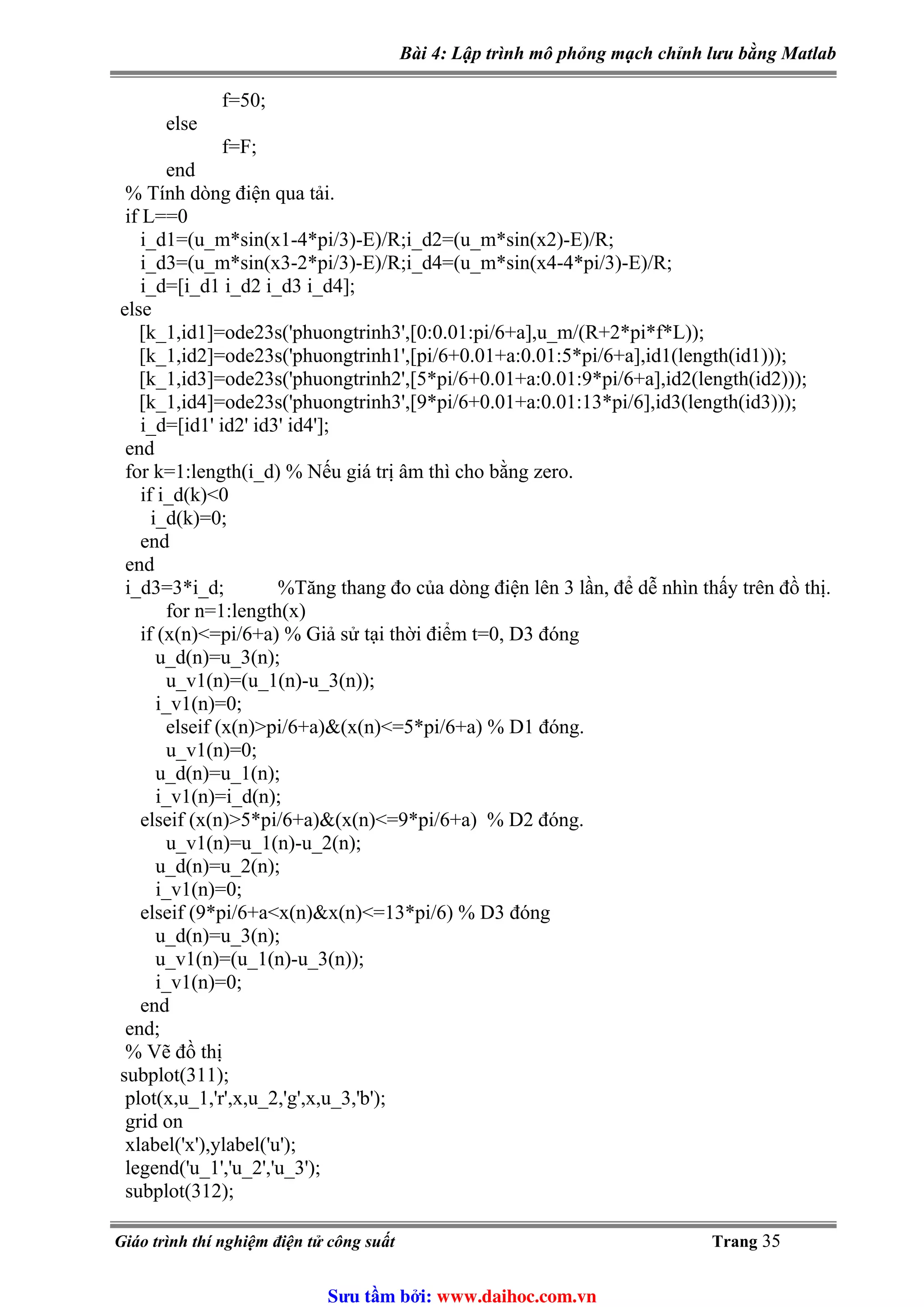 Bài 4: Lập trình mô phỏng mạch chỉnh lưu bằng Matlab
f=50;
else
f=F;
end
% Tính dòng điện qua tải.
if L==0
i_d1=(u_m*sin(x1-4*pi/3)-E)/R;i_d2=(u_m*sin(x2)-E)/R;
i_d3=(u_m*sin(x3-2*pi/3)-E)/R;i_d4=(u_m*sin(x4-4*pi/3)-E)/R;
i_d=[i_d1 i_d2 i_d3 i_d4];
else
[k_1,id1]=ode23s('phuongtrinh3',[0:0.01:pi/6+a],u_m/(R+2*pi*f*L));
[k_1,id2]=ode23s('phuongtrinh1',[pi/6+0.01+a:0.01:5*pi/6+a],id1(length(id1)));
[k_1,id3]=ode23s('phuongtrinh2',[5*pi/6+0.01+a:0.01:9*pi/6+a],id2(length(id2)));
[k_1,id4]=ode23s('phuongtrinh3',[9*pi/6+0.01+a:0.01:13*pi/6],id3(length(id3)));
i_d=[id1' id2' id3' id4'];
end
for k=1:length(i_d) % Nếu giá trị âm thì cho bằng zero.
if i_d(k)<0
i_d(k)=0;
end
end
i_d3=3*i_d; %Tăng thang đo của dòng điện lên 3 lần, để dễ nhìn thấy trên đồ thị.
for n=1:length(x)
if (x(n)<=pi/6+a) % Giả sử tại thời điểm t=0, D3 đóng
u_d(n)=u_3(n);
u_v1(n)=(u_1(n)-u_3(n));
i_v1(n)=0;
elseif (x(n)>pi/6+a)&(x(n)<=5*pi/6+a) % D1 đóng.
u_v1(n)=0;
u_d(n)=u_1(n);
i_v1(n)=i_d(n);
elseif (x(n)>5*pi/6+a)&(x(n)<=9*pi/6+a) % D2 đóng.
u_v1(n)=u_1(n)-u_2(n);
u_d(n)=u_2(n);
i_v1(n)=0;
elseif (9*pi/6+a<x(n)&x(n)<=13*pi/6) % D3 đóng
u_d(n)=u_3(n);
u_v1(n)=(u_1(n)-u_3(n));
i_v1(n)=0;
end
end;
% Vẽ đồ thị
subplot(311);
plot(x,u_1,'r',x,u_2,'g',x,u_3,'b');
grid on
xlabel('x'),ylabel('u');
legend('u_1','u_2','u_3');
subplot(312);
Giáo trình thí nghiệm điện tử công suất Trang 35
Sưu t m b i: www.daihoc.com.vn
 