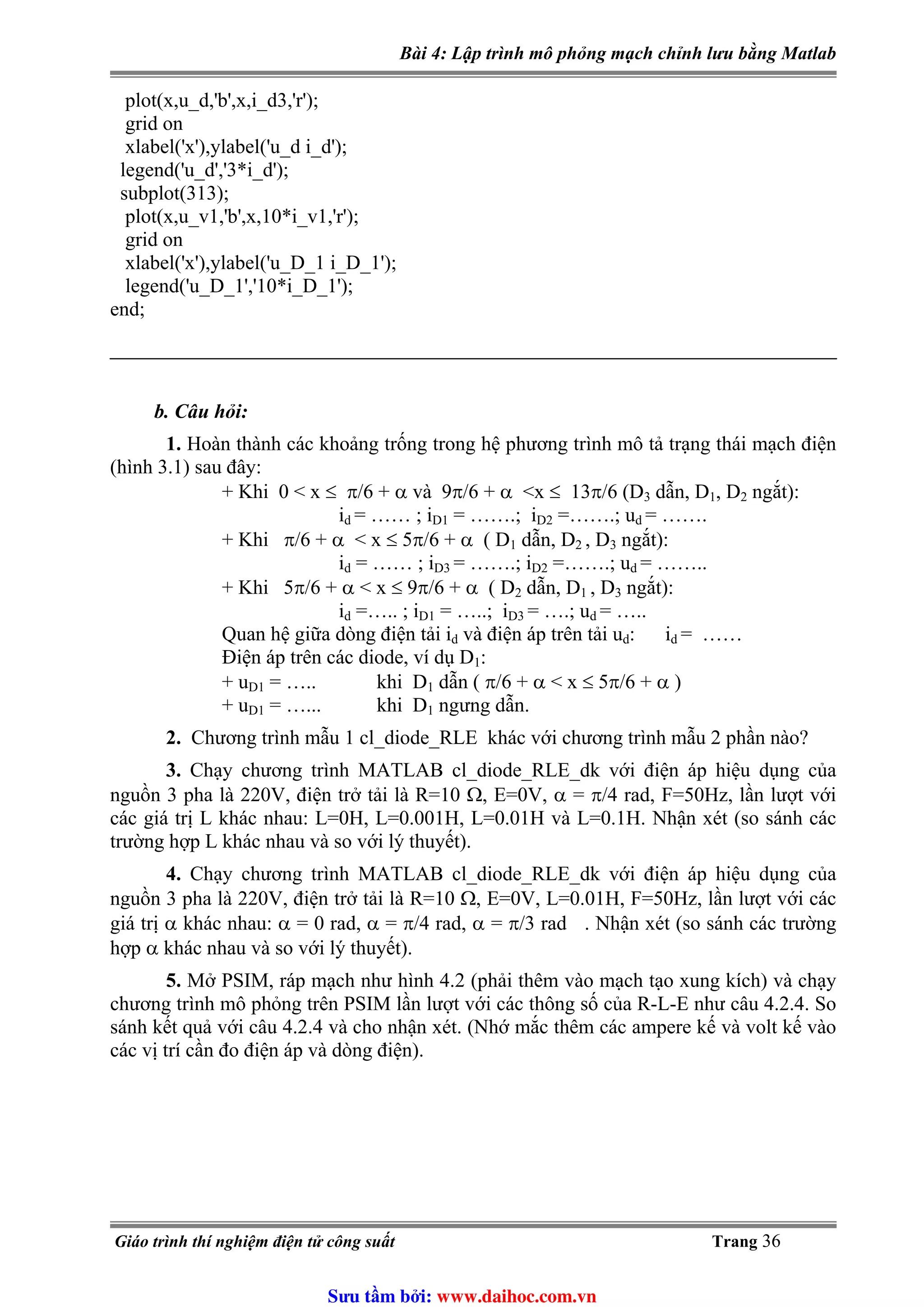 Bài 4: Lập trình mô phỏng mạch chỉnh lưu bằng Matlab
plot(x,u_d,'b',x,i_d3,'r');
grid on
xlabel('x'),ylabel('u_d i_d');
legend('u_d','3*i_d');
subplot(313);
plot(x,u_v1,'b',x,10*i_v1,'r');
grid on
xlabel('x'),ylabel('u_D_1 i_D_1');
legend('u_D_1','10*i_D_1');
end;
b. Câu hỏi:
1. Hoàn thành các khoảng trống trong hệ phương trình mô tả trạng thái mạch điện
(hình 3.1) sau đây:
+ Khi 0 < x ≤ π/6 + α và 9π/6 + α <x ≤ 13π/6 (D3 dẫn, D1, D2 ngắt):
i = …… ; id D1 = …….; iD2 =…….; ud = …….
+ Khi π/6 + α < x ≤ 5π/6 + α ( D1 dẫn, D2 , D3 ngắt):
id = …… ; iD3 = …….; iD2 =…….; u = ……..d
+ Khi 5π/6 + α < x ≤ 9π/6 + α ( D2 dẫn, D1 , D3 ngắt):
id =….. ; iD1 = …..; iD3 = ….; ud = …..
Quan hệ giữa dòng điện tải id và điện áp trên tải ud: i = ……d
Điện áp trên các diode, ví dụ D1:
+ uD1 = ….. khi D1 dẫn ( π/6 + α < x ≤ 5π/6 + α )
+ uD1 = …... khi D1 ngưng dẫn.
2. Chương trình mẫu 1 cl_diode_RLE khác với chương trình mẫu 2 phần nào?
3. Chạy chương trình MATLAB cl_diode_RLE_dk với điện áp hiệu dụng của
nguồn 3 pha là 220V, điện trở tải là R=10 Ω, E=0V, α = π/4 rad, F=50Hz, lần lượt với
các giá trị L khác nhau: L=0H, L=0.001H, L=0.01H và L=0.1H. Nhận xét (so sánh các
trường hợp L khác nhau và so với lý thuyết).
4. Chạy chương trình MATLAB cl_diode_RLE_dk với điện áp hiệu dụng của
nguồn 3 pha là 220V, điện trở tải là R=10 Ω, E=0V, L=0.01H, F=50Hz, lần lượt với các
giá trị α khác nhau: α = 0 rad, α = π/4 rad, α = π/3 rad . Nhận xét (so sánh các trường
hợp α khác nhau và so với lý thuyết).
5. Mở PSIM, ráp mạch như hình 4.2 (phải thêm vào mạch tạo xung kích) và chạy
chương trình mô phỏng trên PSIM lần lượt với các thông số của R-L-E như câu 4.2.4. So
sánh kết quả với câu 4.2.4 và cho nhận xét. (Nhớ mắc thêm các ampere kế và volt kế vào
các vị trí cần đo điện áp và dòng điện).
Giáo trình thí nghiệm điện tử công suất Trang 36
Sưu t m b i: www.daihoc.com.vn
 