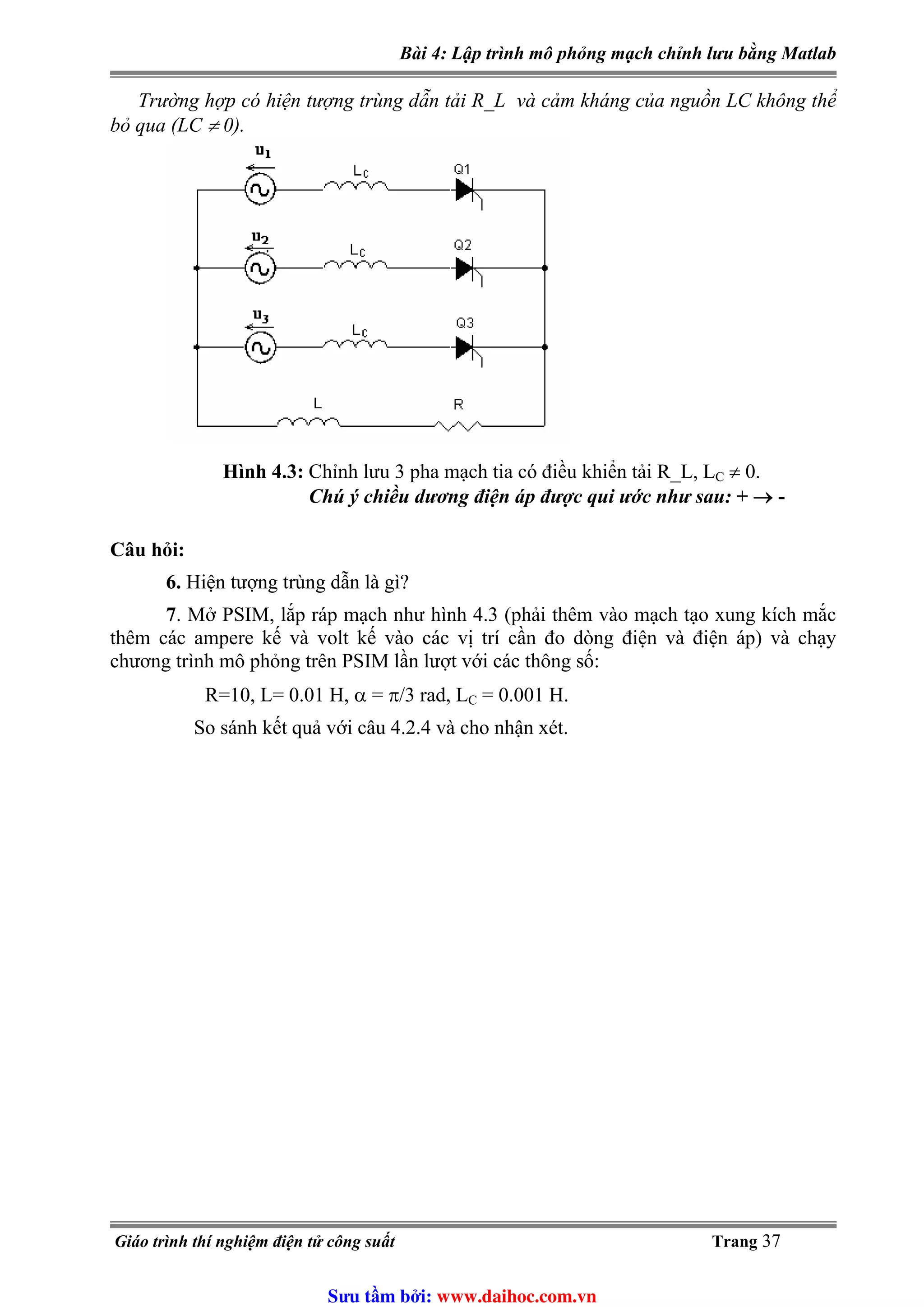 Bài 4: Lập trình mô phỏng mạch chỉnh lưu bằng Matlab
Trường hợp có hiện tượng trùng dẫn tải R_L và cảm kháng của nguồn LC không thể
bỏ qua (LC ≠ 0).
Hình 4.3: Chỉnh lưu 3 pha mạch tia có điều khiển tải R_L, L ≠ 0.C
Chú ý chiều dương điện áp được qui ước như sau: + → -
Câu hỏi:
6. Hiện tượng trùng dẫn là gì?
7. Mở PSIM, lắp ráp mạch như hình 4.3 (phải thêm vào mạch tạo xung kích mắc
thêm các ampere kế và volt kế vào các vị trí cần đo dòng điện và điện áp) và chạy
chương trình mô phỏng trên PSIM lần lượt với các thông số:
= 0.001 H.R=10, L= 0.01 H, α = π/3 rad, LC
So sánh kết quả với câu 4.2.4 và cho nhận xét.
Giáo trình thí nghiệm điện tử công suất Trang 37
Sưu t m b i: www.daihoc.com.vn
 