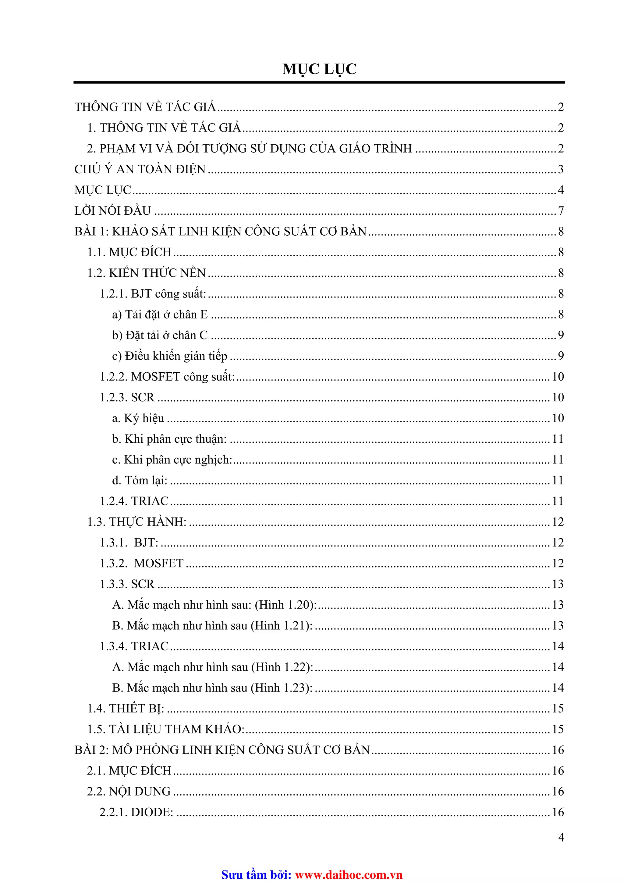 MỤC LỤC
THÔNG TIN VỀ TÁC GIẢ............................................................................................................2
1. THÔNG TIN VỀ TÁC GIẢ....................................................................................................2
2. PHẠM VI VÀ ĐỐI TƯỢNG SỬ DỤNG CỦA GIÁO TRÌNH .............................................2
CHÚ Ý AN TOÀN ĐIỆN...............................................................................................................3
MỤC LỤC.......................................................................................................................................4
LỜI NÓI ĐẦU ................................................................................................................................7U
BÀI 1: KHẢO SÁT LINH KIỆN CÔNG SUẤT CƠ BẢN............................................................8
1.1. MỤC ĐÍCH..........................................................................................................................8
1.2. KIẾN THỨC NỀN...............................................................................................................8
1.2.1. BJT công suất:...............................................................................................................8
a) Tải đặt ở chân E ..............................................................................................................8
b) Đặt tải ở chân C ..............................................................................................................9
c) Điều khiển gián tiếp ........................................................................................................9
1.2.2. MOSFET công suất:....................................................................................................10
1.2.3. SCR .............................................................................................................................10
a. Ký hiệu ..........................................................................................................................10
b. Khi phân cực thuận: ......................................................................................................11
c. Khi phân cực nghịch:.....................................................................................................11
d. Tóm lại: .........................................................................................................................11
1.2.4. TRIAC.........................................................................................................................11
1.3. THỰC HÀNH: ...................................................................................................................12
1.3.1. BJT:............................................................................................................................12
1.3.2. MOSFET....................................................................................................................12
1.3.3. SCR .............................................................................................................................13
A. Mắc mạch như hình sau: (Hình 1.20):..........................................................................13
B. Mắc mạch như hình sau (Hình 1.21):...........................................................................13
1.3.4. TRIAC.........................................................................................................................14
A. Mắc mạch như hình sau (Hình 1.22):...........................................................................14
B. Mắc mạch như hình sau (Hình 1.23):...........................................................................14
1.4. THIẾT BỊ: ..........................................................................................................................15
1.5. TÀI LIỆU THAM KHẢO:.................................................................................................15
BÀI 2: MÔ PHỎNG LINH KIỆN CÔNG SUẤT CƠ BẢN.........................................................16
2.1. MỤC ĐÍCH........................................................................................................................16
2.2. NỘI DUNG ........................................................................................................................16
2.2.1. DIODE: .......................................................................................................................16
4
Sưu t m b i: www.daihoc.com.vn
 