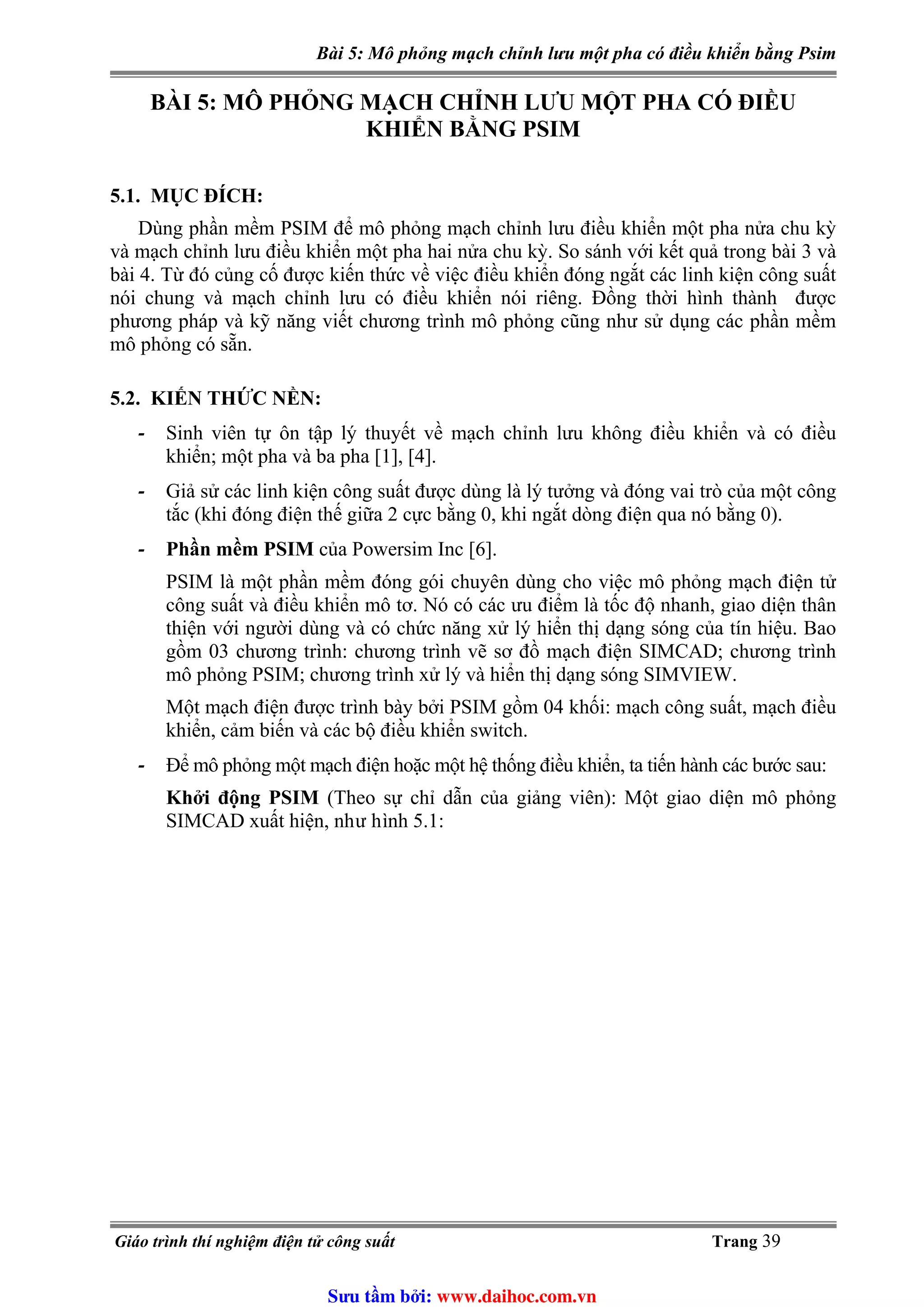 Bài 5: Mô phỏng mạch chỉnh lưu một pha có điều khiển bằng Psim
BÀI 5: MÔ PHỎNG MẠCH CHỈNH LƯU MỘT PHA CÓ ĐIỀU
KHIỂN BẰNG PSIM
5.1. MỤC ĐÍCH:
Dùng phần mềm PSIM để mô phỏng mạch chỉnh lưu điều khiển một pha nửa chu kỳ
và mạch chỉnh lưu điều khiển một pha hai nửa chu kỳ. So sánh với kết quả trong bài 3 và
bài 4. Từ đó củng cố được kiến thức về việc điều khiển đóng ngắt các linh kiện công suất
nói chung và mạch chỉnh lưu có điều khiển nói riêng. Đồng thời hình thành được
phương pháp và kỹ năng viết chương trình mô phỏng cũng như sử dụng các phần mềm
mô phỏng có sẵn.
5.2. KIẾN THỨC NỀN:
- Sinh viên tự ôn tập lý thuyết về mạch chỉnh lưu không điều khiển và có điều
khiển; một pha và ba pha [1], [4].
- Giả sử các linh kiện công suất được dùng là lý tưởng và đóng vai trò của một công
tắc (khi đóng điện thế giữa 2 cực bằng 0, khi ngắt dòng điện qua nó bằng 0).
- Phần mềm PSIM của Powersim Inc [6].
PSIM là một phần mềm đóng gói chuyên dùng cho việc mô phỏng mạch điện tử
công suất và điều khiển mô tơ. Nó có các ưu điểm là tốc độ nhanh, giao diện thân
thiện với người dùng và có chức năng xử lý hiển thị dạng sóng của tín hiệu. Bao
gồm 03 chương trình: chương trình vẽ sơ đồ mạch điện SIMCAD; chương trình
mô phỏng PSIM; chương trình xử lý và hiển thị dạng sóng SIMVIEW.
Một mạch điện được trình bày bởi PSIM gồm 04 khối: mạch công suất, mạch điều
khiển, cảm biến và các bộ điều khiển switch.
- Để mô phỏng một mạch điện hoặc một hệ thống điều khiển, ta tiến hành các bước sau:
Khởi động PSIM (Theo sự chỉ dẫn của giảng viên): Một giao diện mô phỏng
SIMCAD xuất hiện, như hình 5.1:
Giáo trình thí nghiệm điện tử công suất Trang 39
Sưu t m b i: www.daihoc.com.vn
 