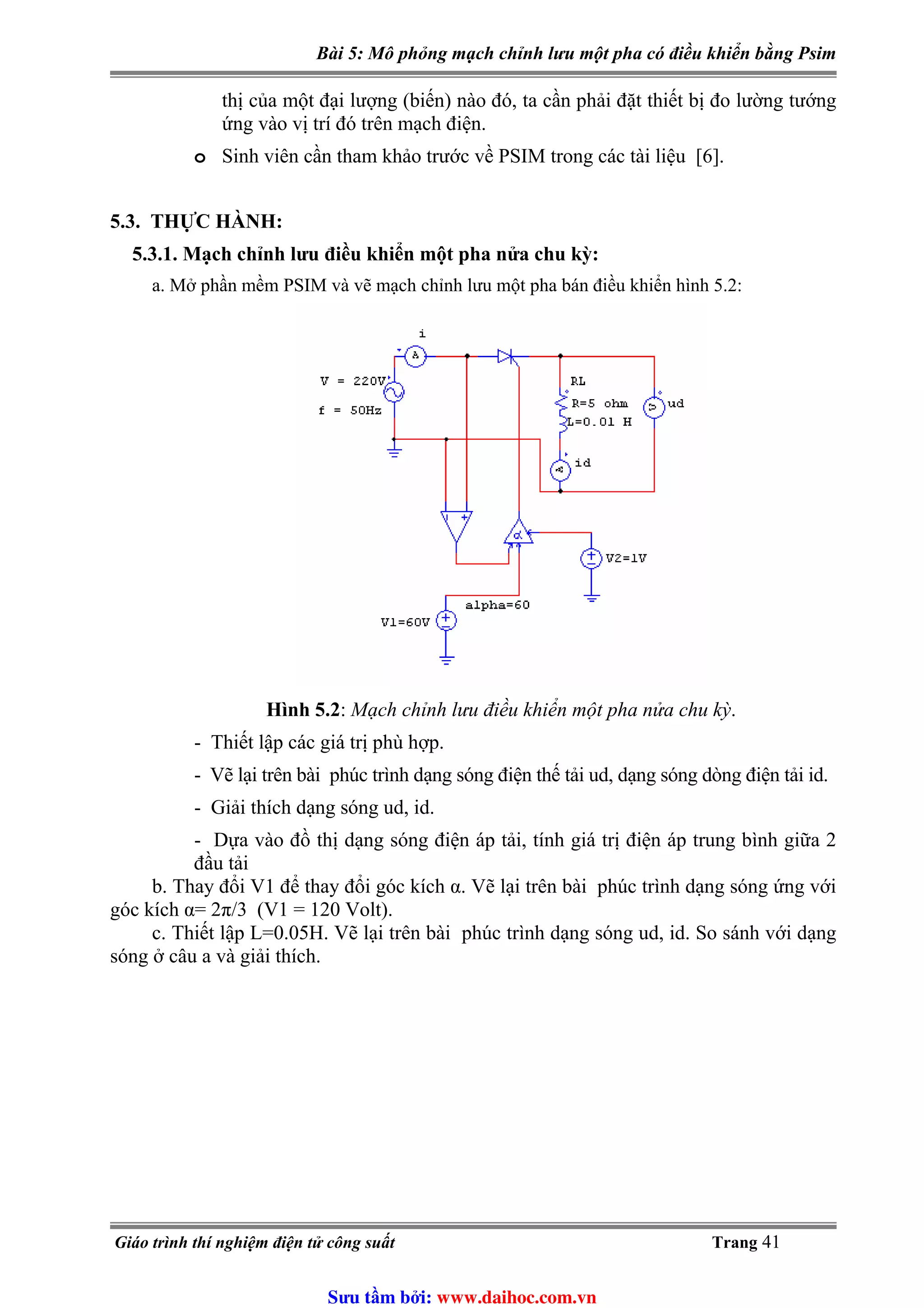 Bài 5: Mô phỏng mạch chỉnh lưu một pha có điều khiển bằng Psim
thị của một đại lượng (biến) nào đó, ta cần phải đặt thiết bị đo lường tướng
ứng vào vị trí đó trên mạch điện.
o Sinh viên cần tham khảo trước về PSIM trong các tài liệu [6].
5.3. THỰC HÀNH:
5.3.1. Mạch chỉnh lưu điều khiển một pha nửa chu kỳ:
a. Mở phần mềm PSIM và vẽ mạch chỉnh lưu một pha bán điều khiển hình 5.2:
Hình 5.2: Mạch chỉnh lưu điều khiển một pha nửa chu kỳ.
- Thiết lập các giá trị phù hợp.
- Vẽ lại trên bài phúc trình dạng sóng điện thế tải ud, dạng sóng dòng điện tải id.
- Giải thích dạng sóng ud, id.
- Dựa vào đồ thị dạng sóng điện áp tải, tính giá trị điện áp trung bình giữa 2
đầu tải
b. Thay đổi V1 để thay đổi góc kích α. Vẽ lại trên bài phúc trình dạng sóng ứng với
góc kích α= 2π/3 (V1 = 120 Volt).
c. Thiết lập L=0.05H. Vẽ lại trên bài phúc trình dạng sóng ud, id. So sánh với dạng
sóng ở câu a và giải thích.
Giáo trình thí nghiệm điện tử công suất Trang 41
Sưu t m b i: www.daihoc.com.vn
 