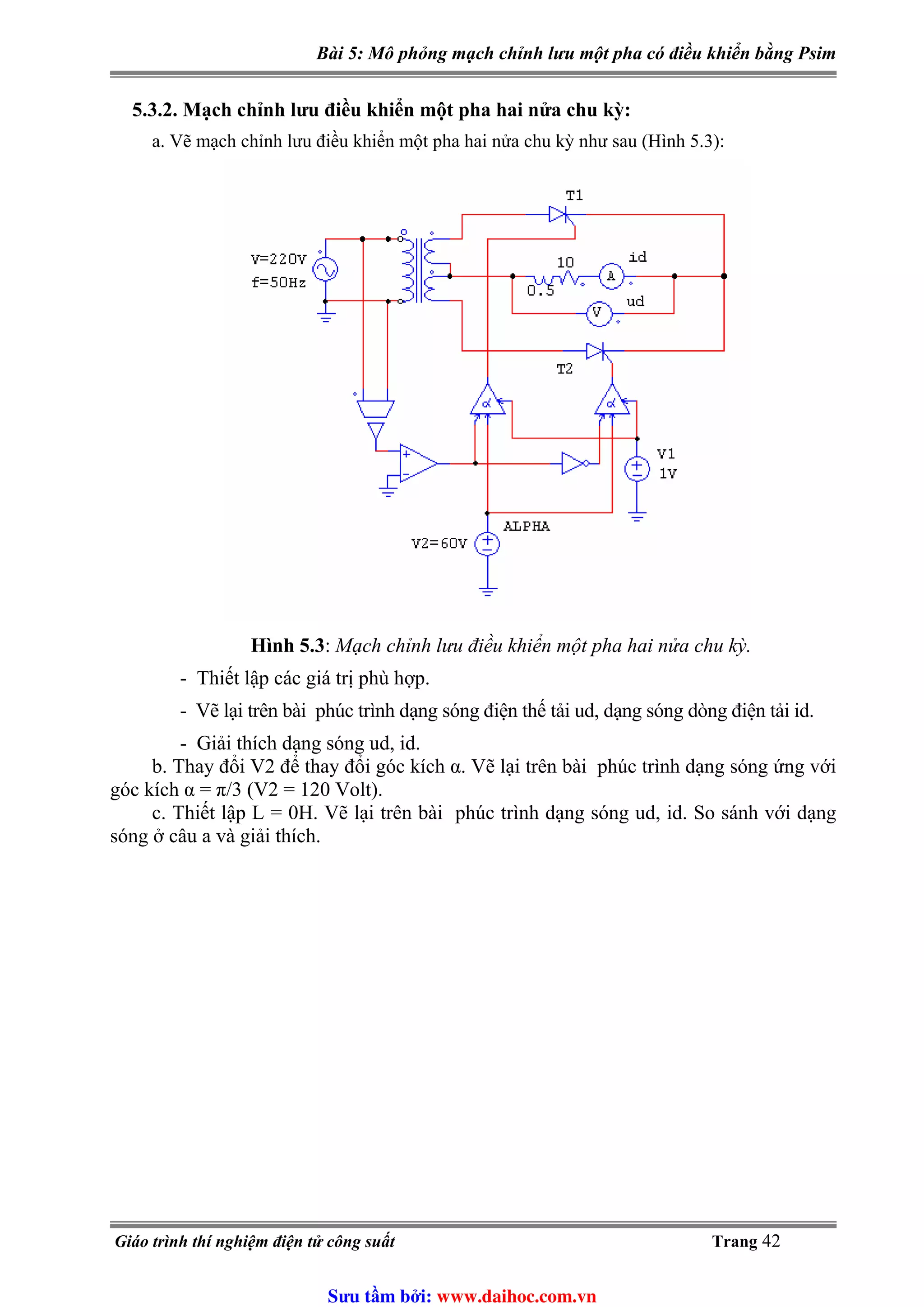 Bài 5: Mô phỏng mạch chỉnh lưu một pha có điều khiển bằng Psim
5.3.2. Mạch chỉnh lưu điều khiển một pha hai nửa chu kỳ:
a. Vẽ mạch chỉnh lưu điều khiển một pha hai nửa chu kỳ như sau (Hình 5.3):
Hình 5.3: Mạch chỉnh lưu điều khiển một pha hai nửa chu kỳ.
- Thiết lập các giá trị phù hợp.
- Vẽ lại trên bài phúc trình dạng sóng điện thế tải ud, dạng sóng dòng điện tải id.
- Giải thích dạng sóng ud, id.
b. Thay đổi V2 để thay đổi góc kích α. Vẽ lại trên bài phúc trình dạng sóng ứng với
góc kích α = π/3 (V2 = 120 Volt).
c. Thiết lập L = 0H. Vẽ lại trên bài phúc trình dạng sóng ud, id. So sánh với dạng
sóng ở câu a và giải thích.
Giáo trình thí nghiệm điện tử công suất Trang 42
Sưu t m b i: www.daihoc.com.vn
 
