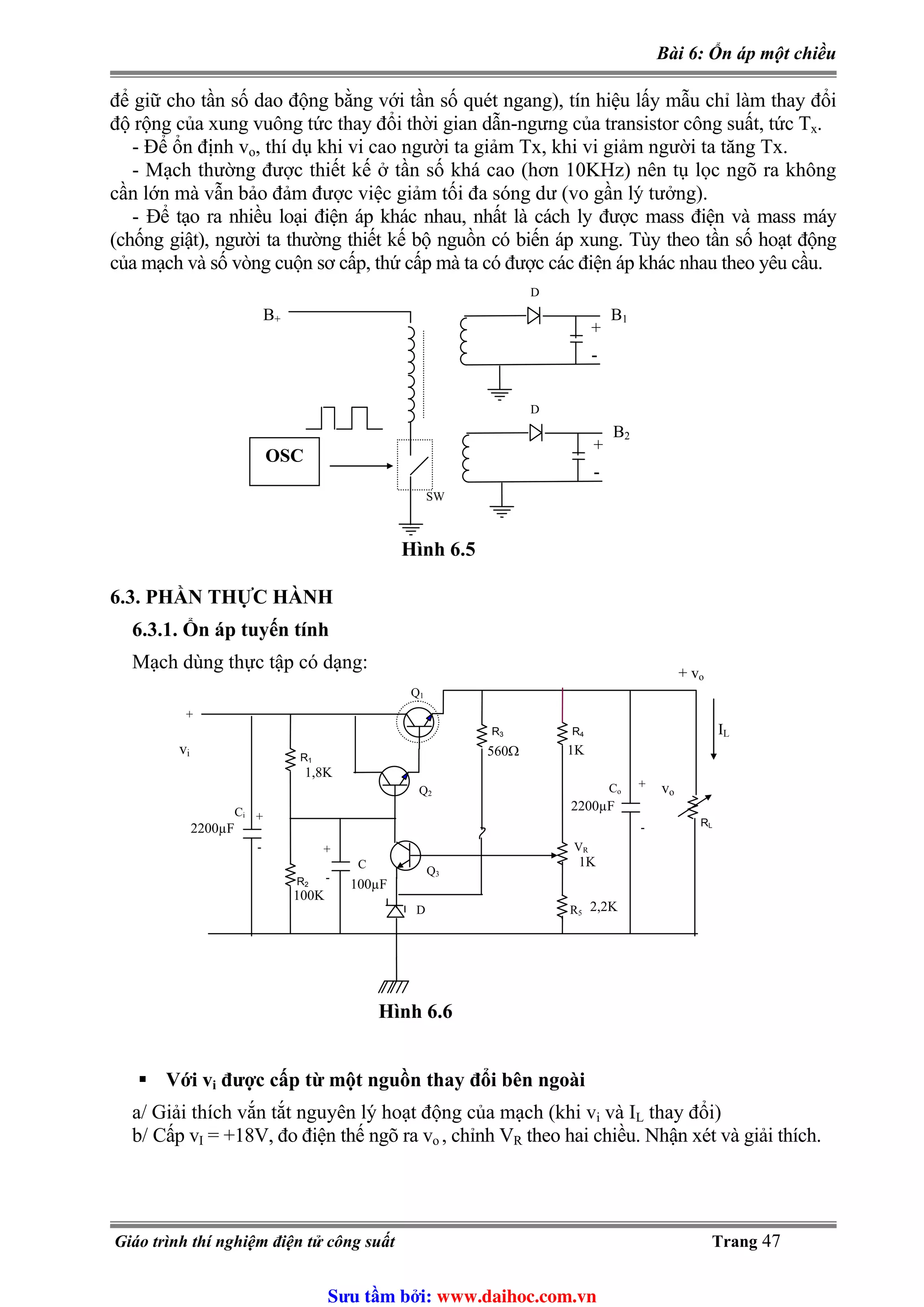 Bài 6: Ổn áp một chiều
để giữ cho tần số dao động bằng với tần số quét ngang), tín hiệu lấy mẫu chỉ làm thay đổi
độ rộng của xung vuông tức thay đổi thời gian dẫn-ngưng của transistor công suất, tức Tx.
- Để ổn định vo, thí dụ khi vi cao người ta giảm Tx, khi vi giảm người ta tăng Tx.
- Mạch thường được thiết kế ở tần số khá cao (hơn 10KHz) nên tụ lọc ngõ ra không
cần lớn mà vẫn bảo đảm được việc giảm tối đa sóng dư (vo gần lý tưởng).
- Để tạo ra nhiều loại điện áp khác nhau, nhất là cách ly được mass điện và mass máy
(chống giật), người ta thường thiết kế bộ nguồn có biến áp xung. Tùy theo tần số hoạt động
của mạch và số vòng cuộn sơ cấp, thứ cấp mà ta có được các điện áp khác nhau theo yêu cầu.
+
-
B1
D
+
-
B2
D
SW
B+
OSC
Hình 6.5
6.3. PHẦN THỰC HÀNH
6.3.1. Ổn áp tuyến tính
Mạch dùng thực tập có dạng:
R4
VR
R5
R3
Q1
Q2
Q3
R1
RL
IL
+
-
voCo
D
C
Ci
+
+
-
-
+
vi
+ vo
R2
1,8K
2200µF
2200µF
100µF
100K
560Ω 1K
1K
2,2K
Hình 6.6
Với vi được cấp từ một nguồn thay đổi bên ngoài
a/ Giải thích vắn tắt nguyên lý hoạt động của mạch (khi vi và I thay đổi)L
b/ Cấp vI = +18V, đo điện thế ngõ ra v , chỉnh Vo R theo hai chiều. Nhận xét và giải thích.
Giáo trình thí nghiệm điện tử công suất Trang 47
Sưu t m b i: www.daihoc.com.vn
 