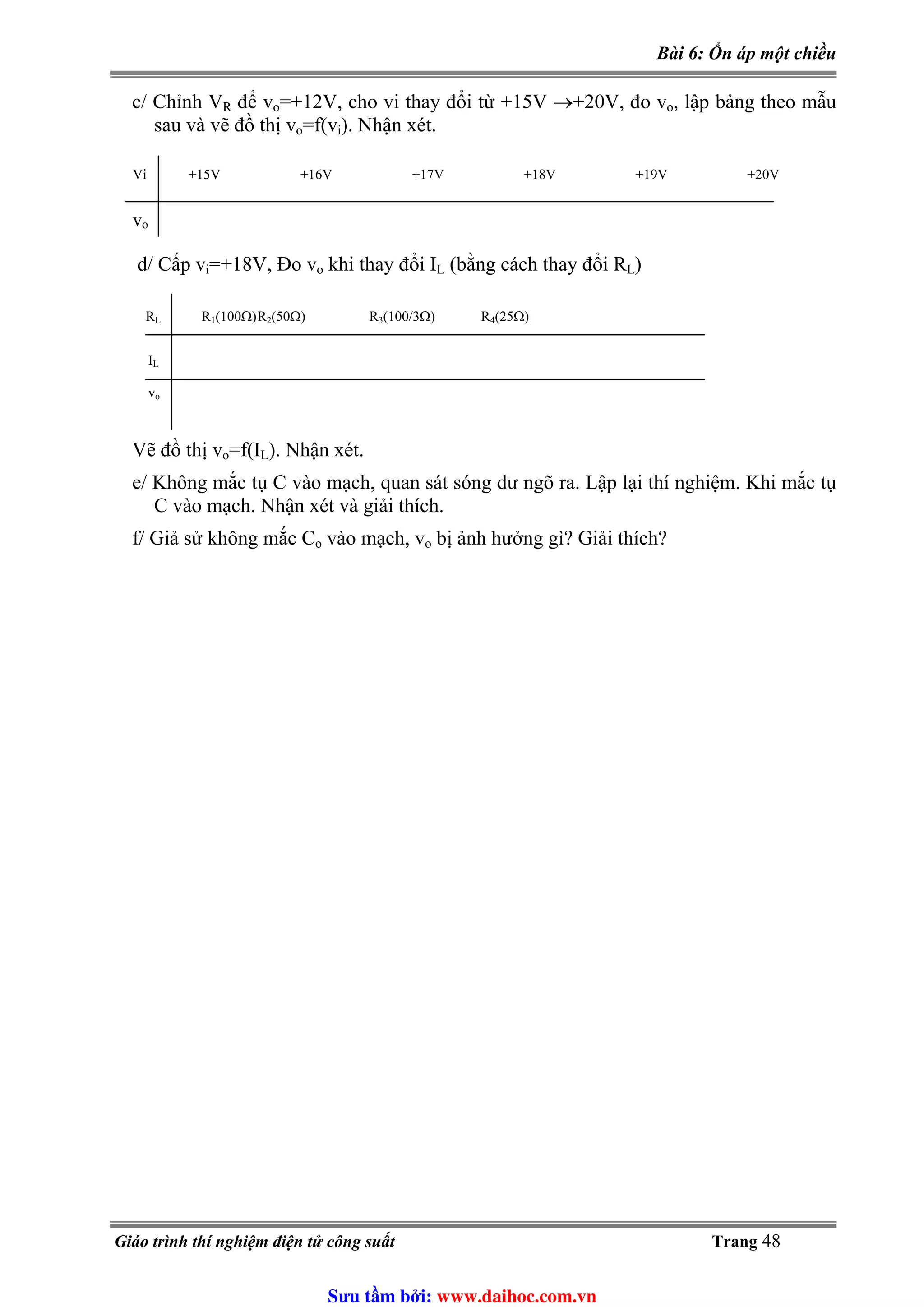 Bài 6: Ổn áp một chiều
c/ Chỉnh VR để vo=+12V, cho vi thay đổi từ +15V →+20V, đo vo, lập bảng theo mẫu
sau và vẽ đồ thị vo=f(vi). Nhận xét.
Vi +15V +16V +17V +18V +19V +20V
vo
d/ Cấp vi=+18V, Đo vo khi thay đổi I (bằng cách thay đổi RL L)
RL R1(100Ω)R2(50Ω) R3(100/3Ω) R4(25Ω)
IL
vo
Vẽ đồ thị vo=f(I ). Nhận xét.L
e/ Không mắc tụ C vào mạch, quan sát sóng dư ngõ ra. Lập lại thí nghiệm. Khi mắc tụ
C vào mạch. Nhận xét và giải thích.
f/ Giả sử không mắc Co vào mạch, vo bị ảnh hưởng gì? Giải thích?
Giáo trình thí nghiệm điện tử công suất Trang 48
Sưu t m b i: www.daihoc.com.vn
 