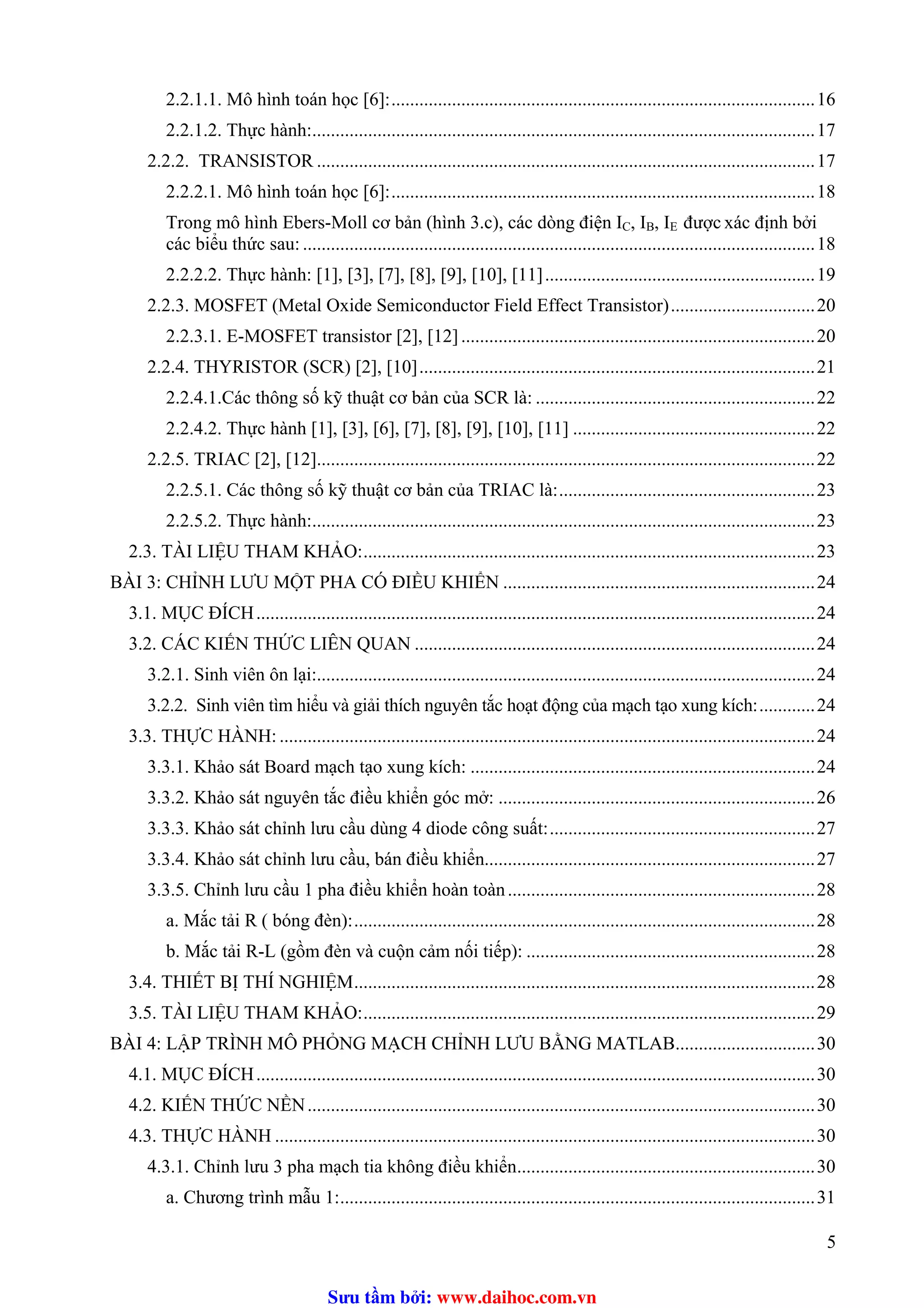 2.2.1.1. Mô hình toán học [6]:...........................................................................................16
2.2.1.2. Thực hành:............................................................................................................17
2.2.2. TRANSISTOR ...........................................................................................................17
2.2.2.1. Mô hình toán học [6]:...........................................................................................18
Trong mô hình Ebers-Moll cơ bản (hình 3.c), các dòng điện I , IC B, IE được xác định bởi
các biểu thức sau: ..............................................................................................................18
2.2.2.2. Thực hành: [1], [3], [7], [8], [9], [10], [11]..........................................................19
2.2.3. MOSFET (Metal Oxide Semiconductor Field Effect Transistor)...............................20
2.2.3.1. E-MOSFET transistor [2], [12]............................................................................20
2.2.4. THYRISTOR (SCR) [2], [10].....................................................................................21
2.2.4.1.Các thông số kỹ thuật cơ bản của SCR là: ............................................................22
2.2.4.2. Thực hành [1], [3], [6], [7], [8], [9], [10], [11] ....................................................22
2.2.5. TRIAC [2], [12]...........................................................................................................22
2.2.5.1. Các thông số kỹ thuật cơ bản của TRIAC là:.......................................................23
2.2.5.2. Thực hành:............................................................................................................23
2.3. TÀI LIỆU THAM KHẢO:.................................................................................................23
BÀI 3: CHỈNH LƯU MỘT PHA CÓ ĐIỀU KHIỂN ...................................................................24
3.1. MỤC ĐÍCH........................................................................................................................24
3.2. CÁC KIẾN THỨC LIÊN QUAN ......................................................................................24
3.2.1. Sinh viên ôn lại:...........................................................................................................24
3.2.2. Sinh viên tìm hiểu và giải thích nguyên tắc hoạt động của mạch tạo xung kích:............24
3.3. THỰC HÀNH: ...................................................................................................................24
3.3.1. Khảo sát Board mạch tạo xung kích: ..........................................................................24
3.3.2. Khảo sát nguyên tắc điều khiển góc mở: ....................................................................26
3.3.3. Khảo sát chỉnh lưu cầu dùng 4 diode công suất:.........................................................27
3.3.4. Khảo sát chỉnh lưu cầu, bán điều khiển.......................................................................27
3.3.5. Chỉnh lưu cầu 1 pha điều khiển hoàn toàn..................................................................28
a. Mắc tải R ( bóng đèn):...................................................................................................28
b. Mắc tải R-L (gồm đèn và cuộn cảm nối tiếp): ..............................................................28
3.4. THIẾT BỊ THÍ NGHIỆM...................................................................................................28
3.5. TÀI LIỆU THAM KHẢO:.................................................................................................29
BÀI 4: LẬP TRÌNH MÔ PHỎNG MẠCH CHỈNH LƯU BẰNG MATLAB..............................30
4.1. MỤC ĐÍCH........................................................................................................................30
4.2. KIẾN THỨC NỀN.............................................................................................................30
4.3. THỰC HÀNH ....................................................................................................................30
4.3.1. Chỉnh lưu 3 pha mạch tia không điều khiển................................................................30
a. Chương trình mẫu 1:......................................................................................................31
5
Sưu t m b i: www.daihoc.com.vn
 