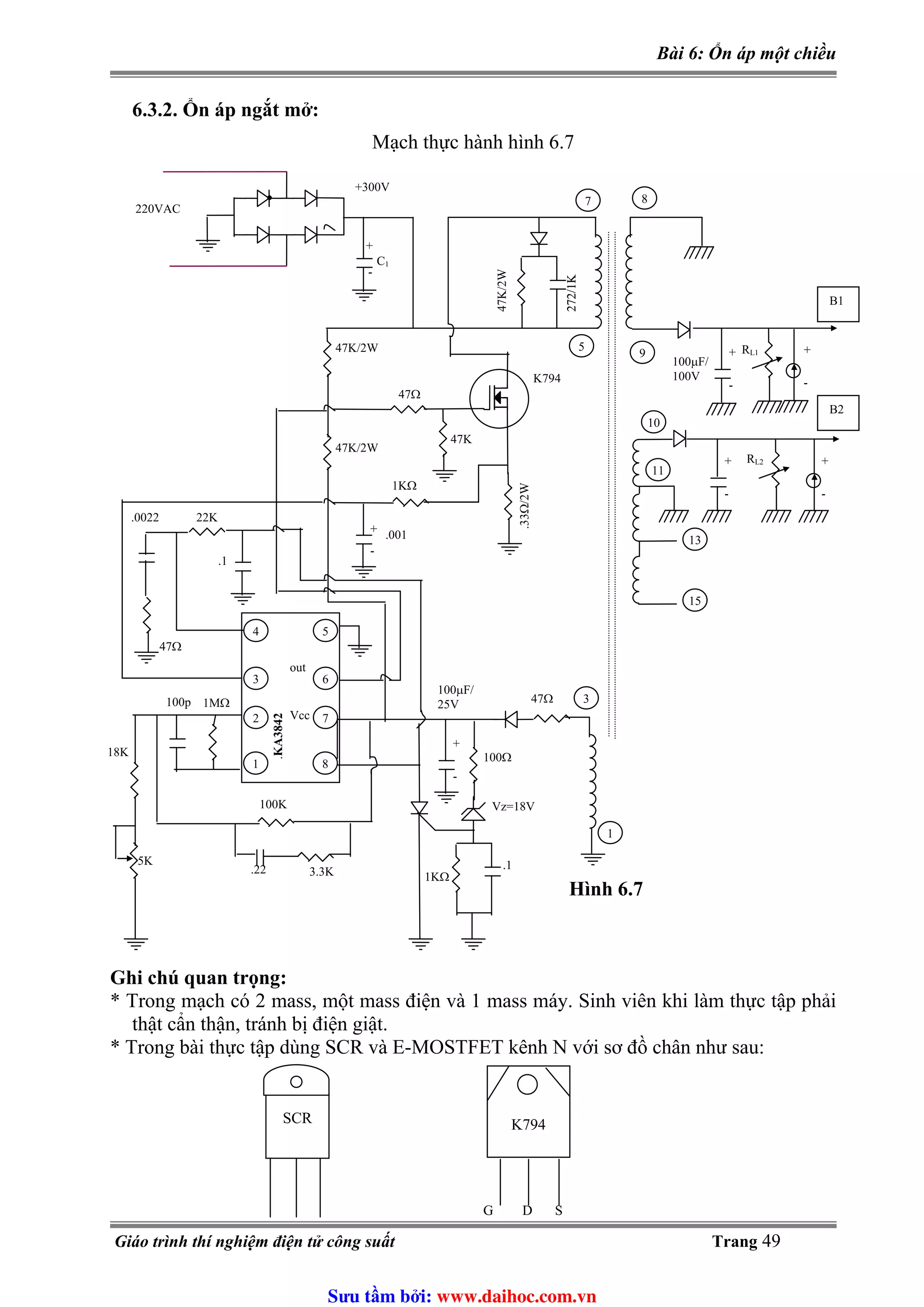 Bài 6: Ổn áp một chiều
6.3.2. Ổn áp ngắt mở:
Mạch thực hành hình 6.7
Ghi chú quan trọng:
* Trong mạch có 2 mass, một mass điện và 1 mass máy. Sinh viên khi làm thực tập phải
thật cẩn thận, tránh bị điện giật.
* Trong bài thực tập dùng SCR và E-MOSTFET kênh N với sơ đồ chân như sau:
SCR K794
G D S
+300V
7 8
5
9
B1
100μF/
100V
+
-
RL1
47K/2W
272/1K
B2
+
-
RL2
10
11
13
15
4
3
2
1
5
6
7
8
+
-
.001
1KΩ
47Ω
47K
.33Ω/2W
K794
47K/2W
47K/2W
100Ω
3
272/1K
.1
1KΩ
Vz=18V
1
100μF/
25V
+
-
1MΩ100p
.22
100K
3.3K
.KA3842
out
Vcc
18K
5K
47Ω
22K.0022
47Ω
.1
220VAC
+
-
C1
+
-
+
-
Hình 6.7
Giáo trình thí nghiệm điện tử công suất Trang 49
Sưu t m b i: www.daihoc.com.vn
 
