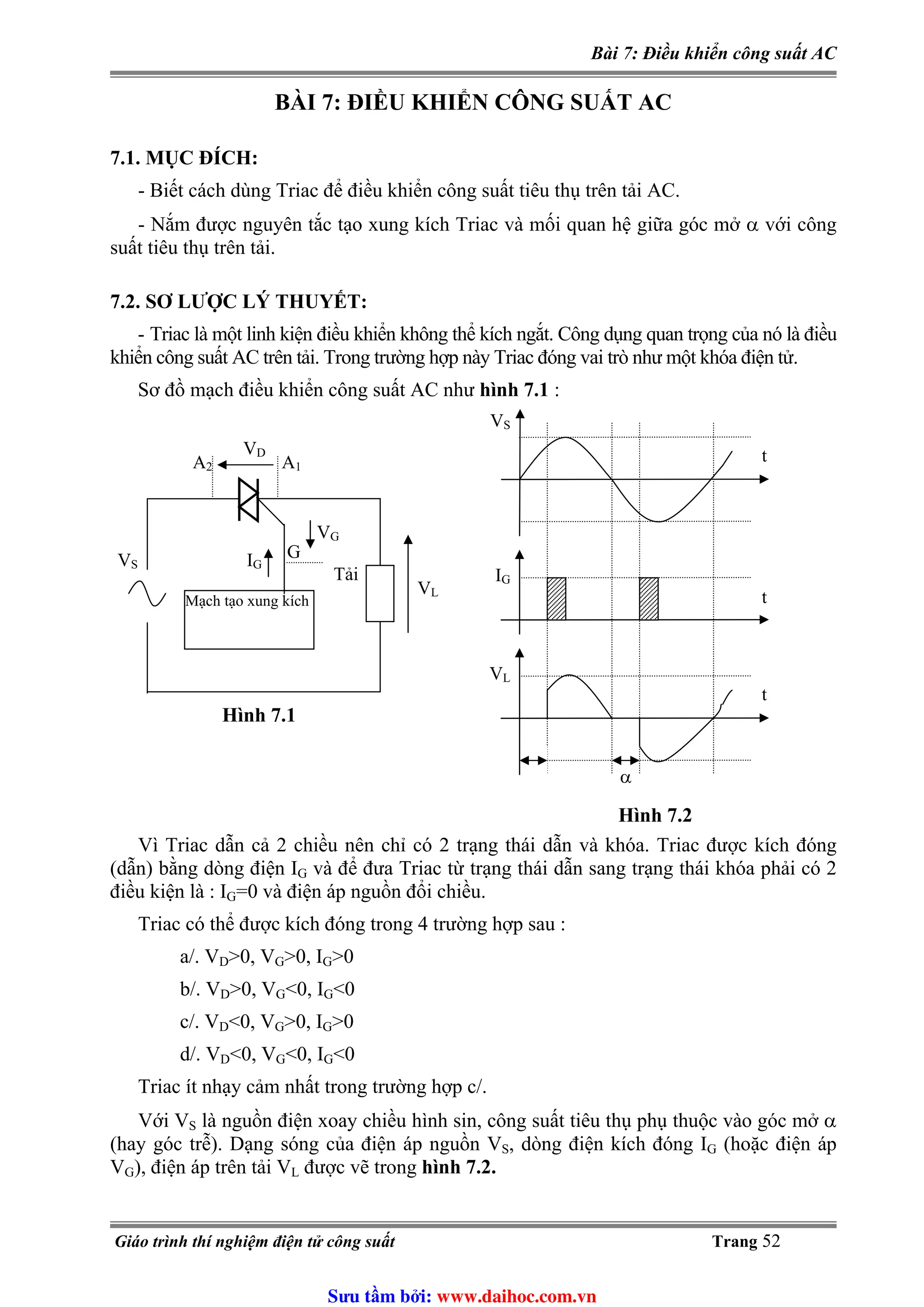 Bài 7: Điều khiển công suất AC
BÀI 7: ĐIỀU KHIỂN CÔNG SUẤT AC
7.1. MỤC ĐÍCH:
- Biết cách dùng Triac để điều khiển công suất tiêu thụ trên tải AC.
- Nắm được nguyên tắc tạo xung kích Triac và mối quan hệ giữa góc mở α với công
suất tiêu thụ trên tải.
7.2. SƠ LƯỢC LÝ THUYẾT:
- Triac là một linh kiện điều khiển không thể kích ngắt. Công dụng quan trọng của nó là điều
khiển công suất AC trên tải. Trong trường hợp này Triac đóng vai trò như một khóa điện tử.
Sơ đồ mạch điều khiển công suất AC như hình 7.1 :
Mạch tạo xung kích
VS
VG
IG
A2 A1
VD
Tải
VL
G
Hình 7.1
VS
IG
VL
t
t
t
α
Hình 7.2
Vì Triac dẫn cả 2 chiều nên chỉ có 2 trạng thái dẫn và khóa. Triac được kích đóng
(dẫn) bằng dòng điện IG và để đưa Triac từ trạng thái dẫn sang trạng thái khóa phải có 2
điều kiện là : I =0 và điện áp nguồn đổi chiều.G
Triac có thể được kích đóng trong 4 trường hợp sau :
a/. VD>0, VG>0, I >0G
b/. V >0, V <0, ID G G<0
c/. VD<0, VG>0, I >0G
<0, V <0, Id/. VD G G<0
Triac ít nhạy cảm nhất trong trường hợp c/.
Với VS là nguồn điện xoay chiều hình sin, công suất tiêu thụ phụ thuộc vào góc mở α
(hay góc trễ). Dạng sóng của điện áp nguồn V , dòng điện kích đóng IS G (hoặc điện áp
V được vẽ trong hình 7.2.), điện áp trên tải VG L
Giáo trình thí nghiệm điện tử công suất Trang 52
Sưu t m b i: www.daihoc.com.vn
 