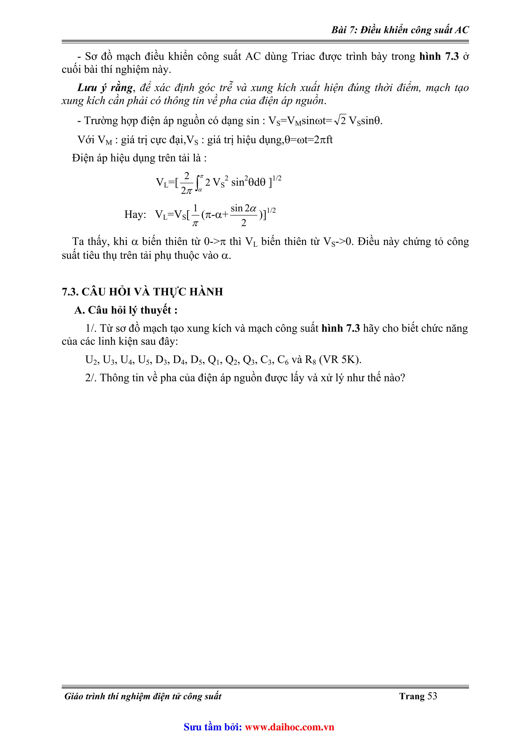 Bài 7: Điều khiển công suất AC
- Sơ đồ mạch điều khiển công suất AC dùng Triac được trình bày trong hình 7.3 ở
cuối bài thí nghiệm này.
Lưu ý rằng, để xác định góc trễ và xung kích xuất hiện đúng thời điểm, mạch tạo
xung kích cần phải có thông tin về pha của điện áp nguồn.
=V- Trường hợp điện áp nguồn có dạng sin : VS Msinωt= V2 Ssinθ.
Với VM : giá trị cực đại,V : giá trị hiệu dụng,θ=ωt=2πftS
Điện áp hiệu dụng trên tải là :
∫
π
απ
2
2
2 2
VL=[ VS sin2
θdθ ]1/2
2
2sin α
π
1
Hay: VL=VS[ (π-α+ )]1/2
Ta thấy, khi α biến thiên từ 0->π thì VL biến thiên từ VS->0. Điều này chứng tỏ công
suất tiêu thụ trên tải phụ thuộc vào α.
7.3. CÂU HỎI VÀ THỰC HÀNH
A. Câu hỏi lý thuyết :
1/. Từ sơ đồ mạch tạo xung kích và mạch công suất hình 7.3 hãy cho biết chức năng
của các linh kiện sau đây:
U2, U3, U4, U5, D3, D4, D5, Q1, Q2, Q3, C3, C6 và R8 (VR 5K).
2/. Thông tin về pha của điện áp nguồn được lấy và xử lý như thế nào?
Giáo trình thí nghiệm điện tử công suất Trang 53
Sưu t m b i: www.daihoc.com.vn
 