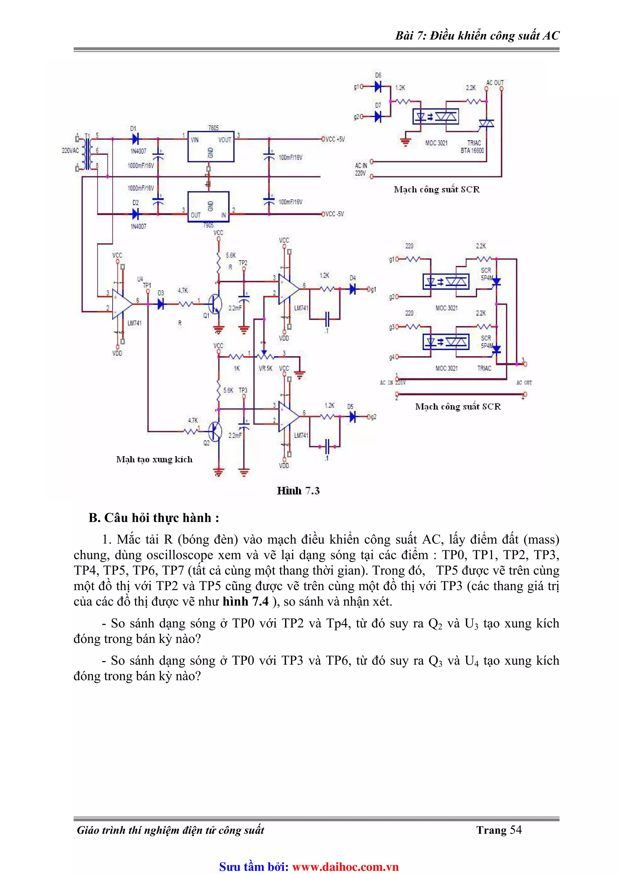Bài 7: Điều khiển công suất AC
B. Câu hỏi thực hành :
1. Mắc tải R (bóng đèn) vào mạch điều khiển công suất AC, lấy điểm đất (mass)
chung, dùng oscilloscope xem và vẽ lại dạng sóng tại các điểm : TP0, TP1, TP2, TP3,
TP4, TP5, TP6, TP7 (tất cả cùng một thang thời gian). Trong đó, TP5 được vẽ trên cùng
một đồ thị với TP2 và TP5 cũng được vẽ trên cùng một đồ thị với TP3 (các thang giá trị
của các đồ thị được vẽ như hình 7.4 ), so sánh và nhận xét.
- So sánh dạng sóng ở TP0 với TP2 và Tp4, từ đó suy ra Q2 và U3 tạo xung kích
đóng trong bán kỳ nào?
- So sánh dạng sóng ở TP0 với TP3 và TP6, từ đó suy ra Q3 và U4 tạo xung kích
đóng trong bán kỳ nào?
Giáo trình thí nghiệm điện tử công suất Trang 54
Sưu t m b i: www.daihoc.com.vn
 