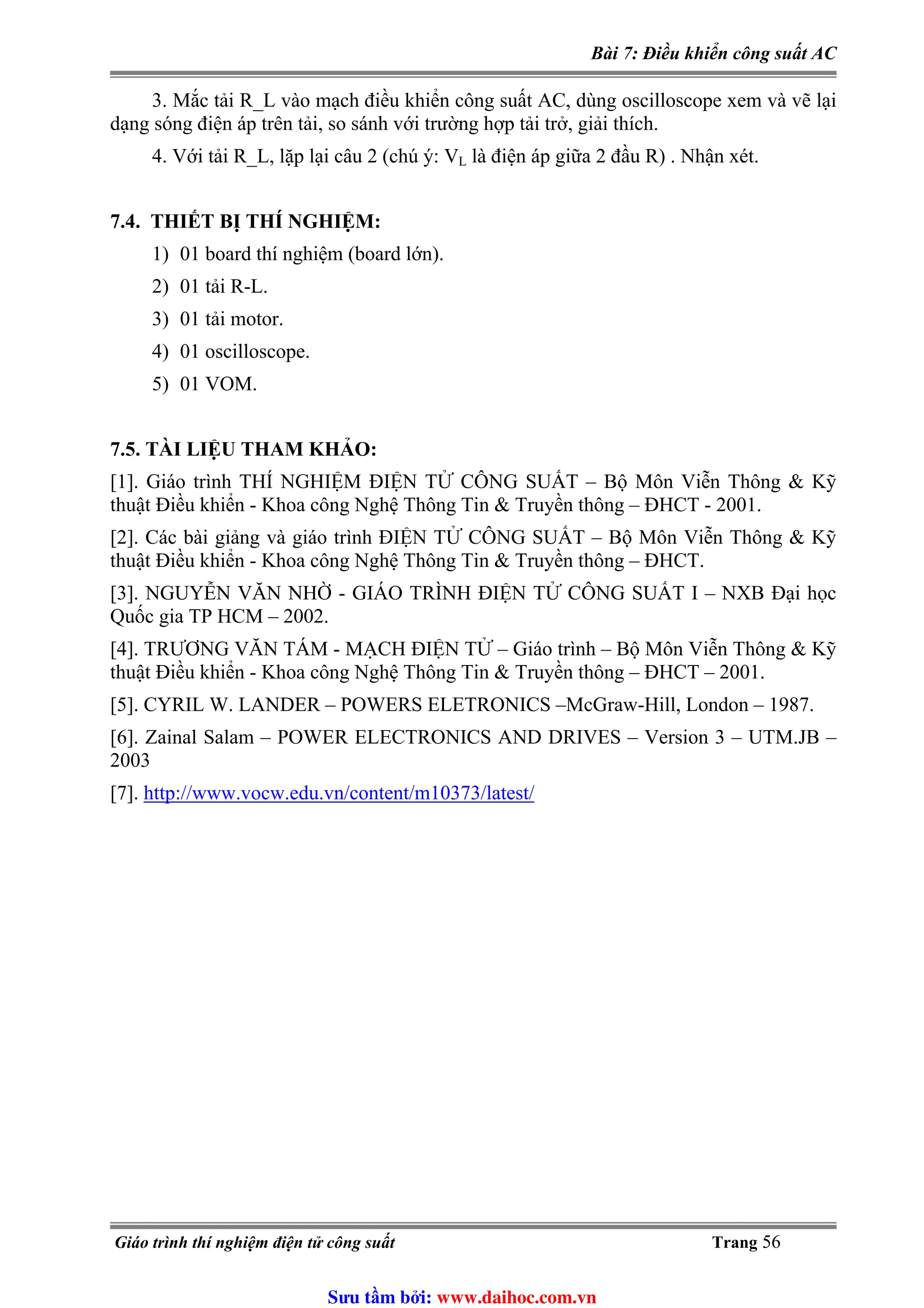 Bài 7: Điều khiển công suất AC
3. Mắc tải R_L vào mạch điều khiển công suất AC, dùng oscilloscope xem và vẽ lại
dạng sóng điện áp trên tải, so sánh với trường hợp tải trở, giải thích.
là điện áp giữa 2 đầu R) . Nhận xét.4. Với tải R_L, lặp lại câu 2 (chú ý: VL
7.4. THIẾT BỊ THÍ NGHIỆM:
1) 01 board thí nghiệm (board lớn).
2) 01 tải R-L.
3) 01 tải motor.
4) 01 oscilloscope.
5) 01 VOM.
7.5. TÀI LIỆU THAM KHẢO:
[1]. Giáo trình THÍ NGHIỆM ĐIỆN TỬ CÔNG SUẤT – Bộ Môn Viễn Thông & Kỹ
thuật Điều khiển - Khoa công Nghệ Thông Tin & Truyền thông – ĐHCT - 2001.
[2]. Các bài giảng và giáo trình ĐIỆN TỬ CÔNG SUẤT – Bộ Môn Viễn Thông & Kỹ
thuật Điều khiển - Khoa công Nghệ Thông Tin & Truyền thông – ĐHCT.
[3]. NGUYỄN VĂN NHỜ - GIÁO TRÌNH ĐIỆN TỬ CÔNG SUẤT I – NXB Đại học
Quốc gia TP HCM – 2002.
[4]. TRƯƠNG VĂN TÁM - MẠCH ĐIỆN TỬ – Giáo trình – Bộ Môn Viễn Thông & Kỹ
thuật Điều khiển - Khoa công Nghệ Thông Tin & Truyền thông – ĐHCT – 2001.
[5]. CYRIL W. LANDER – POWERS ELETRONICS –McGraw-Hill, London – 1987.
[6]. Zainal Salam – POWER ELECTRONICS AND DRIVES – Version 3 – UTM.JB –
2003
http://www.vocw.edu.vn/content/m10373/latest/[7].
Giáo trình thí nghiệm điện tử công suất Trang 56
Sưu t m b i: www.daihoc.com.vn
 