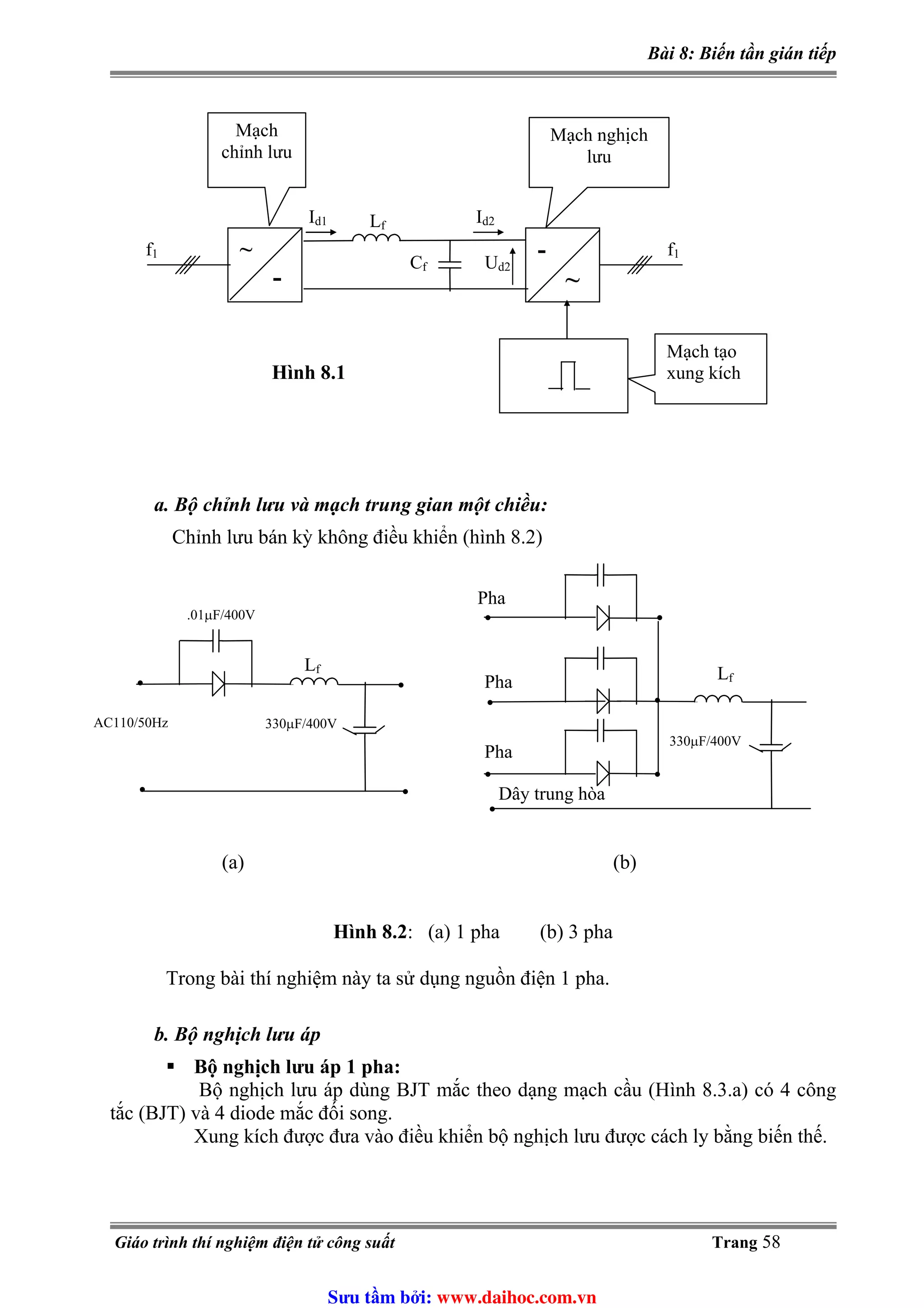 Bài 8: Biến tần gián tiếp
~
-
-
~
Id1
f1
Lf
Cf
Id2
Ud2
f1
Hình 8.1
Mạch tạo
xung kích
Mạch
chỉnh lưu
Mạch nghịch
lưu
a. Bộ chỉnh lưu và mạch trung gian một chiều:
Chỉnh lưu bán kỳ không điều khiển (hình 8.2)
•
••
•
Lf
330μF/400V
.01μF/400V
AC110/50Hz
•
•
Lf
330μF/400V
•
• •
•
•
Pha
Pha
Pha
Dây trung hòa
(a) (b)
Hình 8.2: (a) 1 pha (b) 3 pha
Trong bài thí nghiệm này ta sử dụng nguồn điện 1 pha.
b. Bộ nghịch lưu áp
Bộ nghịch lưu áp 1 pha:
Bộ nghịch lưu áp dùng BJT mắc theo dạng mạch cầu (Hình 8.3.a) có 4 công
tắc (BJT) và 4 diode mắc đối song.
Xung kích được đưa vào điều khiển bộ nghịch lưu được cách ly bằng biến thế.
Giáo trình thí nghiệm điện tử công suất Trang 58
Sưu t m b i: www.daihoc.com.vn
 