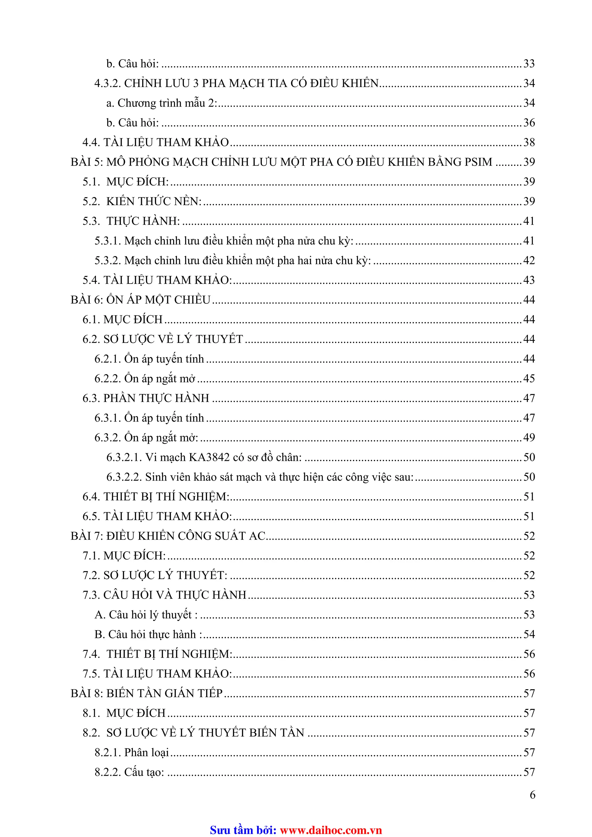 b. Câu hỏi: .........................................................................................................................33
4.3.2. CHỈNH LƯU 3 PHA MẠCH TIA CÓ ĐIỀU KHIỂN................................................34
a. Chương trình mẫu 2:......................................................................................................34
b. Câu hỏi: .........................................................................................................................36
4.4. TÀI LIỆU THAM KHẢO..................................................................................................38
BÀI 5: MÔ PHỎNG MẠCH CHỈNH LƯU MỘT PHA CÓ ĐIỀU KHIỂN BẰNG PSIM .........39
5.1. MỤC ĐÍCH:......................................................................................................................39
5.2. KIẾN THỨC NỀN:...........................................................................................................39
5.3. THỰC HÀNH: ..................................................................................................................41
5.3.1. Mạch chỉnh lưu điều khiển một pha nửa chu kỳ:........................................................41
5.3.2. Mạch chỉnh lưu điều khiển một pha hai nửa chu kỳ:..................................................42
5.4. TÀI LIỆU THAM KHẢO:.................................................................................................43
BÀI 6: ỔN ÁP MỘT CHIỀU........................................................................................................44
6.1. MỤC ĐÍCH........................................................................................................................44
6.2. SƠ LƯỢC VỀ LÝ THUYẾT.............................................................................................44T
6.2.1. Ổn áp tuyến tính..........................................................................................................44
6.2.2. Ổn áp ngắt mở .............................................................................................................45
6.3. PHẦN THỰC HÀNH ........................................................................................................47
6.3.1. Ổn áp tuyến tính..........................................................................................................47
6.3.2. Ổn áp ngắt mở:............................................................................................................49
6.3.2.1. Vi mạch KA3842 có sơ đồ chân: .........................................................................50
6.3.2.2. Sinh viên khảo sát mạch và thực hiện các công việc sau:....................................50
6.4. THIẾT BỊ THÍ NGHIỆM:..................................................................................................51
6.5. TÀI LIỆU THAM KHẢO:.................................................................................................51
BÀI 7: ĐIỀU KHIỂN CÔNG SUẤT AC......................................................................................52
7.1. MỤC ĐÍCH:.......................................................................................................................52
7.2. SƠ LƯỢC LÝ THUYẾT: ..................................................................................................52
7.3. CÂU HỎI VÀ THỰC HÀNH............................................................................................53
A. Câu hỏi lý thuyết : ............................................................................................................53
B. Câu hỏi thực hành :...........................................................................................................54
7.4. THIẾT BỊ THÍ NGHIỆM:.................................................................................................56
7.5. TÀI LIỆU THAM KHẢO:.................................................................................................56
BÀI 8: BIẾN TẦN GIÁN TIẾP....................................................................................................57
8.1. MỤC ĐÍCH.......................................................................................................................57
8.2. SƠ LƯỢC VỀ LÝ THUYẾT BIẾN TẦN ........................................................................57
8.2.1. Phân loại......................................................................................................................57
8.2.2. Cấu tạo: .......................................................................................................................57
6
Sưu t m b i: www.daihoc.com.vn
 
