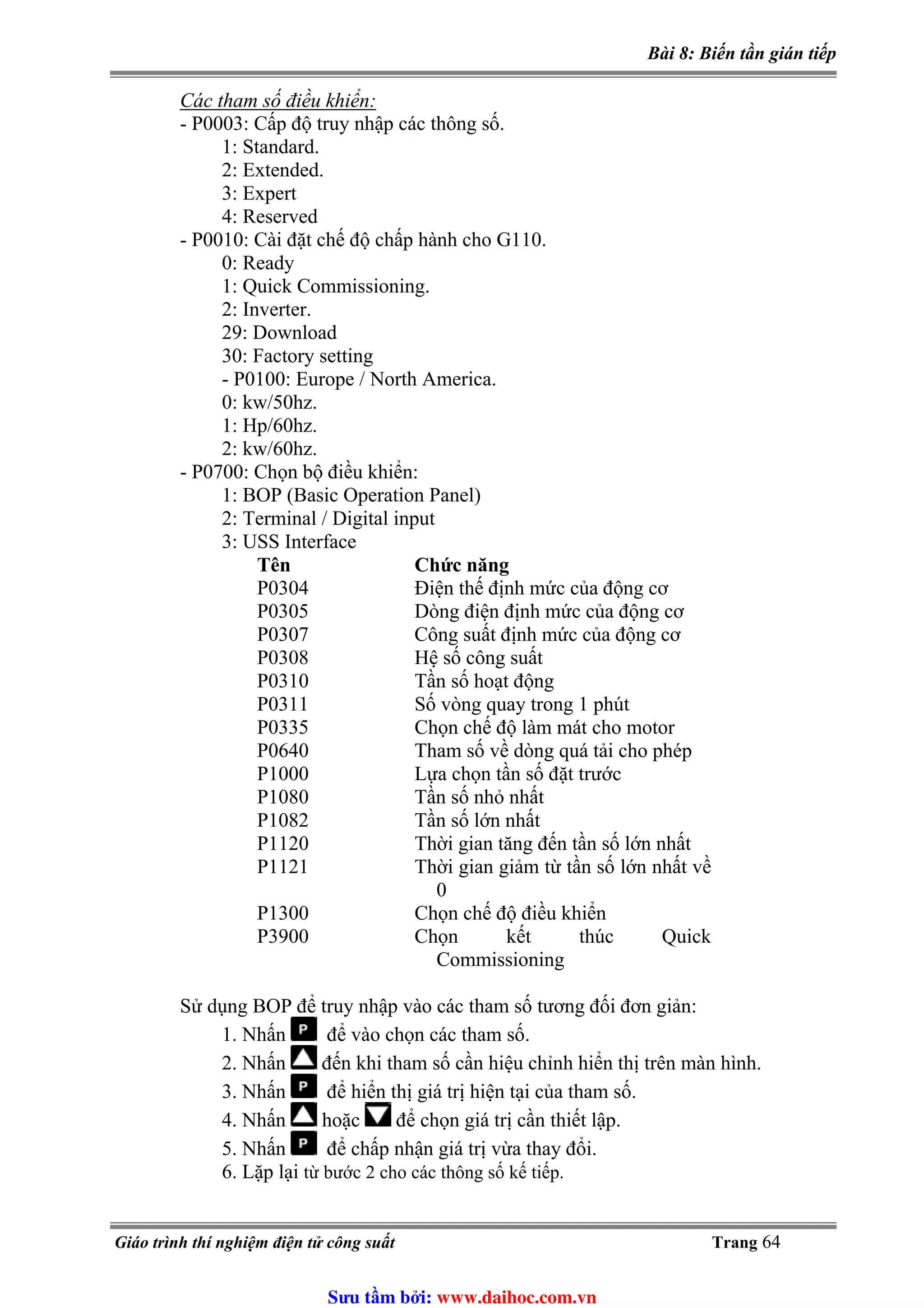 Bài 8: Biến tần gián tiếp
Các tham số điều khiển:
- P0003: Cấp độ truy nhập các thông số.
1: Standard.
2: Extended.
3: Expert
4: Reserved
- P0010: Cài đặt chế độ chấp hành cho G110.
0: Ready
1: Quick Commissioning.
2: Inverter.
29: Download
30: Factory setting
- P0100: Europe / North America.
0: kw/50hz.
1: Hp/60hz.
2: kw/60hz.
- P0700: Chọn bộ điều khiển:
1: BOP (Basic Operation Panel)
2: Terminal / Digital input
3: USS Interface
Tên Chức năng
P0304 Điện thế định mức của động cơ
P0305 Dòng điện định mức của động cơ
P0307 Công suất định mức của động cơ
P0308 Hệ số công suất
P0310 Tần số hoạt động
P0311 Số vòng quay trong 1 phút
P0335 Chọn chế độ làm mát cho motor
P0640 Tham số về dòng quá tải cho phép
P1000 Lựa chọn tần số đặt trước
P1080 Tần số nhỏ nhất
P1082 Tần số lớn nhất
P1120 Thời gian tăng đến tần số lớn nhất
P1121 Thời gian giảm từ tần số lớn nhất về
0
P1300 Chọn chế độ điều khiển
P3900 Chọn kết thúc Quick
Commissioning
Sử dụng BOP để truy nhập vào các tham số tương đối đơn giản:
1. Nhấn để vào chọn các tham số.
2. Nhấn đến khi tham số cần hiệu chỉnh hiển thị trên màn hình.
3. Nhấn để hiển thị giá trị hiện tại của tham số.
4. Nhấn hoặc để chọn giá trị cần thiết lập.
5. Nhấn để chấp nhận giá trị vừa thay đổi.
6. Lặp lại từ bước 2 cho các thông số kế tiếp.
Giáo trình thí nghiệm điện tử công suất Trang 64
Sưu t m b i: www.daihoc.com.vn
 