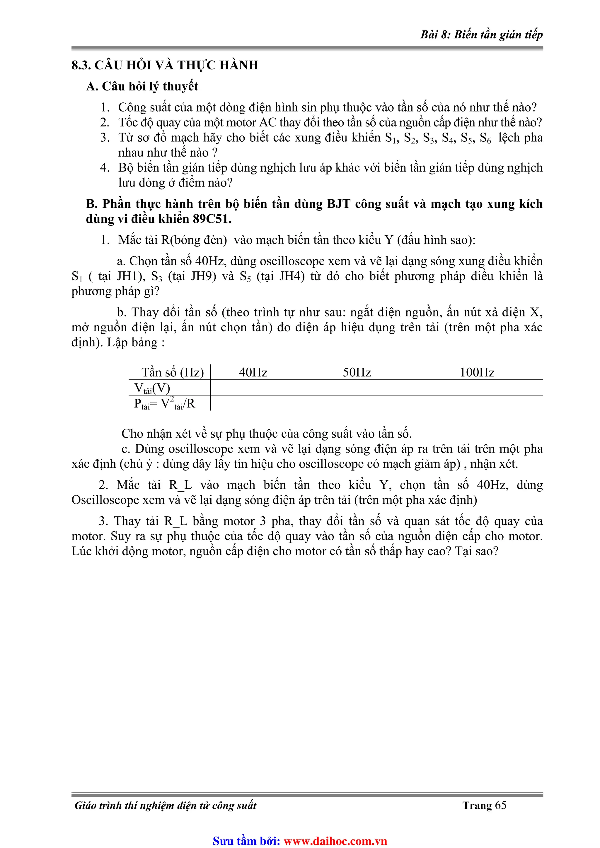 Bài 8: Biến tần gián tiếp
8.3. CÂU HỎI VÀ THỰC HÀNH
A. Câu hỏi lý thuyết
1. Công suất của một dòng điện hình sin phụ thuộc vào tần số của nó như thế nào?
2. Tốc độ quay của một motor AC thay đổi theo tần số của nguồn cấp điện như thế nào?
3. Từ sơ đồ mạch hãy cho biết các xung điều khiển S1, S2, S3, S4, S5, S6 lệch pha
nhau như thế nào ?
4. Bộ biến tần gián tiếp dùng nghịch lưu áp khác với biến tần gián tiếp dùng nghịch
lưu dòng ở điểm nào?
B. Phần thực hành trên bộ biến tần dùng BJT công suất và mạch tạo xung kích
dùng vi điều khiển 89C51.
1. Mắc tải R(bóng đèn) vào mạch biến tần theo kiểu Y (đấu hình sao):
a. Chọn tần số 40Hz, dùng oscilloscope xem và vẽ lại dạng sóng xung điều khiển
S1 ( tại JH1), S3 (tại JH9) và S5 (tại JH4) từ đó cho biết phương pháp điều khiển là
phương pháp gì?
b. Thay đổi tần số (theo trình tự như sau: ngắt điện nguồn, ấn nút xả điện X,
mở nguồn điện lại, ấn nút chọn tần) đo điện áp hiệu dụng trên tải (trên một pha xác
định). Lập bảng :
Tần số (Hz) 40Hz 50Hz 100Hz
Vtải(V)
2
Ptải= V /Rtải
Cho nhận xét về sự phụ thuộc của công suất vào tần số.
c. Dùng oscilloscope xem và vẽ lại dạng sóng điện áp ra trên tải trên một pha
xác định (chú ý : dùng dây lấy tín hiệu cho oscilloscope có mạch giảm áp) , nhận xét.
2. Mắc tải R_L vào mạch biến tần theo kiểu Y, chọn tần số 40Hz, dùng
Oscilloscope xem và vẽ lại dạng sóng điện áp trên tải (trên một pha xác định)
3. Thay tải R_L bằng motor 3 pha, thay đổi tần số và quan sát tốc độ quay của
motor. Suy ra sự phụ thuộc của tốc độ quay vào tần số của nguồn điện cấp cho motor.
Lúc khởi động motor, nguồn cấp điện cho motor có tần số thấp hay cao? Tại sao?
Giáo trình thí nghiệm điện tử công suất Trang 65
Sưu t m b i: www.daihoc.com.vn
 