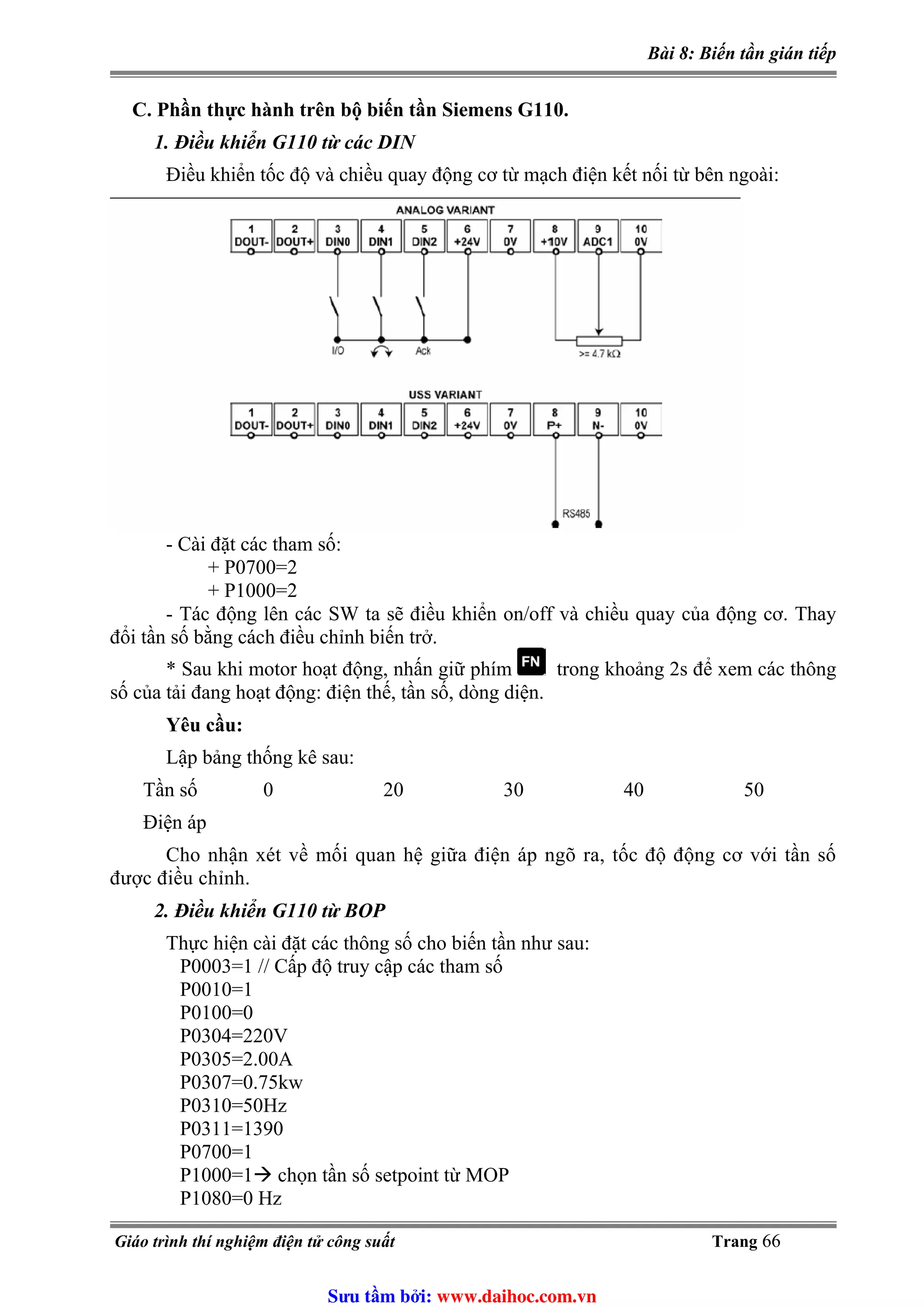 Bài 8: Biến tần gián tiếp
C. Phần thực hành trên bộ biến tần Siemens G110.
1. Điều khiển G110 từ các DIN
Điều khiển tốc độ và chiều quay động cơ từ mạch điện kết nối từ bên ngoài:
- Cài đặt các tham số:
+ P0700=2
+ P1000=2
- Tác động lên các SW ta sẽ điều khiển on/off và chiều quay của động cơ. Thay
đổi tần số bằng cách điều chỉnh biến trở.
* Sau khi motor hoạt động, nhấn giữ phím trong khoảng 2s để xem các thông
số của tải đang hoạt động: điện thế, tần số, dòng diện.
Yêu cầu:
Lập bảng thống kê sau:
Tần số 0 20 30 40 50
Điện áp
Cho nhận xét về mối quan hệ giữa điện áp ngõ ra, tốc độ động cơ với tần số
được điều chỉnh.
2. Điều khiển G110 từ BOP
Thực hiện cài đặt các thông số cho biến tần như sau:
P0003=1 // Cấp độ truy cập các tham số
P0010=1
P0100=0
P0304=220V
P0305=2.00A
P0307=0.75kw
P0310=50Hz
P0311=1390
P0700=1
P1000=1 chọn tần số setpoint từ MOP
P1080=0 Hz
Giáo trình thí nghiệm điện tử công suất Trang 66
Sưu t m b i: www.daihoc.com.vn
 