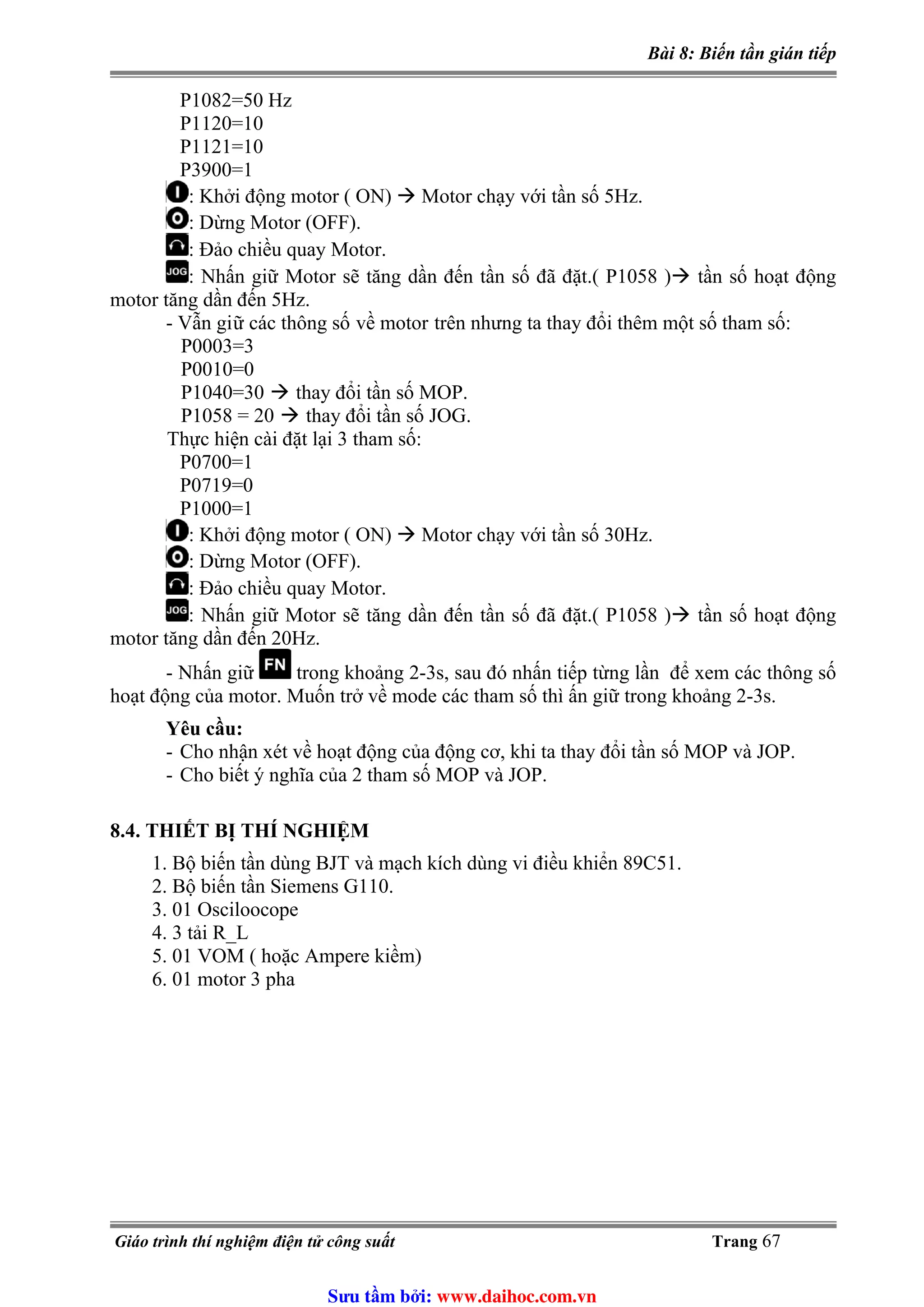 Bài 8: Biến tần gián tiếp
P1082=50 Hz
P1120=10
P1121=10
P3900=1
: Khởi động motor ( ON) Motor chạy với tần số 5Hz.
: Dừng Motor (OFF).
: Đảo chiều quay Motor.
: Nhấn giữ Motor sẽ tăng dần đến tần số đã đặt.( P1058 ) tần số hoạt động
motor tăng dần đến 5Hz.
ữ các thông số về motor trên nhưng ta thay đổi thêm một số tham số:- Vẫn gi
P0003=3
P0010=0
P1040=30 thay đổi tần số MOP.
P1058 = 20 thay đổi tần số JOG.
Thực hiện cài đặt lại 3 tham số:
P0700=1
P0719=0
P1000=1
: Khởi động motor ( ON) Motor chạy với tần số 30Hz.
: Dừng Motor (OFF).
: Đảo chiều quay Motor.
: Nhấn giữ Motor sẽ tăng dần đến tần số đã đặt.( P1058 ) tần số hoạt động
motor tăng dần đến 20Hz.
- Nhấn giữ trong khoảng 2-3s, sau đó nhấn tiếp từng lần để xem các thông số
hoạt động của motor. Muốn trở về mode các tham số thì ấn giữ trong khoảng 2-3s.
Yêu cầu:
- Cho nhận xét về hoạt động của động cơ, khi ta thay đổi tần số MOP và JOP.
- Cho biết ý nghĩa của 2 tham số MOP và JOP.
8.4. THIẾT BỊ THÍ NGHIỆM
1. Bộ biến tần dùng BJT và mạch kích dùng vi điều khiển 89C51.
2. Bộ biến tần Siemens G110.
3. 01 Osciloocope
4. 3 tải R_L
5. 01 VOM ( hoặc Ampere kiềm)
6. 01 motor 3 pha
Giáo trình thí nghiệm điện tử công suất Trang 67
Sưu t m b i: www.daihoc.com.vn
 