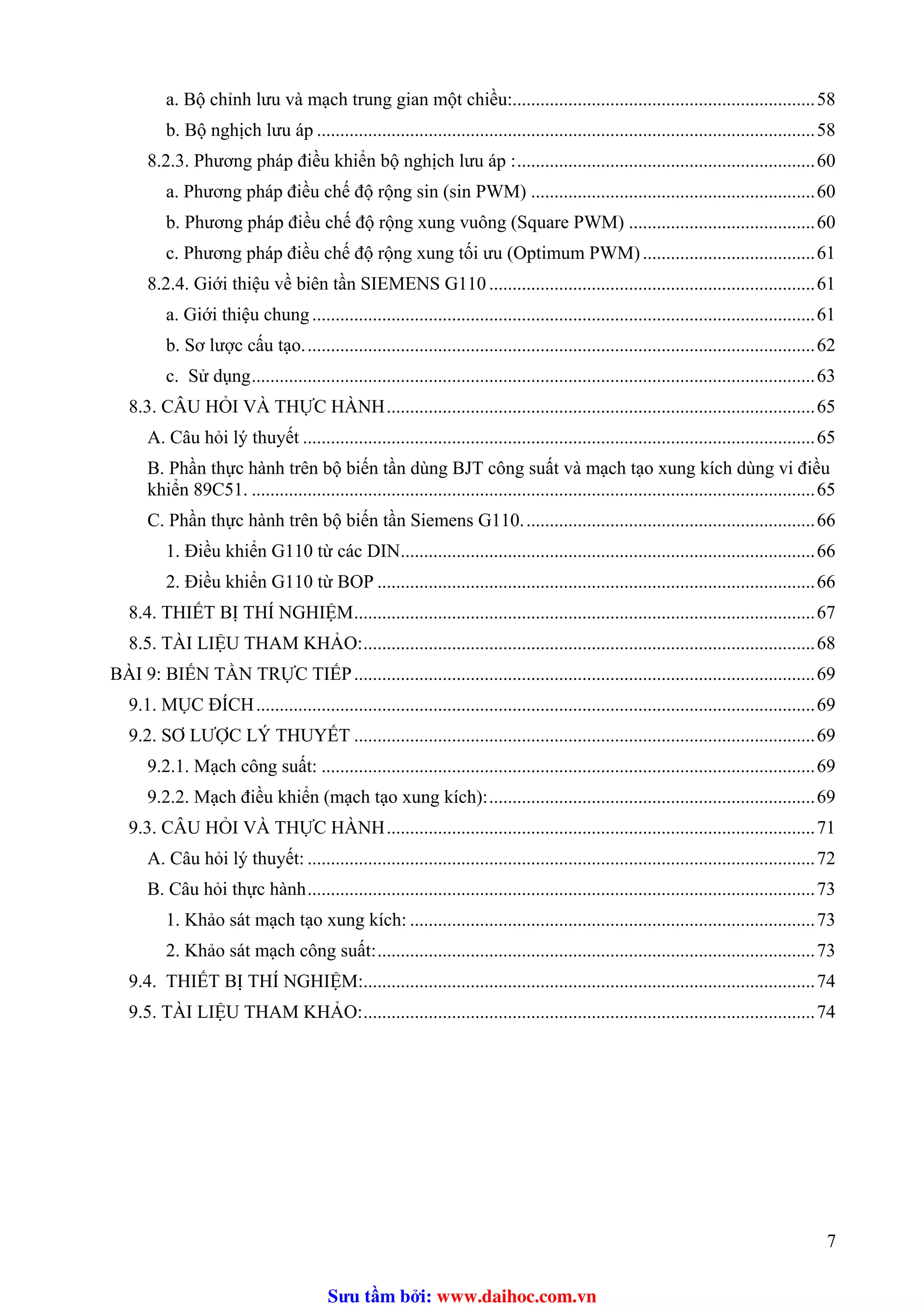 a. Bộ chỉnh lưu và mạch trung gian một chiều:.................................................................58
b. Bộ nghịch lưu áp ...........................................................................................................58
8.2.3. Phương pháp điều khiển bộ nghịch lưu áp :................................................................60
a. Phương pháp điều chế độ rộng sin (sin PWM) .............................................................60
b. Phương pháp điều chế độ rộng xung vuông (Square PWM) ........................................60
c. Phương pháp điều chế độ rộng xung tối ưu (Optimum PWM).....................................61
8.2.4. Giới thiệu về biên tần SIEMENS G110 ......................................................................61
a. Giới thiệu chung............................................................................................................61
b. Sơ lược cấu tạo..............................................................................................................62
c. Sử dụng.........................................................................................................................63
8.3. CÂU HỎI VÀ THỰC HÀNH............................................................................................65
A. Câu hỏi lý thuyết ..............................................................................................................65
B. Phần thực hành trên bộ biến tần dùng BJT công suất và mạch tạo xung kích dùng vi điều
khiển 89C51. .........................................................................................................................65
C. Phần thực hành trên bộ biến tần Siemens G110...............................................................66
1. Điều khiển G110 từ các DIN.........................................................................................66
2. Điều khiển G110 từ BOP ..............................................................................................66
8.4. THIẾT BỊ THÍ NGHIỆM...................................................................................................67
8.5. TÀI LIỆU THAM KHẢO:.................................................................................................68
BÀI 9: BIẾN TẦN TRỰC TIẾP...................................................................................................69
9.1. MỤC ĐÍCH........................................................................................................................69
9.2. SƠ LƯỢC LÝ THUYẾT ...................................................................................................69T
9.2.1. Mạch công suất: ..........................................................................................................69
9.2.2. Mạch điều khiển (mạch tạo xung kích):......................................................................69
9.3. CÂU HỎI VÀ THỰC HÀNH............................................................................................71
A. Câu hỏi lý thuyết: .............................................................................................................72
B. Câu hỏi thực hành.............................................................................................................73
1. Khảo sát mạch tạo xung kích: .......................................................................................73
2. Khảo sát mạch công suất:..............................................................................................73
9.4. THIẾT BỊ THÍ NGHIỆM:.................................................................................................74
9.5. TÀI LIỆU THAM KHẢO:.................................................................................................74
7
Sưu t m b i: www.daihoc.com.vn
 