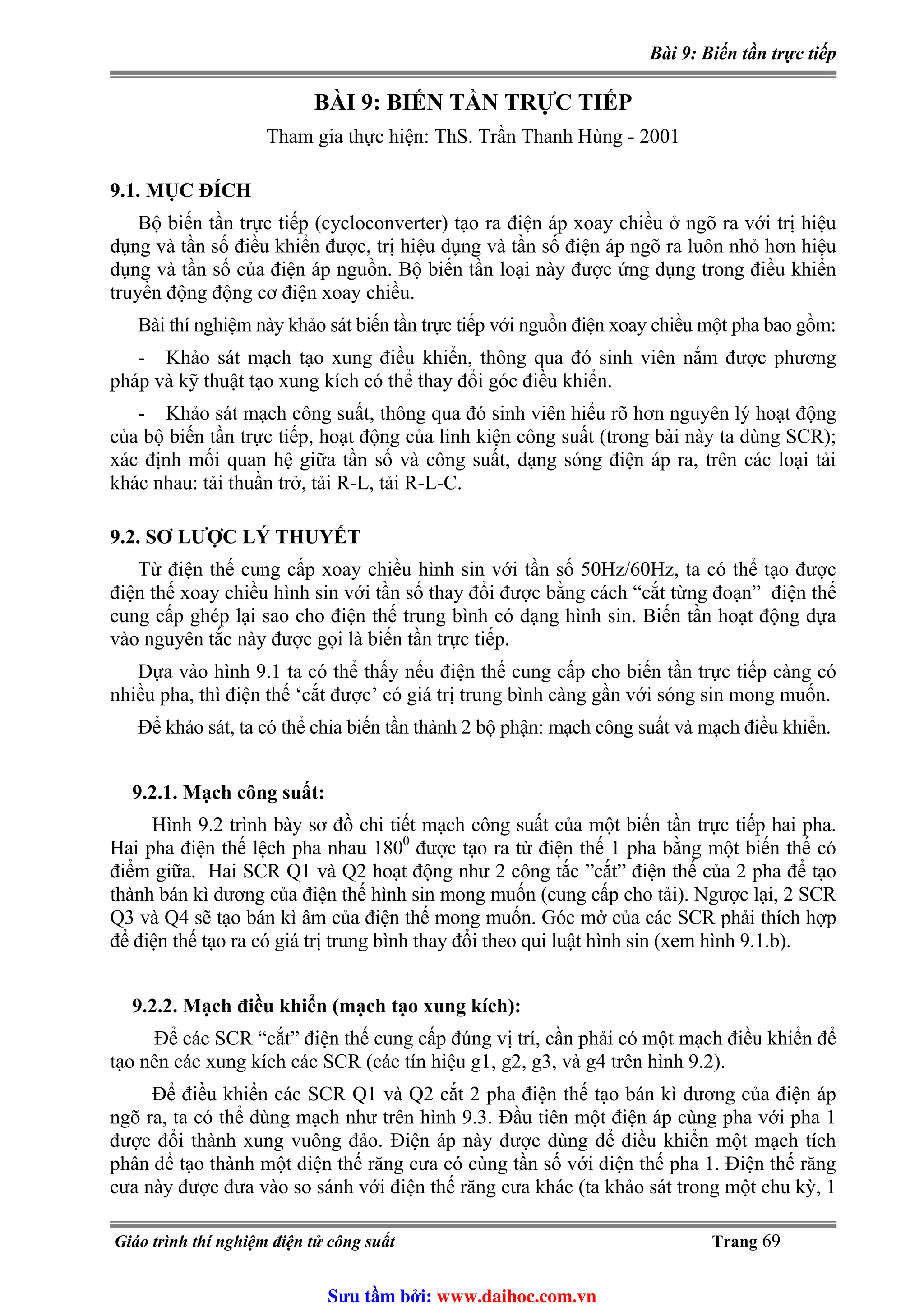 Bài 9: Biến tần trực tiếp
BÀI 9: BIẾN TẦN TRỰC TIẾP
Tham gia thực hiện: ThS. Trần Thanh Hùng - 2001
9.1. MỤC ĐÍCH
Bộ biến tần trực tiếp (cycloconverter) tạo ra điện áp xoay chiều ở ngõ ra với trị hiệu
dụng và tần số điều khiển được, trị hiệu dụng và tần số điện áp ngõ ra luôn nhỏ hơn hiệu
dụng và tần số của điện áp nguồn. Bộ biến tần loại này được ứng dụng trong điều khiển
truyền động động cơ điện xoay chiều.
Bài thí nghiệm này khảo sát biến tần trực tiếp với nguồn điện xoay chiều một pha bao gồm:
- Khảo sát mạch tạo xung điều khiển, thông qua đó sinh viên nắm được phương
pháp và kỹ thuật tạo xung kích có thể thay đổi góc điều khiển.
- Khảo sát mạch công suất, thông qua đó sinh viên hiểu rõ hơn nguyên lý hoạt động
của bộ biến tần trực tiếp, hoạt động của linh kiện công suất (trong bài này ta dùng SCR);
xác định mối quan hệ giữa tần số và công suất, dạng sóng điện áp ra, trên các loại tải
khác nhau: tải thuần trở, tải R-L, tải R-L-C.
9.2. SƠ LƯỢC LÝ THUYẾT
Từ điện thế cung cấp xoay chiều hình sin với tần số 50Hz/60Hz, ta có thể tạo được
điện thế xoay chiều hình sin với tần số thay đổi được bằng cách “cắt từng đoạn” điện thế
cung cấp ghép lại sao cho điện thế trung bình có dạng hình sin. Biến tần hoạt động dựa
vào nguyên tắc này được gọi là biến tần trực tiếp.
Dựa vào hình 9.1 ta có thể thấy nếu điện thế cung cấp cho biến tần trực tiếp càng có
nhiều pha, thì điện thế ‘cắt được’ có giá trị trung bình càng gần với sóng sin mong muốn.
Để khảo sát, ta có thể chia biến tần thành 2 bộ phận: mạch công suất và mạch điều khiển.
9.2.1. Mạch công suất:
Hình 9.2 trình bày sơ đồ chi tiết mạch công suất của một biến tần trực tiếp hai pha.
Hai pha điện thế lệch pha nhau 1800
được tạo ra từ điện thế 1 pha bằng một biến thế có
điểm giữa. Hai SCR Q1 và Q2 hoạt động như 2 công tắc ”cắt” điện thế của 2 pha để tạo
thành bán kì dương của điện thế hình sin mong muốn (cung cấp cho tải). Ngược lại, 2 SCR
Q3 và Q4 sẽ tạo bán kì âm của điện thế mong muốn. Góc mở của các SCR phải thích hợp
để điện thế tạo ra có giá trị trung bình thay đổi theo qui luật hình sin (xem hình 9.1.b).
9.2.2. Mạch điều khiển (mạch tạo xung kích):
Để các SCR “cắt” điện thế cung cấp đúng vị trí, cần phải có một mạch điều khiển để
tạo nên các xung kích các SCR (các tín hiệu g1, g2, g3, và g4 trên hình 9.2).
Để điều khiển các SCR Q1 và Q2 cắt 2 pha điện thế tạo bán kì dương của điện áp
ngõ ra, ta có thể dùng mạch như trên hình 9.3. Đầu tiên một điện áp cùng pha với pha 1
được đổi thành xung vuông đảo. Điện áp này được dùng để điều khiển một mạch tích
phân để tạo thành một điện thế răng cưa có cùng tần số với điện thế pha 1. Điện thế răng
cưa này được đưa vào so sánh với điện thế răng cưa khác (ta khảo sát trong một chu kỳ, 1
Giáo trình thí nghiệm điện tử công suất Trang 69
Sưu t m b i: www.daihoc.com.vn
 