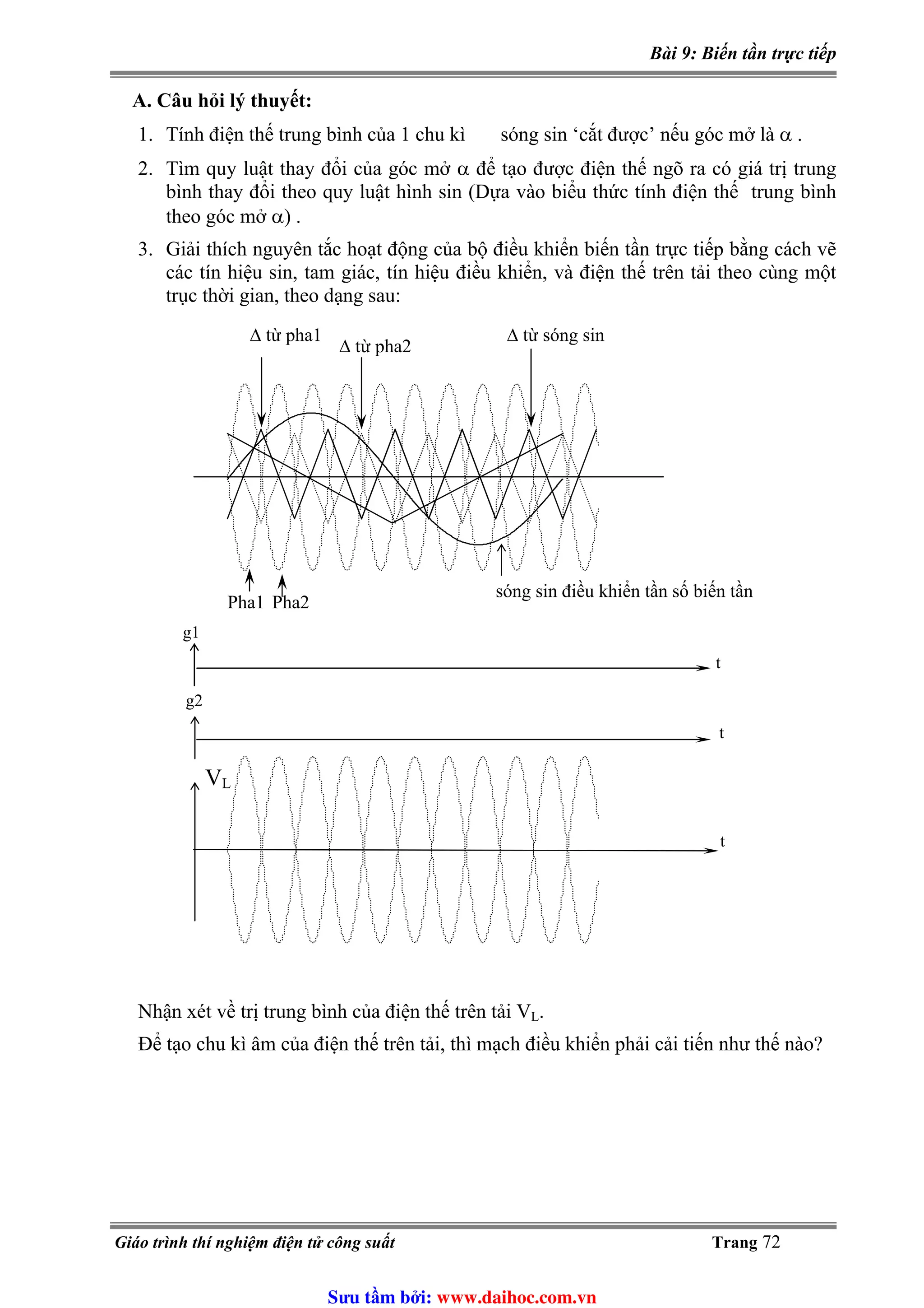 Bài 9: Biến tần trực tiếp
A. Câu hỏi lý thuyết:
1. Tính điện thế trung bình của 1 chu kì sóng sin ‘cắt được’ nếu góc mở là α .
2. Tìm quy luật thay đổi của góc mở α để tạo được điện thế ngõ ra có giá trị trung
bình thay đổi theo quy luật hình sin (Dựa vào biểu thức tính điện thế trung bình
theo góc mở α) .
3. Giải thích nguyên tắc hoạt động của bộ điều khiển biến tần trực tiếp bằng cách vẽ
các tín hiệu sin, tam giác, tín hiệu điều khiển, và điện thế trên tải theo cùng một
trục thời gian, theo dạng sau:
t
g1
g2
VL
t
t
Pha1 Pha2
Δ từ pha1
Δ từ pha2
sóng sin điều khiển tần số biến tần
Δ từ sóng sin
.Nhận xét về trị trung bình của điện thế trên tải VL
Để tạo chu kì âm của điện thế trên tải, thì mạch điều khiển phải cải tiến như thế nào?
Giáo trình thí nghiệm điện tử công suất Trang 72
Sưu t m b i: www.daihoc.com.vn
 