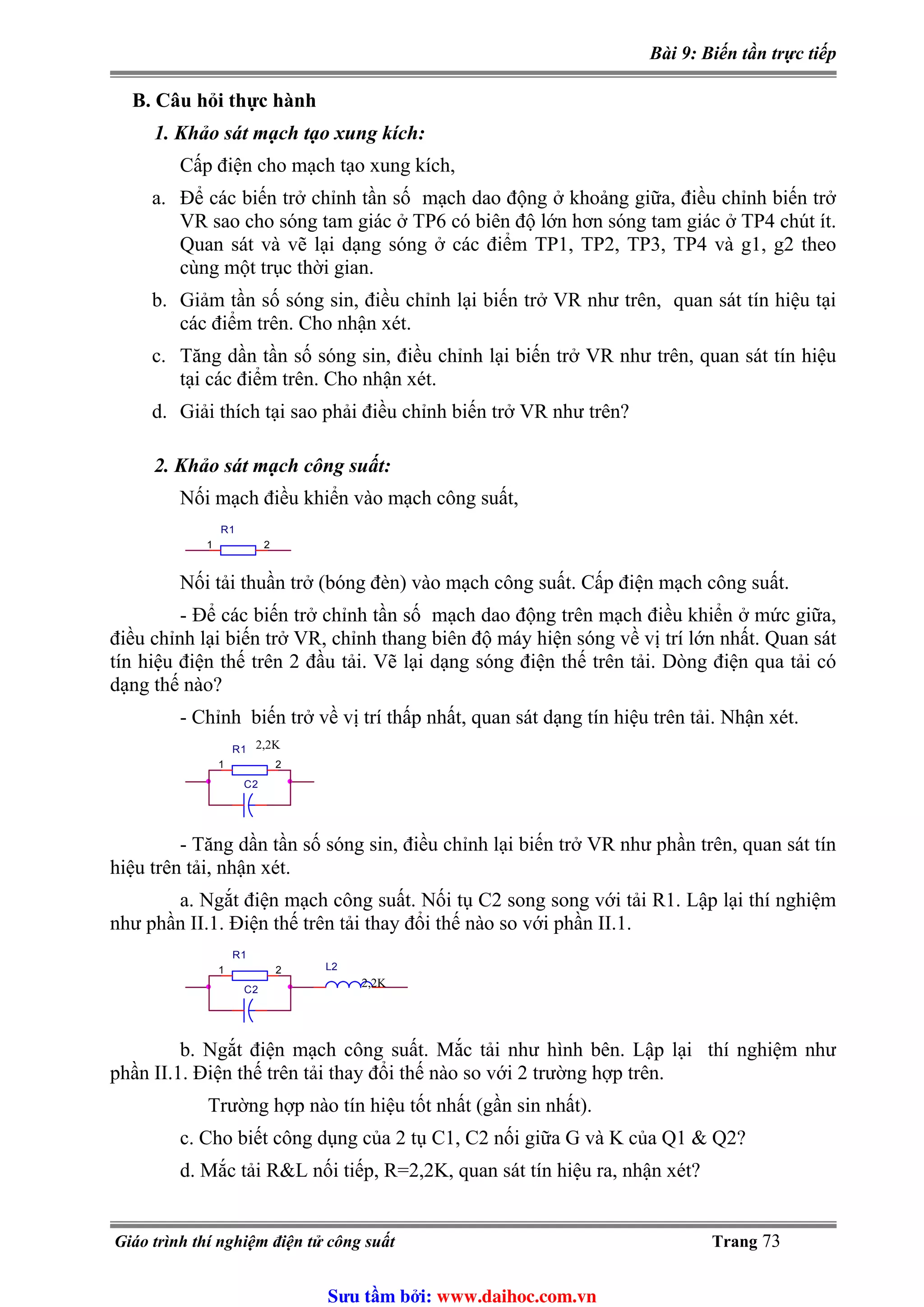Bài 9: Biến tần trực tiếp
B. Câu hỏi thực hành
1. Khảo sát mạch tạo xung kích:
Cấp điện cho mạch tạo xung kích,
a. Để các biến trở chỉnh tần số mạch dao động ở khoảng giữa, điều chỉnh biến trở
VR sao cho sóng tam giác ở TP6 có biên độ lớn hơn sóng tam giác ở TP4 chút ít.
Quan sát và vẽ lại dạng sóng ở các điểm TP1, TP2, TP3, TP4 và g1, g2 theo
cùng một trục thời gian.
b. Giảm tần số sóng sin, điều chỉnh lại biến trở VR như trên, quan sát tín hiệu tại
các điểm trên. Cho nhận xét.
c. Tăng dần tần số sóng sin, điều chỉnh lại biến trở VR như trên, quan sát tín hiệu
tại các điểm trên. Cho nhận xét.
d. Giải thích tại sao phải điều chỉnh biến trở VR như trên?
2. Khảo sát mạch công suất:
Nối mạch điều khiển vào mạch công suất,
R1
1 2
Nối tải thuần trở (bóng đèn) vào mạch công suất. Cấp điện mạch công suất.
- Để các biến trở chỉnh tần số mạch dao động trên mạch điều khiển ở mức giữa,
điều chỉnh lại biến trở VR, chỉnh thang biên độ máy hiện sóng về vị trí lớn nhất. Quan sát
tín hiệu điện thế trên 2 đầu tải. Vẽ lại dạng sóng điện thế trên tải. Dòng điện qua tải có
dạng thế nào?
- Chỉnh biến trở về vị trí thấp nhất, quan sát dạng tín hiệu trên tải. Nhận xét.
C2
R1
1 2
2,2K
- Tăng dần tần số sóng sin, điều chỉnh lại biến trở VR như phần trên, quan sát tín
hiệu trên tải, nhận xét.
a. Ngắt điện mạch công suất. Nối tụ C2 song song với tải R1. Lập lại thí nghiệm
như phần II.1. Điện thế trên tải thay đổi thế nào so với phần II.1.
C2
L2
R1
1 2
2,2K
b. Ngắt điện mạch công suất. Mắc tải như hình bên. Lập lại thí nghiệm như
phần II.1. Điện thế trên tải thay đổi thế nào so với 2 trường hợp trên.
Trường hợp nào tín hiệu tốt nhất (gần sin nhất).
c. Cho biết công dụng của 2 tụ C1, C2 nối giữa G và K của Q1 & Q2?
d. Mắc tải R&L nối tiếp, R=2,2K, quan sát tín hiệu ra, nhận xét?
Giáo trình thí nghiệm điện tử công suất Trang 73
Sưu t m b i: www.daihoc.com.vn
 