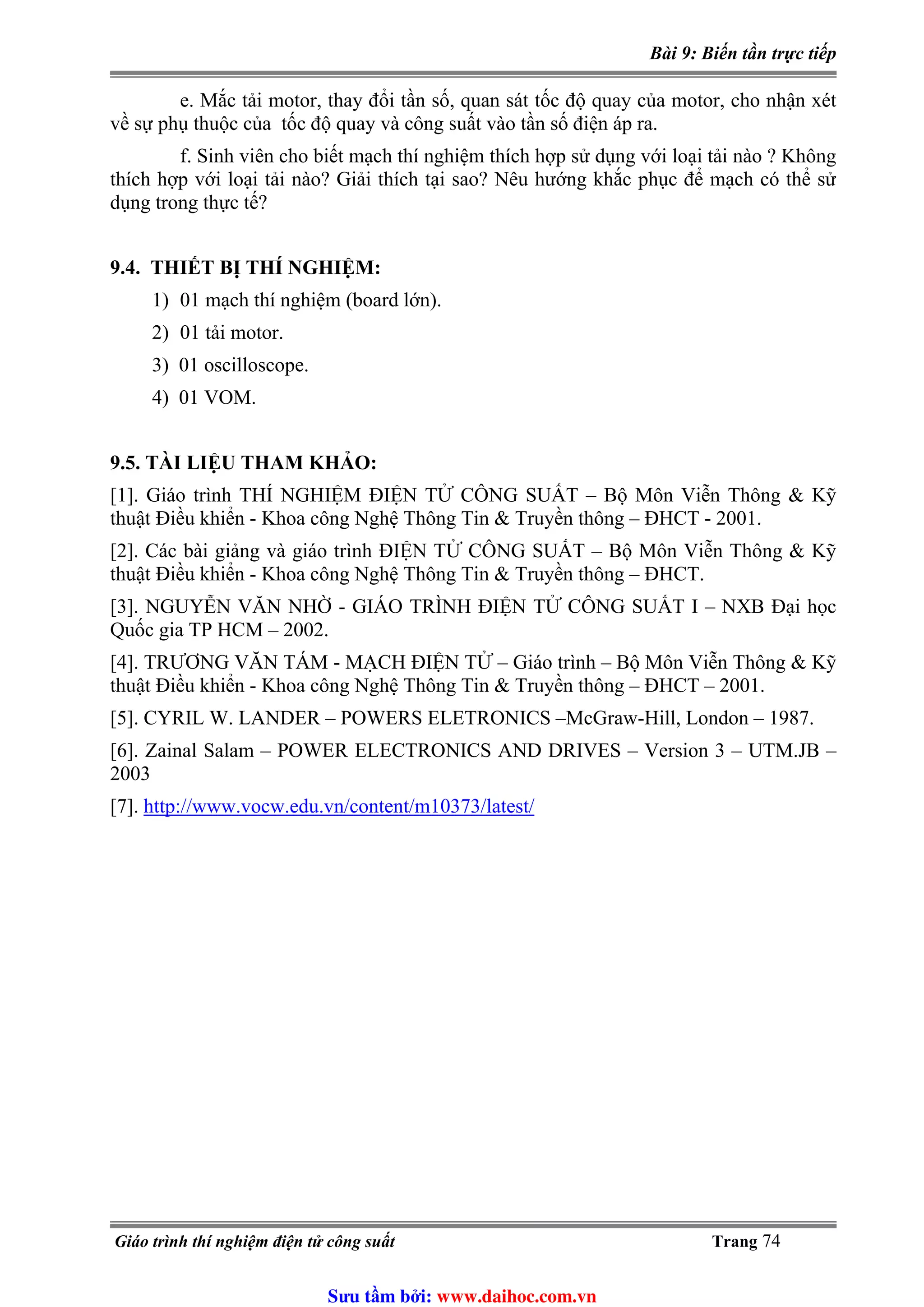 Bài 9: Biến tần trực tiếp
e. Mắc tải motor, thay đổi tần số, quan sát tốc độ quay của motor, cho nhận xét
về sự phụ thuộc của tốc độ quay và công suất vào tần số điện áp ra.
f. Sinh viên cho biết mạch thí nghiệm thích hợp sử dụng với loại tải nào ? Không
thích hợp với loại tải nào? Giải thích tại sao? Nêu hướng khắc phục để mạch có thể sử
dụng trong thực tế?
9.4. THIẾT BỊ THÍ NGHIỆM:
1) 01 mạch thí nghiệm (board lớn).
2) 01 tải motor.
3) 01 oscilloscope.
4) 01 VOM.
9.5. TÀI LIỆU THAM KHẢO:
[1]. Giáo trình THÍ NGHIỆM ĐIỆN TỬ CÔNG SUẤT – Bộ Môn Viễn Thông & Kỹ
thuật Điều khiển - Khoa công Nghệ Thông Tin & Truyền thông – ĐHCT - 2001.
[2]. Các bài giảng và giáo trình ĐIỆN TỬ CÔNG SUẤT – Bộ Môn Viễn Thông & Kỹ
thuật Điều khiển - Khoa công Nghệ Thông Tin & Truyền thông – ĐHCT.
[3]. NGUYỄN VĂN NHỜ - GIÁO TRÌNH ĐIỆN TỬ CÔNG SUẤT I – NXB Đại học
Quốc gia TP HCM – 2002.
[4]. TRƯƠNG VĂN TÁM - MẠCH ĐIỆN TỬ – Giáo trình – Bộ Môn Viễn Thông & Kỹ
thuật Điều khiển - Khoa công Nghệ Thông Tin & Truyền thông – ĐHCT – 2001.
[5]. CYRIL W. LANDER – POWERS ELETRONICS –McGraw-Hill, London – 1987.
[6]. Zainal Salam – POWER ELECTRONICS AND DRIVES – Version 3 – UTM.JB –
2003
http://www.vocw.edu.vn/content/m10373/latest/[7].
Giáo trình thí nghiệm điện tử công suất Trang 74
Sưu t m b i: www.daihoc.com.vn
 
