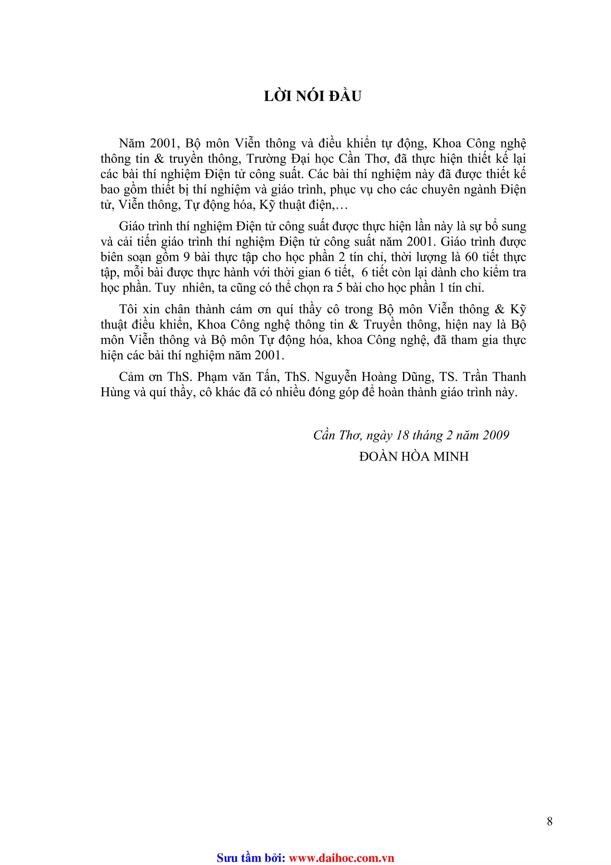 LỜI NÓI ĐẦU
Năm 2001, Bộ môn Viễn thông và điều khiển tự động, Khoa Công nghệ
thông tin & truyền thông, Trường Đại học Cần Thơ, đã thực hiện thiết kế lại
các bài thí nghiệm Điện tử công suất. Các bài thí nghiệm này đã được thiết kế
bao gồm thiết bị thí nghiệm và giáo trình, phục vụ cho các chuyên ngành Điện
tử, Viễn thông, Tự động hóa, Kỹ thuật điện,…
Giáo trình thí nghiệm Điện tử công suất được thực hiện lần này là sự bổ sung
và cải tiến giáo trình thí nghiệm Điện tử công suất năm 2001. Giáo trình được
biên soạn gồm 9 bài thực tập cho học phần 2 tín chỉ, thời lượng là 60 tiết thực
tập, mỗi bài được thực hành với thời gian 6 tiết, 6 tiết còn lại dành cho kiểm tra
học phần. Tuy nhiên, ta cũng có thể chọn ra 5 bài cho học phần 1 tín chỉ.
Tôi xin chân thành cám ơn quí thầy cô trong Bộ môn Viễn thông & Kỹ
thuật điều khiển, Khoa Công nghệ thông tin & Truyền thông, hiện nay là Bộ
môn Viễn thông và Bộ môn Tự động hóa, khoa Công nghệ, đã tham gia thực
hiện các bài thí nghiệm năm 2001.
Cảm ơn ThS. Phạm văn Tấn, ThS. Nguyễn Hoàng Dũng, TS. Trần Thanh
Hùng và quí thầy, cô khác đã có nhiều đóng góp để hoàn thành giáo trình này.
Cần Thơ, ngày 18 tháng 2 năm 2009
ĐOÀN HÒA MINH
8
Sưu t m b i: www.daihoc.com.vn
 