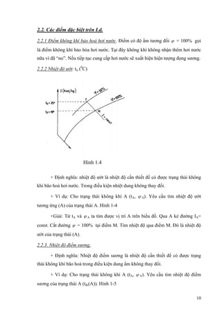 2.2. Các điểm đặc biệt trên I.d.
2.2.1 Điểm không khí bảo hoà hơi nước. Điểm có độ ẩm tương đối ϕ = 100% gọi
là điểm không khí bảo hòa hơi nước. Tại đây không khí không nhận thêm hơi nước
nữa vì đã “no”. Nếu tiếp tục cung cấp hơi nước sẽ xuất hiện hiện tượng đọng sương.
2.2.2 Nhiệt độ ướt: tư (0
C)
Hình 1.4
+ Định nghĩa: nhiệt độ ướt là nhiệt độ cần thiết để có được trạng thái không
khí bão hoà hơi nước. Trong điều kiện nhiệt dung không thay đổi.
+ Ví dụ: Cho trạng thái không khí A (tA, ϕ A). Yêu cầu tìm nhiệt độ ướt
tương ứng (A) của trạng thái A. Hình 1-4
+Giải: Từ tA và ϕ A ta tìm được vị trí A trên biểu đồ. Qua A kẻ đường IA=
const. Cắt đường ϕ = 100% tại điểm M. Tìm nhiệt độ qua điểm M. Đó là nhiệt độ
ướt của trạng thái (A).
2.2.3. Nhiệt độ điểm sương.
+ Định nghĩa: Nhiệt độ điểm sương là nhiệt độ cần thiết để có được trạng
thái không khí bão hoà trong điều kiện dung ẩm không thay đổi.
+ Ví dụ: Cho trạng thái không khí A (tA, ϕ A). Yêu cầu tìm nhiệt độ điểm
sương của trạng thái A (tđs(A)). Hình 1-5
10
 